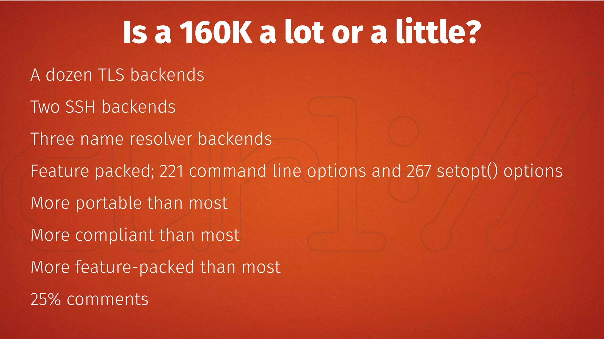 Is a 160K a lot or a little?
A dozen TLS backends
Two SSH backends
Three name resolver backends
Feature packed; 221 command line options and 267 setopt() options
More portable than most
More compliant than most
More feature-packed than most
25% comments
 