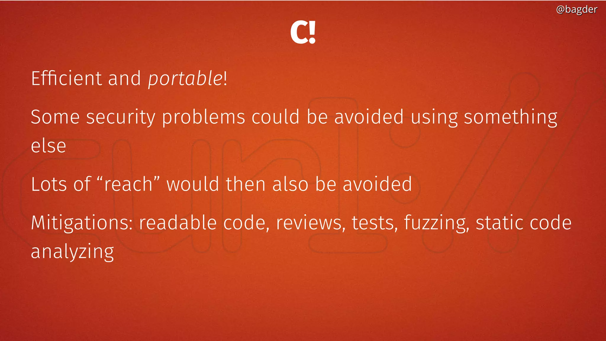 @bagder@bagder
C!
Efficient and portable!
Some security problems could be avoided using something
else
Lots of “reach” would then also be avoided
Mitigations: readable code, reviews, tests, fuzzing, static code
analyzing
 