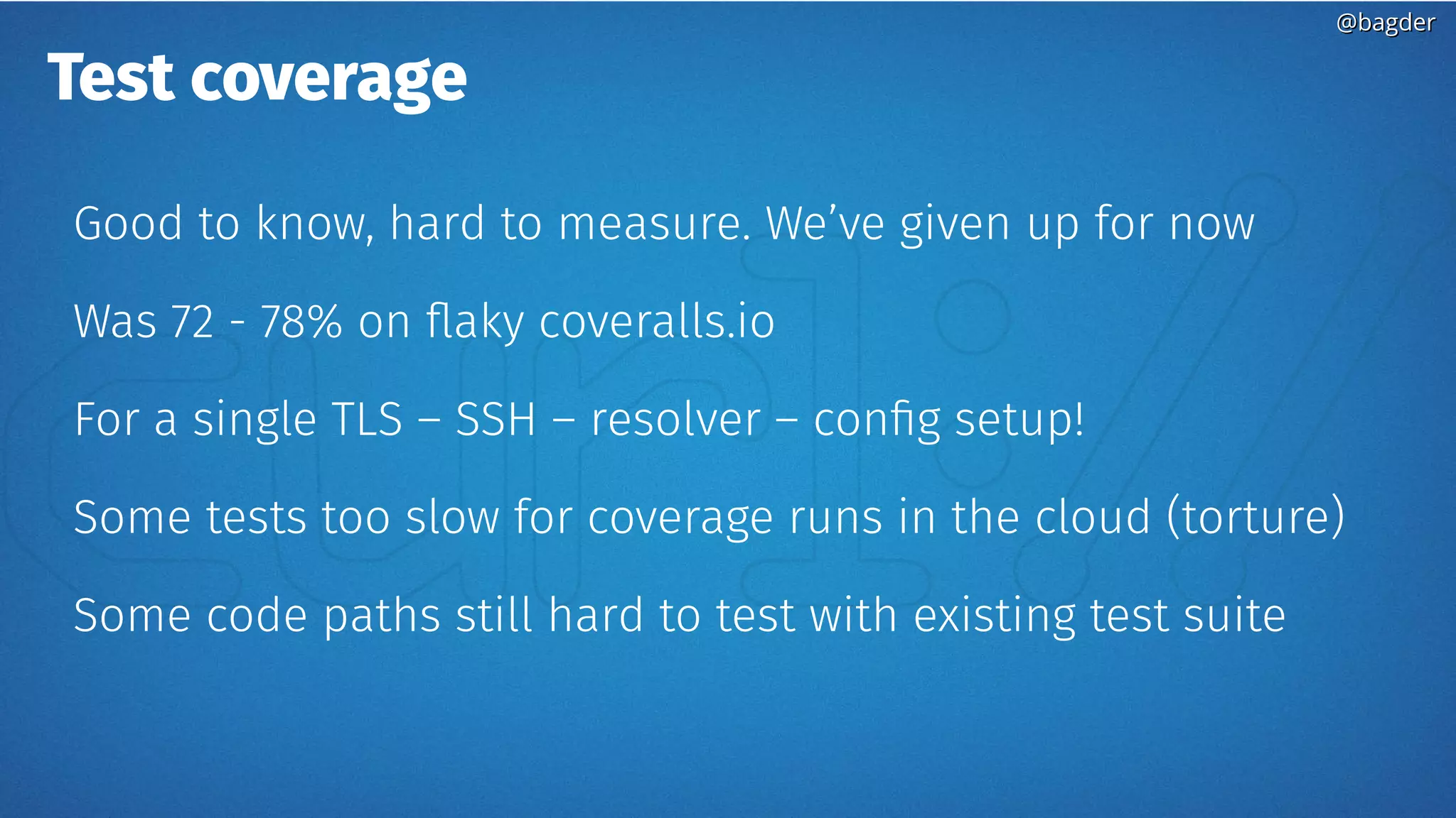 @bagder@bagder
Test coverage
Good to know, hard to measure. We’ve given up for now
Was 72 - 78% on flaky coveralls.io
For a single TLS – SSH – resolver – config setup!
Some tests too slow for coverage runs in the cloud (torture)
Some code paths still hard to test with existing test suite
 