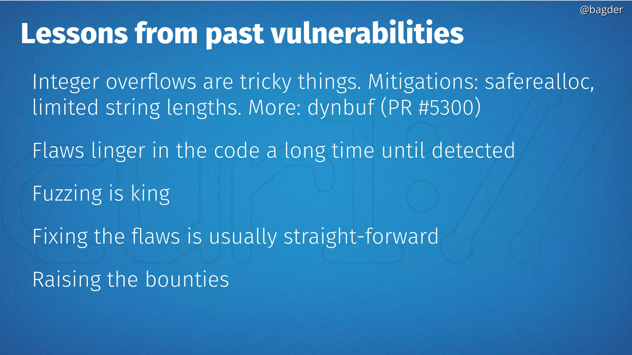 @bagder@bagder
Lessons from past vulnerabilities
Integer overflows are tricky things. Mitigations: saferealloc,
limited string lengths. More: dynbuf (PR #5300)
Flaws linger in the code a long time until detected
Fuzzing is king
Fixing the flaws is usually straight-forward
Raising the bounties
 