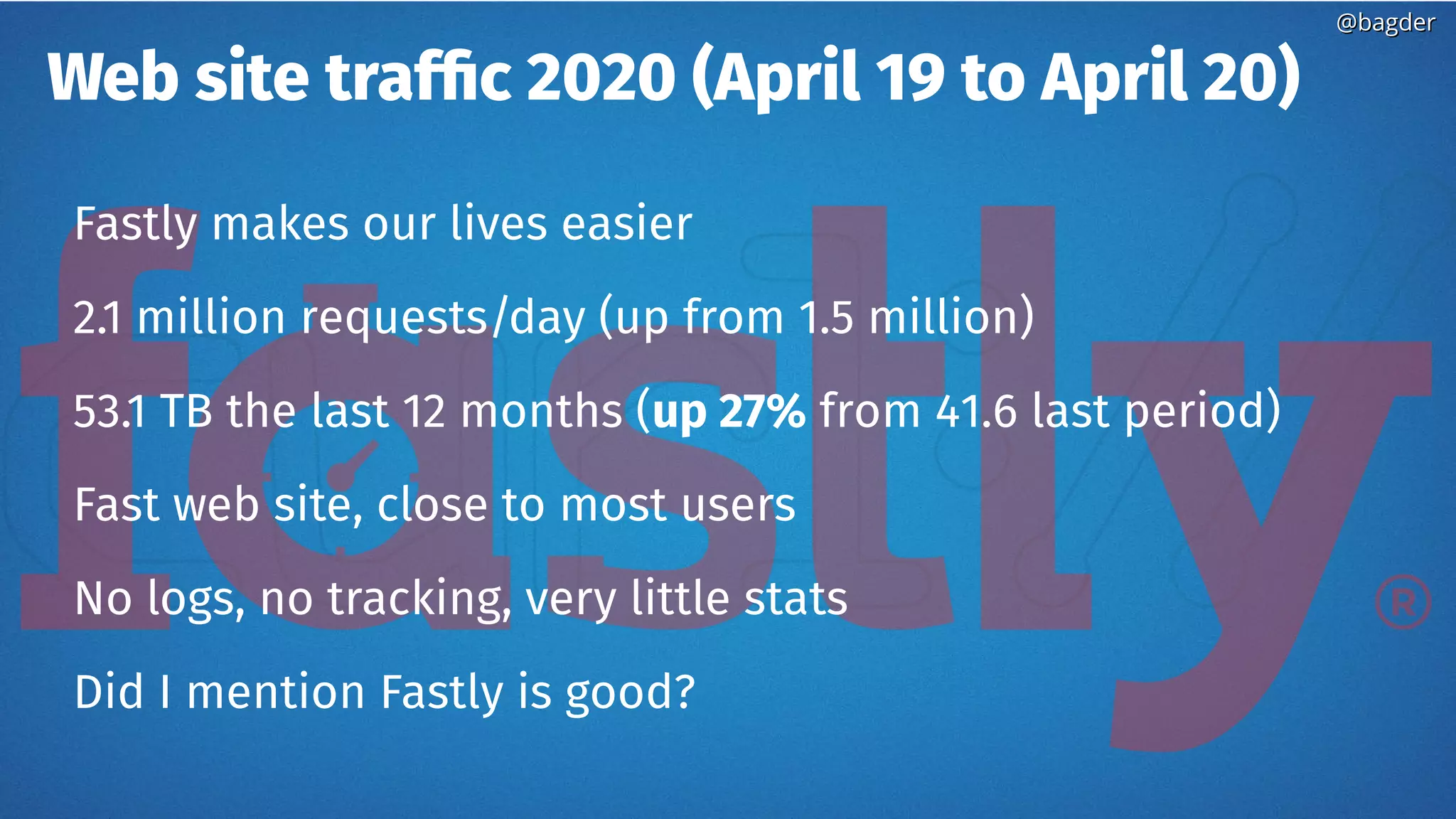 @bagder@bagder
Web site traffic 2020 (April 19 to April 20)
Fastly makes our lives easier
2.1 million requests/day (up from 1.5 million)
53.1 TB the last 12 months (up 27% from 41.6 last period)
Fast web site, close to most users
No logs, no tracking, very little stats
Did I mention Fastly is good?
 