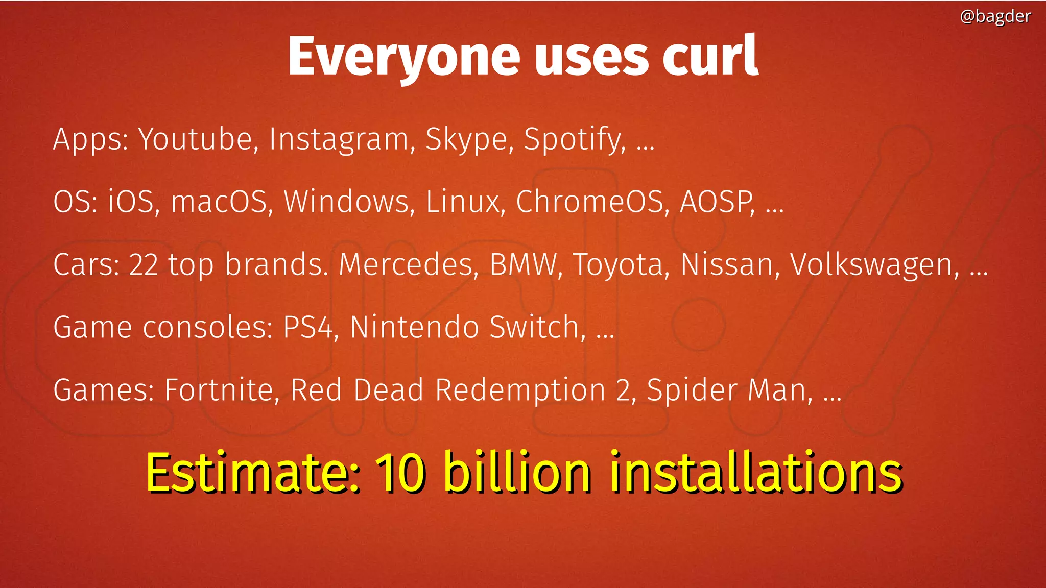 @bagder@bagder
Everyone uses curl
Apps: Youtube, Instagram, Skype, Spotify, ...
OS: iOS, macOS, Windows, Linux, ChromeOS, AOSP, ...
Cars: 22 top brands. Mercedes, BMW, Toyota, Nissan, Volkswagen, …
Game consoles: PS4, Nintendo Switch, ...
Games: Fortnite, Red Dead Redemption 2, Spider Man, …
Estimate: 10 billion installationsEstimate: 10 billion installations
 