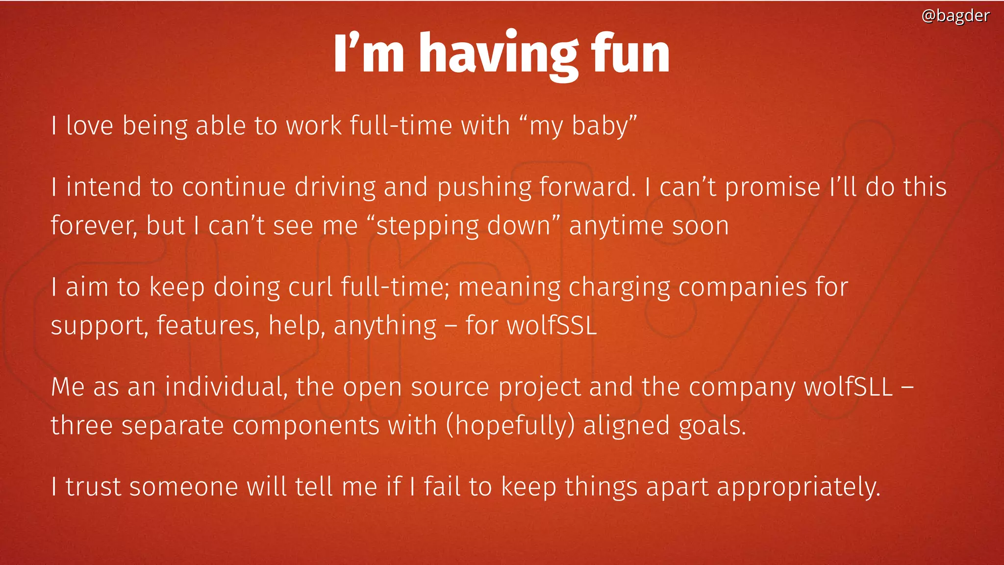 @bagder@bagder
I’m having fun
I love being able to work full-time with “my baby”
I intend to continue driving and pushing forward. I can’t promise I’ll do this
forever, but I can’t see me “stepping down” anytime soon
I aim to keep doing curl full-time; meaning charging companies for
support, features, help, anything – for wolfSSL
Me as an individual, the open source project and the company wolfSLL –
three separate components with (hopefully) aligned goals.
I trust someone will tell me if I fail to keep things apart appropriately.
 