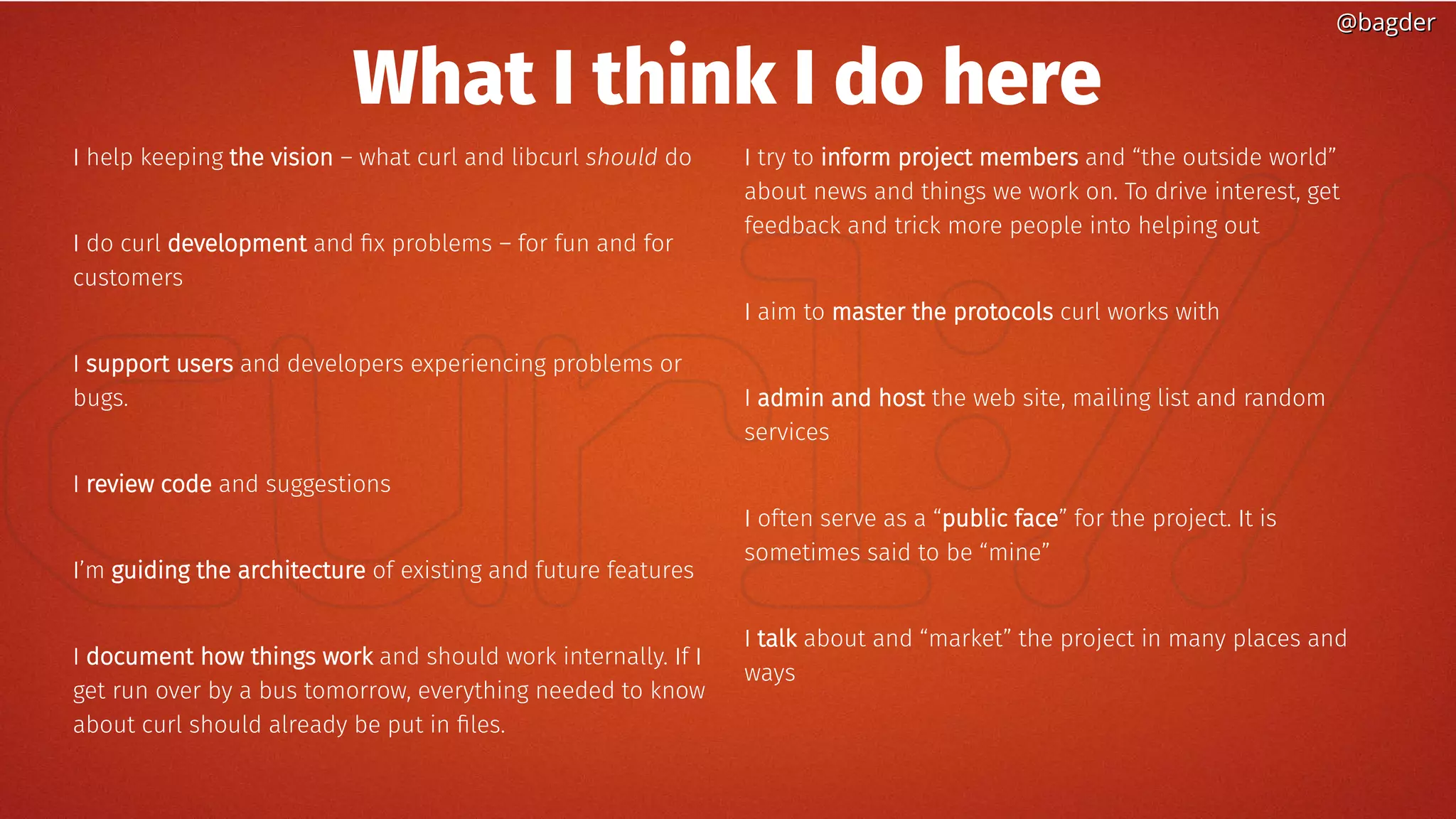 @bagder@bagder
What I think I do here
I help keeping the vision – what curl and libcurl should do
I do curl development and fix problems – for fun and for
customers
I support users and developers experiencing problems or
bugs.
I review code and suggestions
I’m guiding the architecture of existing and future features
I document how things work and should work internally. If I
get run over by a bus tomorrow, everything needed to know
about curl should already be put in files.
I try to inform project members and “the outside world”
about news and things we work on. To drive interest, get
feedback and trick more people into helping out
I aim to master the protocols curl works with
I admin and host the web site, mailing list and random
services
I often serve as a “public face” for the project. It is
sometimes said to be “mine”
I talk about and “market” the project in many places and
ways
 
