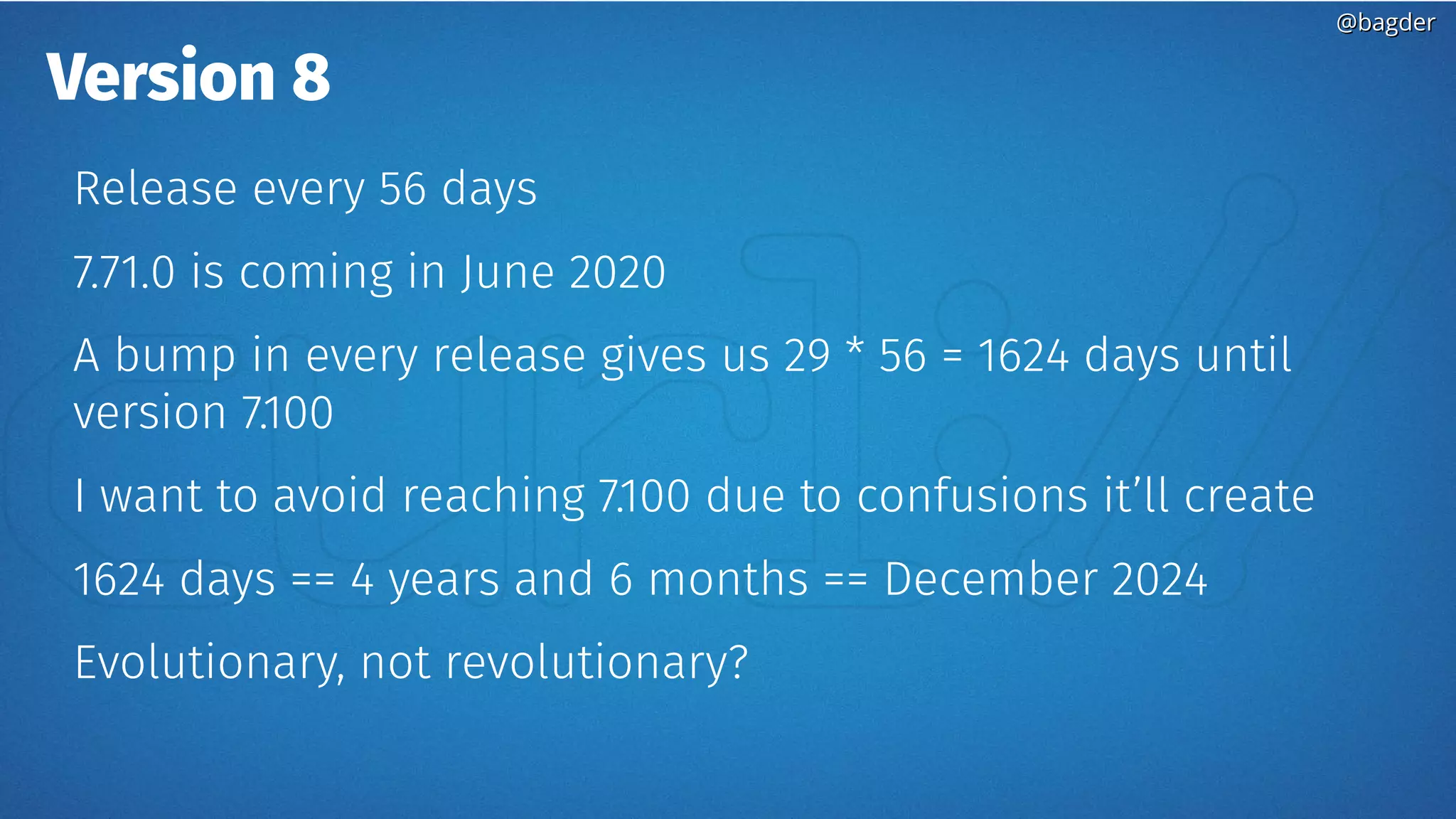 @bagder@bagder
Version 8
Release every 56 days
7.71.0 is coming in June 2020
A bump in every release gives us 29 * 56 = 1624 days until
version 7.100
I want to avoid reaching 7.100 due to confusions it’ll create
1624 days == 4 years and 6 months == December 2024
Evolutionary, not revolutionary?
 