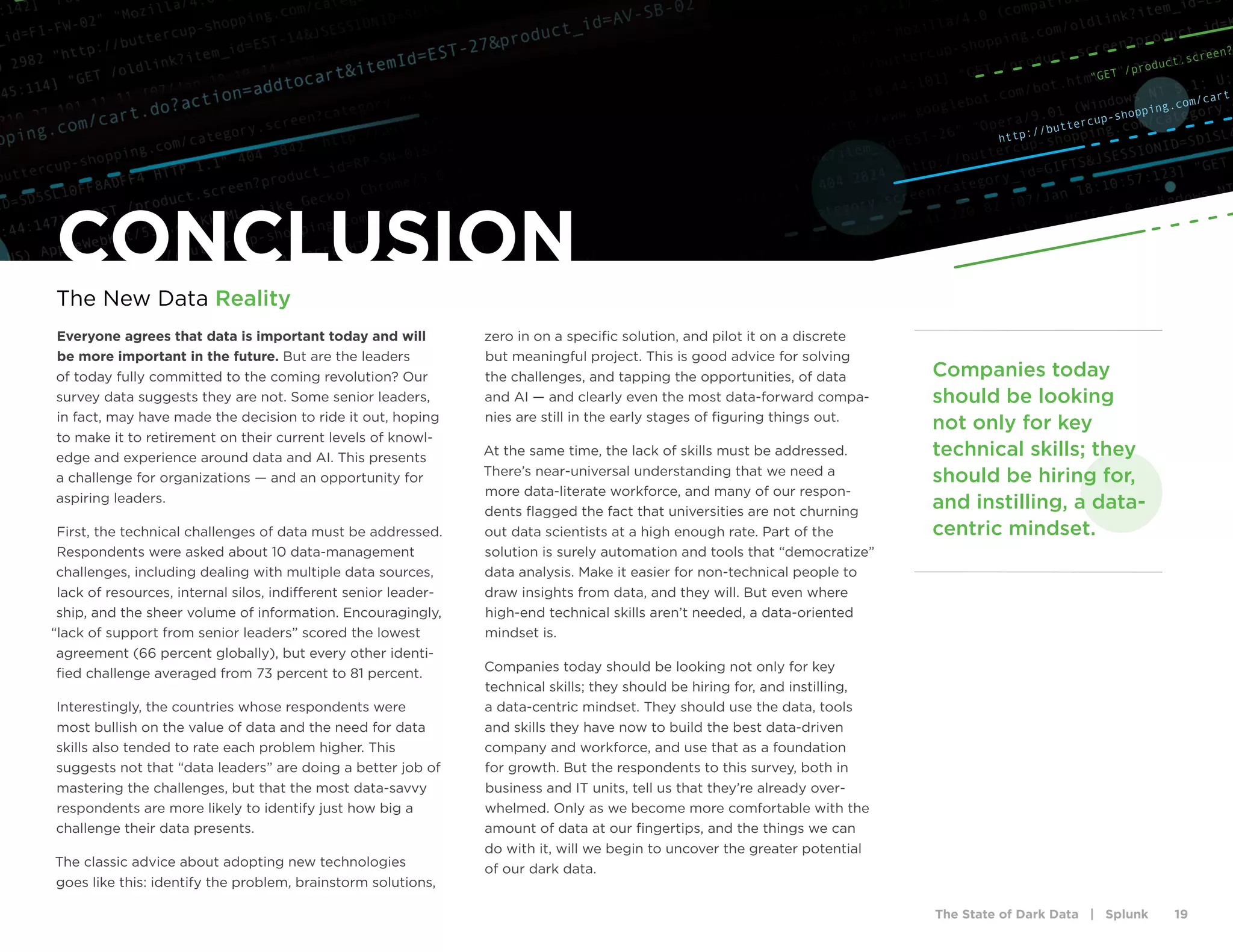 The State of Dark Data | Splunk 19
http://buttercup-shopping.com/cart
"GET /product.screen?
Everyone agrees that data is important today and will
be more important in the future. But are the leaders
of today fully committed to the coming revolution? Our
survey data suggests they are not. Some senior leaders,
in fact, may have made the decision to ride it out, hoping
to make it to retirement on their current levels of knowl-
edge and experience around data and AI. This presents
a challenge for organizations — and an opportunity for
aspiring leaders.
First, the technical challenges of data must be addressed.
Respondents were asked about 10 data-management
challenges, including dealing with multiple data sources,
lack of resources, internal silos, indifferent senior leader-
ship, and the sheer volume of information. Encouragingly,
“lack of support from senior leaders” scored the lowest
agreement (66 percent globally), but every other identi-
fied challenge averaged from 73 percent to 81 percent.
Interestingly, the countries whose respondents were
most bullish on the value of data and the need for data
skills also tended to rate each problem higher. This
suggests not that “data leaders” are doing a better job of
mastering the challenges, but that the most data-savvy
respondents are more likely to identify just how big a
challenge their data presents.
The classic advice about adopting new technologies
goes like this: identify the problem, brainstorm solutions,
zero in on a specific solution, and pilot it on a discrete
but meaningful project. This is good advice for solving
the challenges, and tapping the opportunities, of data
and AI — and clearly even the most data-forward compa-
nies are still in the early stages of figuring things out.
At the same time, the lack of skills must be addressed.
There’s near-universal understanding that we need a
more data-literate workforce, and many of our respon-
dents flagged the fact that universities are not churning
out data scientists at a high enough rate. Part of the
solution is surely automation and tools that “democratize”
data analysis. Make it easier for non-technical people to
draw insights from data, and they will. But even where
high-end technical skills aren’t needed, a data-oriented
mindset is.
Companies today should be looking not only for key
technical skills; they should be hiring for, and instilling,
a data-centric mindset. They should use the data, tools
and skills they have now to build the best data-driven
company and workforce, and use that as a foundation
for growth. But the respondents to this survey, both in
business and IT units, tell us that they’re already over-
whelmed. Only as we become more comfortable with the
amount of data at our fingertips, and the things we can
do with it, will we begin to uncover the greater potential
of our dark data.
CONCLUSION
The New Data Reality
Companies today
should be looking
not only for key
technical skills; they
should be hiring for,
and instilling, a data-
centric mindset.
 