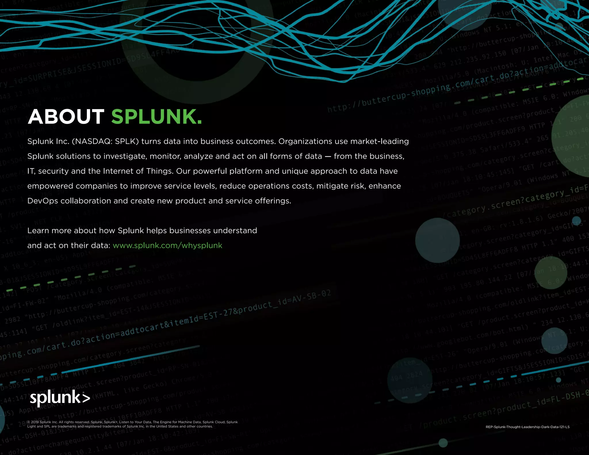 The State of Dark Data | Splunk 28
ABOUT SPLUNK.
Splunk Inc. (NASDAQ: SPLK) turns data into business outcomes. Organizations use market-leading
Splunk solutions to investigate, monitor, analyze and act on all forms of data — from the business,
IT, security and the Internet of Things. Our powerful platform and unique approach to data have
empowered companies to improve service levels, reduce operations costs, mitigate risk, enhance
DevOps collaboration and create new product and service offerings.
Learn more about how Splunk helps businesses understand
and act on their data: www.splunk.com/whysplunk
© 2019 Splunk Inc. All rights reserved. Splunk, Splunk>, Listen to Your Data, The Engine for Machine Data, Splunk Cloud, Splunk
Light and SPL are trademarks and registered trademarks of Splunk Inc. in the United States and other countries. REP-Splunk-Thought-Leadership-Dark-Data-121-LS
 