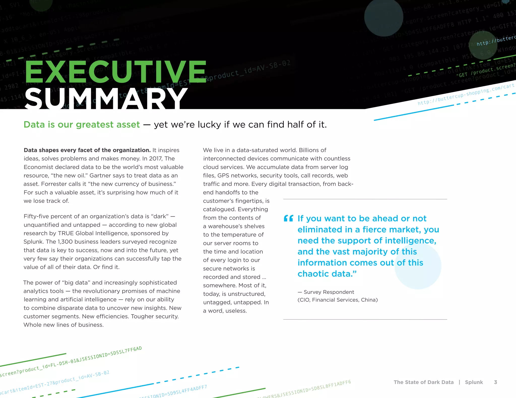 The State of Dark Data | Splunk 3
Data shapes every facet of the organization. It inspires
ideas, solves problems and makes money. In 2017, The
Economist declared data to be the world’s most valuable
resource, “the new oil.” Gartner says to treat data as an
asset. Forrester calls it “the new currency of business.”
For such a valuable asset, it’s surprising how much of it
we lose track of.
Fifty-five percent of an organization’s data is “dark” —
unquantified and untapped — according to new global
research by TRUE Global Intelligence, sponsored by
Splunk. The 1,300 business leaders surveyed recognize
that data is key to success, now and into the future, yet
very few say their organizations can successfully tap the
value of all of their data. Or find it.
The power of “big data” and increasingly sophisticated
analytics tools — the revolutionary promises of machine
learning and artificial intelligence — rely on our ability
to combine disparate data to uncover new insights. New
customer segments. New efficiencies. Tougher security.
Whole new lines of business.
We live in a data-saturated world. Billions of
interconnected devices communicate with countless
cloud services. We accumulate data from server log
files, GPS networks, security tools, call records, web
traffic and more. Every digital transaction, from back-
end handoffs to the
customer’s fingertips, is
catalogued. Everything
from the contents of
a warehouse’s shelves
to the temperature of
our server rooms to
the time and location
of every login to our
secure networks is
recorded and stored …
somewhere. Most of it,
today, is unstructured,
untagged, untapped. In
a word, useless.
If you want to be ahead or not
eliminated in a fierce market, you
need the support of intelligence,
and the vast majority of this
information comes out of this
chaotic data.”
— Survey Respondent
(CIO, Financial Services, China)
“
EXECUTIVE
SUMMARY
Data is our greatest asset — yet we’re lucky if we can find half of it.
http://buttercup-shopping.com/cart.
http://butterc
"GET /product.screen?
S&JSESSIONID=SD8SL8FF1ADFF6
ocart&itemId=EST-27&product_id=AV-SB-02
screen?product_id=FL-DSH-01&JSESSIONID=SD5SL7FF6AD
NID=SD9SL4FF4ADFF7
 