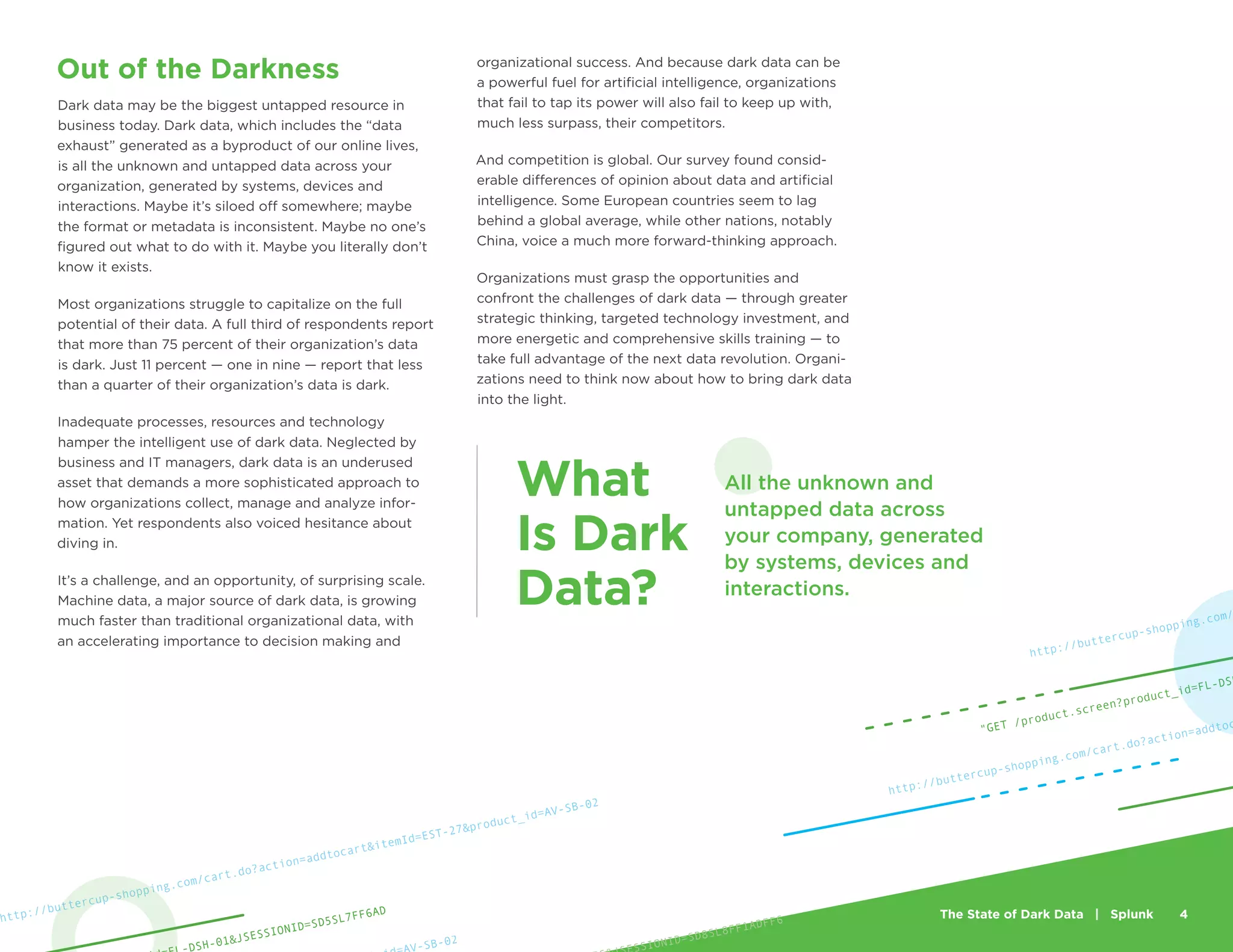The State of Dark Data | Splunk 4
Out of the Darkness
Dark data may be the biggest untapped resource in
business today. Dark data, which includes the “data
exhaust” generated as a byproduct of our online lives,
is all the unknown and untapped data across your
organization, generated by systems, devices and
interactions. Maybe it’s siloed off somewhere; maybe
the format or metadata is inconsistent. Maybe no one’s
figured out what to do with it. Maybe you literally don’t
know it exists.
Most organizations struggle to capitalize on the full
potential of their data. A full third of respondents report
that more than 75 percent of their organization’s data
is dark. Just 11 percent — one in nine — report that less
than a quarter of their organization’s data is dark.
Inadequate processes, resources and technology
hamper the intelligent use of dark data. Neglected by
business and IT managers, dark data is an underused
asset that demands a more sophisticated approach to
how organizations collect, manage and analyze infor-
mation. Yet respondents also voiced hesitance about
diving in.
It’s a challenge, and an opportunity, of surprising scale.
Machine data, a major source of dark data, is growing
much faster than traditional organizational data, with
an accelerating importance to decision making and
organizational success. And because dark data can be
a powerful fuel for artificial intelligence, organizations
that fail to tap its power will also fail to keep up with,
much less surpass, their competitors.
And competition is global. Our survey found consid-
erable differences of opinion about data and artificial
intelligence. Some European countries seem to lag
behind a global average, while other nations, notably
China, voice a much more forward-thinking approach.
Organizations must grasp the opportunities and
confront the challenges of dark data — through greater
strategic thinking, targeted technology investment, and
more energetic and comprehensive skills training — to
take full advantage of the next data revolution. Organi-
zations need to think now about how to bring dark data
into the light.
http://buttercup-shopping.com/cart.do?action=addtoc
http://buttercup-shopping.com/
"GET /product.screen?product_id=FL-DSH
SSIONID=SD8SL8FF1ADFF6
V-SB-02
http://buttercup-shopping.com/cart.do?action=addtocart&itemId=EST-27&product_id=AV-SB-02
DSH-01&JSESSIONID=SD5SL7FF6AD
All the unknown and
untapped data across
your company, generated
by systems, devices and
interactions.
What
Is Dark
Data?
 