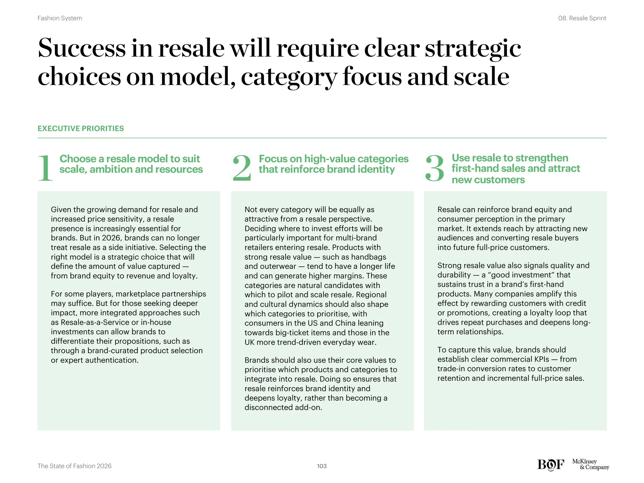 Given the growing demand for resale and
increased price sensitivity, a resale
presence is increasingly essential for
brands. But in 2026, brands can no longer
treat resale as a side initiative. Selecting the
right model is a strategic choice that will
define the amount of value captured —
from brand equity to revenue and loyalty.
For some players, marketplace partnerships
may suffice. But for those seeking deeper
impact, more integrated approaches such
as Resale-as-a-Service or in-house
investments can allow brands to
differentiate their propositions, such as
through a brand-curated product selection
or expert authentication.
Not every category will be equally as
attractive from a resale perspective.
Deciding where to invest efforts will be
particularly important for multi-brand
retailers entering resale. Products with
strong resale value — such as handbags
and outerwear — tend to have a longer life
and can generate higher margins. These
categories are natural candidates with
which to pilot and scale resale. Regional
and cultural dynamics should also shape
which categories to prioritise, with
consumers in the US and China leaning
towards big-ticket items and those in the
UK more trend-driven everyday wear.
Brands should also use their core values to
prioritise which products and categories to
integrate into resale. Doing so ensures that
resale reinforces brand identity and
deepens loyalty, rather than becoming a
disconnected add-on.
Resale can reinforce brand equity and
consumer perception in the primary
market. It extends reach by attracting new
audiences and converting resale buyers
into future full-price customers.
Strong resale value also signals quality and
durability — a “good investment” that
sustains trust in a brand’s first-hand
products. Many companies amplify this
effect by rewarding customers with credit
or promotions, creating a loyalty loop that
drives repeat purchases and deepens long-
term relationships.
To capture this value, brands should
establish clear commercial KPIs — from
trade-in conversion rates to customer
retention and incremental full-price sales.
Success in resale will require clear strategic
choices on model, category focus and scale
Choose a resale model to suit
scale, ambition and resources
1 Focus on high-value categories
that reinforce brand identity
2
Use resale to strengthen
first-hand sales and attract
new customers
3
EXECUTIVE PRIORITIES
103
The State of Fashion 2026
08. Resale Sprint
Fashion System
 