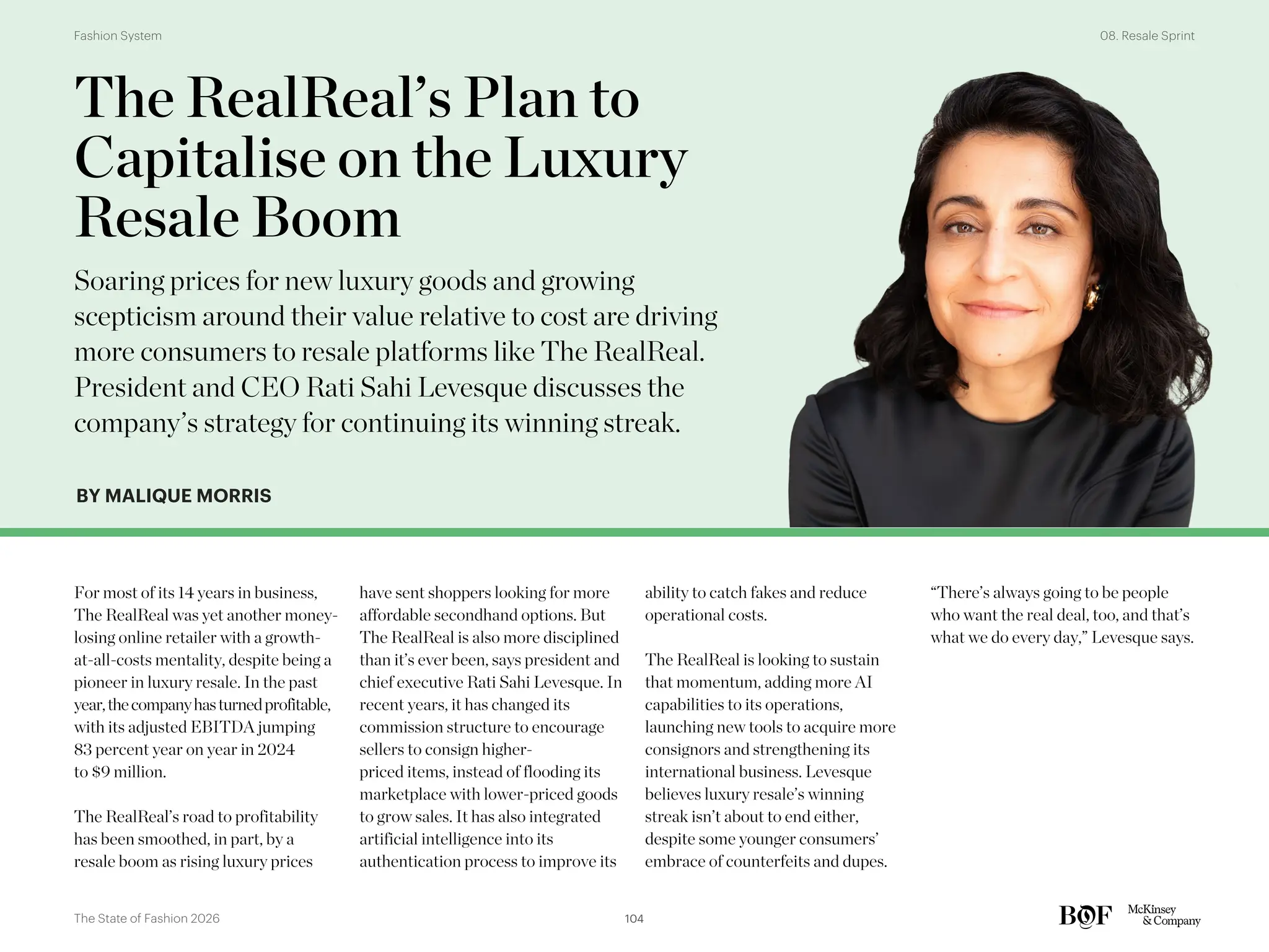 BY MALIQUE MORRIS
For most of its 14 years in business,
The RealReal was yet another money-
losing online retailer with a growth-
at-all-costs mentality, despite being a
pioneer in luxury resale. In the past
year,thecompanyhasturnedprofitable,
with its adjusted EBITDA jumping
83 percent year on year in 2024
to $9 million.
The RealReal’s road to profitability
has been smoothed, in part, by a
resale boom as rising luxury prices
have sent shoppers looking for more
affordable secondhand options. But
The RealReal is also more disciplined
than it’s ever been, says president and
chief executive Rati Sahi Levesque. In
recent years, it has changed its
commission structure to encourage
sellers to consign higher-
priced items, instead of flooding its
marketplace with lower-priced goods
to grow sales. It has also integrated
artificial intelligence into its
authentication process to improve its
ability to catch fakes and reduce
operational costs.
The RealReal is looking to sustain
that momentum, adding more AI
capabilities to its operations,
launching new tools to acquire more
consignors and strengthening its
international business. Levesque
believes luxury resale’s winning
streak isn’t about to end either,
despite some younger consumers’
embrace of counterfeits and dupes.
“There’s always going to be people
who want the real deal, too, and that’s
what we do every day,” Levesque says.
The RealReal’s Plan to
Capitalise on the Luxury
Resale Boom
Soaring prices for new luxury goods and growing
scepticism around their value relative to cost are driving
more consumers to resale platforms like The RealReal.
President and CEO Rati Sahi Levesque discusses the
company’s strategy for continuing its winning streak.
104
The State of Fashion 2026
08. Resale Sprint
Fashion System
 