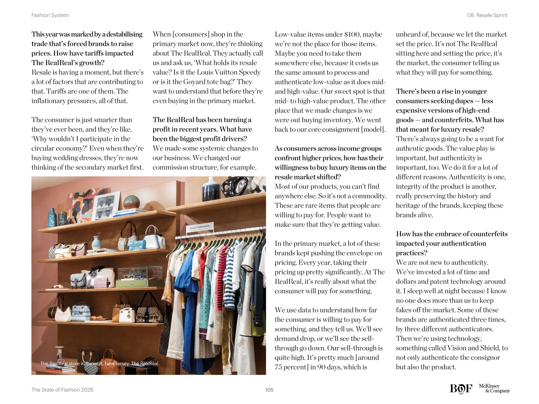 The RealReal store in Summit, New Jersey. The RealReal.
Low-value items under $100, maybe
we’re not the place for those items.
Maybe you need to take them
somewhere else, because it costs us
the same amount to process and
authenticate low-value as it does mid-
and high-value. Our sweet spot is that
mid- to high-value product. The other
place that we made changes is we
were out buying inventory. We went
back to our core consignment [model].
As consumers across income groups
confront higher prices, how has their
willingness to buy luxury items on the
resale market shifted?
Most of our products, you can’t find
anywhere else. So it’s not a commodity.
These are rare items that people are
willing to pay for. People want to
make sure that they’re getting value.
In the primary market, a lot of these
brands kept pushing the envelope on
pricing. Every year, taking their
pricing up pretty significantly. At The
RealReal, it’s really about what the
consumer will pay for something.
We use data to understand how far
the consumer is willing to pay for
something, and they tell us. We’ll see
demand drop, or we’ll see the sell-
through go down. Our sell-through is
quite high. It’s pretty much [around
75 percent] in 90 days, which is
unheard of, because we let the market
set the price. It’s not The RealReal
sitting here and setting the price, it’s
the market, the consumer telling us
what they will pay for something.
There’s been a rise in younger
consumers seeking dupes — less
expensive versions of high-end
goods — and counterfeits. What has
that meant for luxury resale?
There’s always going to be a want for
authentic goods. The value play is
important, but authenticity is
important, too. We do it for a lot of
different reasons. Authenticity is one,
integrity of the product is another,
really preserving the history and
heritage of the brands, keeping these
brands alive.
How has the embrace of counterfeits
impacted your authentication
practices?
We are not new to authenticity.
We’ve invested a lot of time and
dollars and patent technology around
it. I sleep well at night because I know
no one does more than us to keep
fakes off the market. Some of these
brands are authenticated three times,
by three different authenticators.
Then we’re using technology,
something called Vision and Shield, to
not only authenticate the consignor
but also the product.
Thisyearwasmarkedbyadestabilising
trade that’s forced brands to raise
prices. How have tariffs impacted
The RealReal’s growth?
Resale is having a moment, but there’s
a lot of factors that are contributing to
that. Tariffs are one of them. The
inflationary pressures, all of that.
The consumer is just smarter than
they’ve ever been, and they’re like,
‘Why wouldn’t I participate in the
circular economy?’ Even when they’re
buying wedding dresses, they’re now
thinking of the secondary market first.
When [consumers] shop in the
primary market now, they’re thinking
about The RealReal. They actually call
us and ask us, ‘What holds its resale
value? Is it the Louis Vuitton Speedy
or is it the Goyard tote bag?’ They
want to understand that before they’re
even buying in the primary market.
The RealReal has been turning a
profit in recent years. What have
been the biggest profit drivers?
We made some systemic changes to
our business. We changed our
commission structure, for example.
The RealReal store in Summit, New Jersey. The RealReal.
105
The State of Fashion 2026
08. Resale Sprint
Fashion System
 