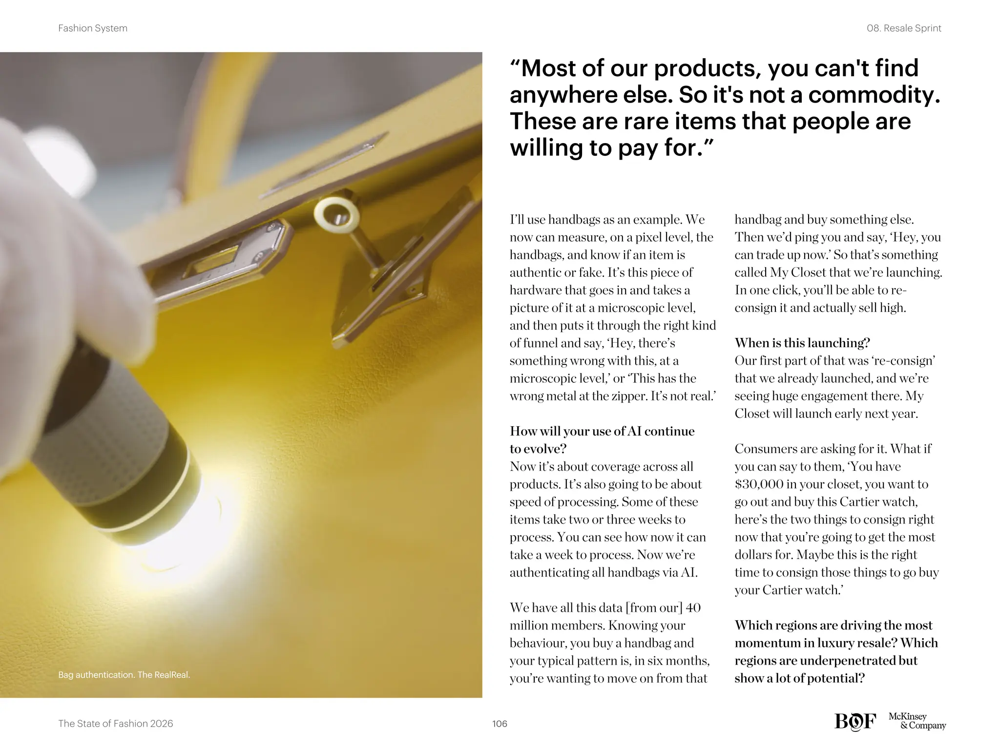 Bag authentication. The RealReal.
I’ll use handbags as an example. We
now can measure, on a pixel level, the
handbags, and know if an item is
authentic or fake. It’s this piece of
hardware that goes in and takes a
picture of it at a microscopic level,
and then puts it through the right kind
of funnel and say, ‘Hey, there’s
something wrong with this, at a
microscopic level,’ or ‘This has the
wrong metal at the zipper. It’s not real.’
How will your use of AI continue
to evolve?
Now it’s about coverage across all
products. It’s also going to be about
speed of processing. Some of these
items take two or three weeks to
process. You can see how now it can
take a week to process. Now we’re
authenticating all handbags via AI.
We have all this data [from our] 40
million members. Knowing your
behaviour, you buy a handbag and
your typical pattern is, in six months,
you’re wanting to move on from that
handbag and buy something else.
Then we’d ping you and say, ‘Hey, you
can trade up now.’ So that’s something
called My Closet that we’re launching.
In one click, you’ll be able to re-
consign it and actually sell high.
When is this launching?
Our first part of that was ‘re-consign’
that we already launched, and we’re
seeing huge engagement there. My
Closet will launch early next year.
Consumers are asking for it. What if
you can say to them, ‘You have
$30,000 in your closet, you want to
go out and buy this Cartier watch,
here’s the two things to consign right
now that you’re going to get the most
dollars for. Maybe this is the right
time to consign those things to go buy
your Cartier watch.’
Which regions are driving the most
momentum in luxury resale? Which
regions are underpenetrated but
show a lot of potential?
“Most of our products, you can't find
anywhere else. So it's not a commodity.
These are rare items that people are
willing to pay for.”
Bag authentication. The RealReal.
106
The State of Fashion 2026
08. Resale Sprint
Fashion System
 