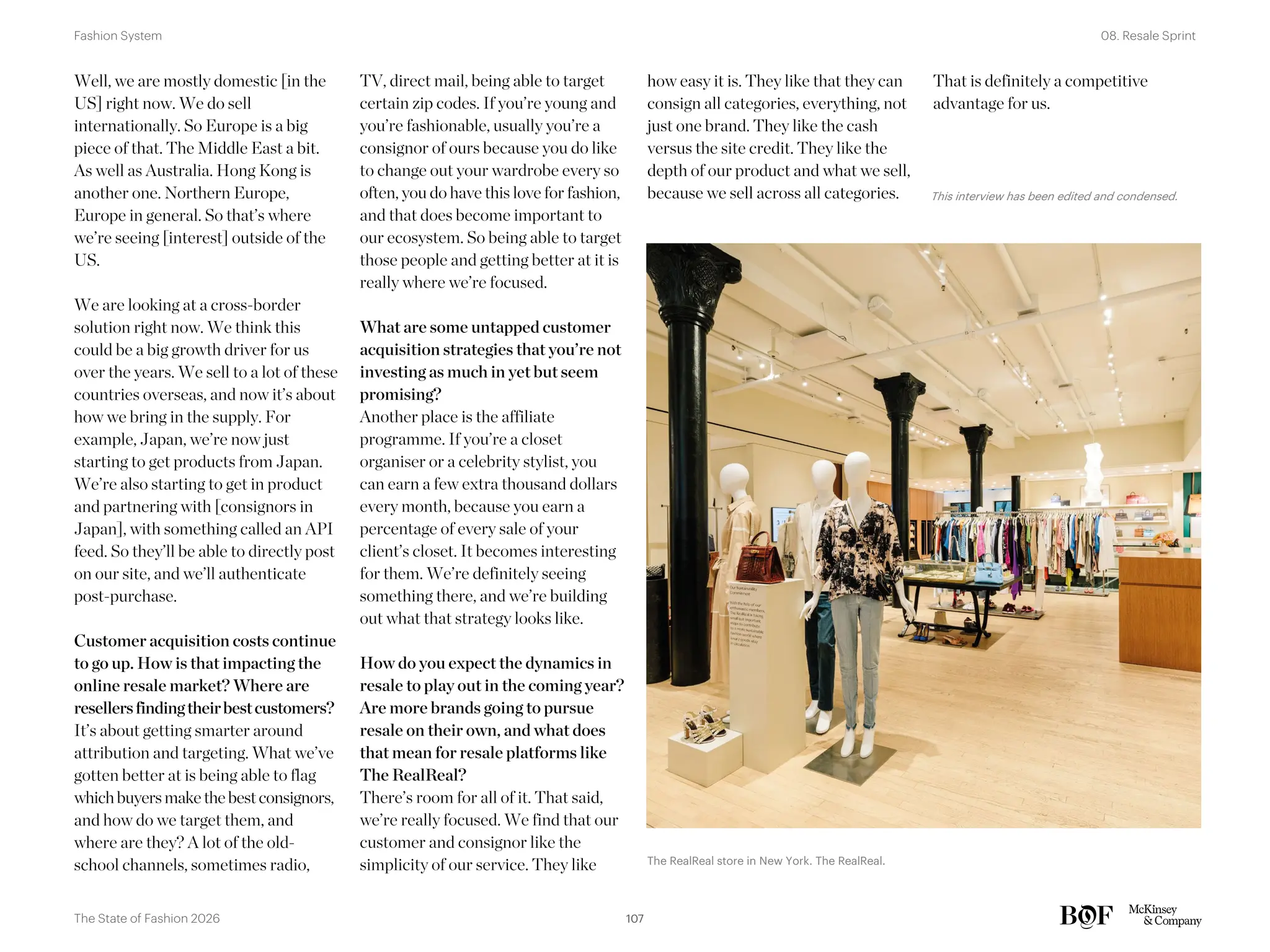 how easy it is. They like that they can
consign all categories, everything, not
just one brand. They like the cash
versus the site credit. They like the
depth of our product and what we sell,
because we sell across all categories.
That is definitely a competitive
advantage for us.
Well, we are mostly domestic [in the
US] right now. We do sell
internationally. So Europe is a big
piece of that. The Middle East a bit.
As well as Australia. Hong Kong is
another one. Northern Europe,
Europe in general. So that’s where
we’re seeing [interest] outside of the
US.
We are looking at a cross-border
solution right now. We think this
could be a big growth driver for us
over the years. We sell to a lot of these
countries overseas, and now it’s about
how we bring in the supply. For
example, Japan, we’re now just
starting to get products from Japan.
We’re also starting to get in product
and partnering with [consignors in
Japan], with something called an API
feed. So they’ll be able to directly post
on our site, and we’ll authenticate
post-purchase.
Customer acquisition costs continue
to go up. How is that impacting the
online resale market? Where are
resellersfindingtheirbestcustomers?
It’s about getting smarter around
attribution and targeting. What we’ve
gotten better at is being able to flag
whichbuyersmake the bestconsignors,
and how do we target them, and
where are they? A lot of the old-
school channels, sometimes radio,
TV, direct mail, being able to target
certain zip codes. If you’re young and
you’re fashionable, usually you’re a
consignor of ours because you do like
to change out your wardrobe every so
often, you do have this love for fashion,
and that does become important to
our ecosystem. So being able to target
those people and getting better at it is
really where we’re focused.
What are some untapped customer
acquisition strategies that you’re not
investing as much in yet but seem
promising?
Another place is the affiliate
programme. If you’re a closet
organiser or a celebrity stylist, you
can earn a few extra thousand dollars
every month, because you earn a
percentage of every sale of your
client’s closet. It becomes interesting
for them. We’re definitely seeing
something there, and we’re building
out what that strategy looks like.
How do you expect the dynamics in
resale to play out in the coming year?
Are more brands going to pursue
resale on their own, and what does
that mean for resale platforms like
The RealReal?
There’s room for all of it. That said,
we’re really focused. We find that our
customer and consignor like the
simplicity of our service. They like The RealReal store in New York. The RealReal.
This interview has been edited and condensed.
107
The State of Fashion 2026
08. Resale Sprint
Fashion System
 