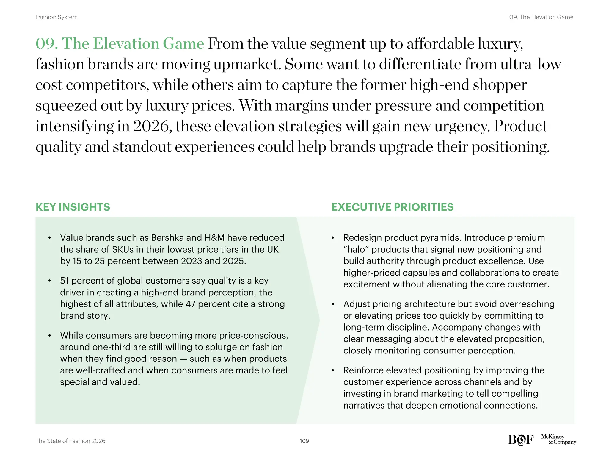 KEY INSIGHTS EXECUTIVE PRIORITIES
09. The Elevation Game From the value segment up to affordable luxury,
fashion brands are moving upmarket. Some want to differentiate from ultra-low-
cost competitors, while others aim to capture the former high-end shopper
squeezed out by luxury prices. With margins under pressure and competition
intensifying in 2026, these elevation strategies will gain new urgency. Product
quality and standout experiences could help brands upgrade their positioning.
• Value brands such as Bershka and H&M have reduced
the share of SKUs in their lowest price tiers in the UK
by 15 to 25 percent between 2023 and 2025.
• 51 percent of global customers say quality is a key
driver in creating a high-end brand perception, the
highest of all attributes, while 47 percent cite a strong
brand story.
• While consumers are becoming more price-conscious,
around one-third are still willing to splurge on fashion
when they find good reason — such as when products
are well-crafted and when consumers are made to feel
special and valued.
• Redesign product pyramids. Introduce premium
“halo” products that signal new positioning and
build authority through product excellence. Use
higher-priced capsules and collaborations to create
excitement without alienating the core customer.
• Adjust pricing architecture but avoid overreaching
or elevating prices too quickly by committing to
long-term discipline. Accompany changes with
clear messaging about the elevated proposition,
closely monitoring consumer perception.
• Reinforce elevated positioning by improving the
customer experience across channels and by
investing in brand marketing to tell compelling
narratives that deepen emotional connections.
109
The State of Fashion 2026
09. The Elevation Game
Fashion System
 