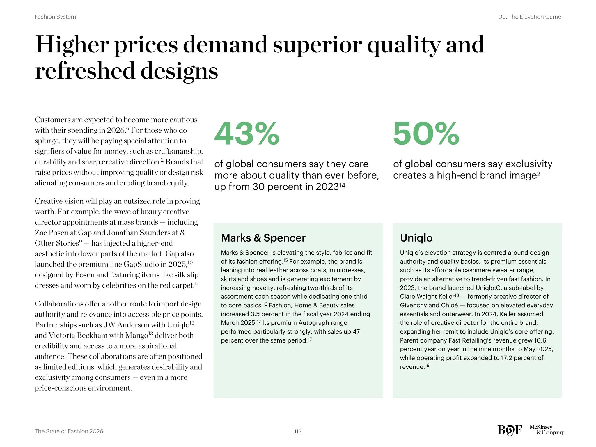 Higher prices demand superior quality and
refreshed designs
Customers are expected to become more cautious
with their spending in 2026.6
For those who do
splurge, they will be paying special attention to
signifiers of value for money, such as craftsmanship,
durability and sharp creative direction.2
Brands that
raise prices without improving quality or design risk
alienating consumers and eroding brand equity.
Creative vision will play an outsized role in proving
worth. For example, the wave of luxury creative
director appointments at mass brands — including
Zac Posen at Gap and Jonathan Saunders at &
Other Stories9 — has injected a higher-end
aesthetic into lower parts of the market. Gap also
launched the premium line GapStudio in 2025,10
designed by Posen and featuring items like silk slip
dresses and worn by celebrities on the red carpet.11
Collaborations offer another route to import design
authority and relevance into accessible price points.
Partnerships such as JW Anderson with Uniqlo12
and Victoria Beckham with Mango13
deliver both
credibility and access to a more aspirational
audience. These collaborations are often positioned
as limited editions, which generates desirability and
exclusivity among consumers — even in a more
price-conscious environment.
43%
of global consumers say they care
more about quality than ever before,
up from 30 percent in 202314
50%
of global consumers say exclusivity
creates a high-end brand image2
Marks & Spencer
Marks & Spencer is elevating the style, fabrics and fit
of its fashion offering.15 For example, the brand is
leaning into real leather across coats, minidresses,
skirts and shoes and is generating excitement by
increasing novelty, refreshing two-thirds of its
assortment each season while dedicating one-third
to core basics.16 Fashion, Home & Beauty sales
increased 3.5 percent in the fiscal year 2024 ending
March 2025.17 Its premium Autograph range
performed particularly strongly, with sales up 47
percent over the same period.17
Uniqlo
Uniqlo’s elevation strategy is centred around design
authority and quality basics. Its premium essentials,
such as its affordable cashmere sweater range,
provide an alternative to trend-driven fast fashion. In
2023, the brand launched Uniqlo:C, a sub-label by
Clare Waight Keller18 — formerly creative director of
Givenchy and Chloé — focused on elevated everyday
essentials and outerwear. In 2024, Keller assumed
the role of creative director for the entire brand,
expanding her remit to include Uniqlo’s core offering.
Parent company Fast Retailing’s revenue grew 10.6
percent year on year in the nine months to May 2025,
while operating profit expanded to 17.2 percent of
revenue.19
113
The State of Fashion 2026
09. The Elevation Game
Fashion System
 