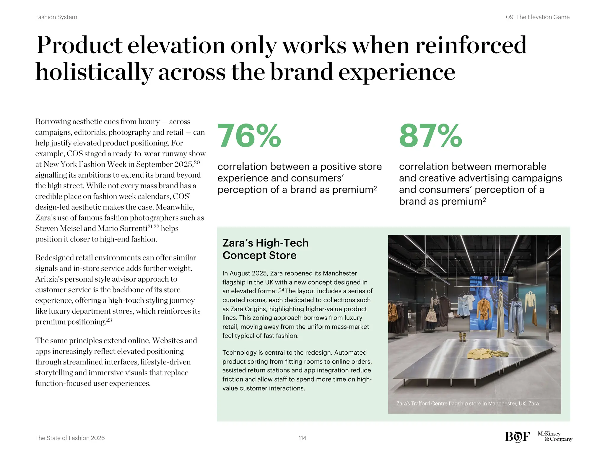 In August 2025, Zara reopened its Manchester
flagship in the UK with a new concept designed in
an elevated format.24 The layout includes a series of
curated rooms, each dedicated to collections such
as Zara Origins, highlighting higher-value product
lines. This zoning approach borrows from luxury
retail, moving away from the uniform mass-market
feel typical of fast fashion.
Technology is central to the redesign. Automated
product sorting from fitting rooms to online orders,
assisted return stations and app integration reduce
friction and allow staff to spend more time on high-
value customer interactions.
Zara’s High-Tech
Concept Store
Product elevation only works when reinforced
holistically across the brand experience
Borrowing aesthetic cues from luxury — across
campaigns, editorials, photography and retail — can
help justify elevated product positioning. For
example, COS staged a ready-to-wear runway show
at New York Fashion Week in September 2025,20
signalling its ambitions to extend its brand beyond
the high street. While not every mass brand has a
credible place on fashion week calendars, COS’
design-led aesthetic makes the case. Meanwhile,
Zara’s use of famous fashion photographers such as
Steven Meisel and Mario Sorrenti21 22
helps
position it closer to high-end fashion.
Redesigned retail environments can offer similar
signals and in-store service adds further weight.
Aritzia’s personal style advisor approach to
customer service is the backbone of its store
experience, offering a high-touch styling journey
like luxury department stores, which reinforces its
premium positioning.23
The same principles extend online. Websites and
apps increasingly reflect elevated positioning
through streamlined interfaces, lifestyle-driven
storytelling and immersive visuals that replace
function-focused user experiences.
76%
correlation between a positive store
experience and consumers’
perception of a brand as premium2
87%
correlation between memorable
and creative advertising campaigns
and consumers’ perception of a
brand as premium2
Zara's Trafford Centre flagship store in Manchester, UK. Zara.
Zara’s Trafford Centre flagship store in Manchester, UK. Zara.
114
The State of Fashion 2026
09. The Elevation Game
Fashion System
 