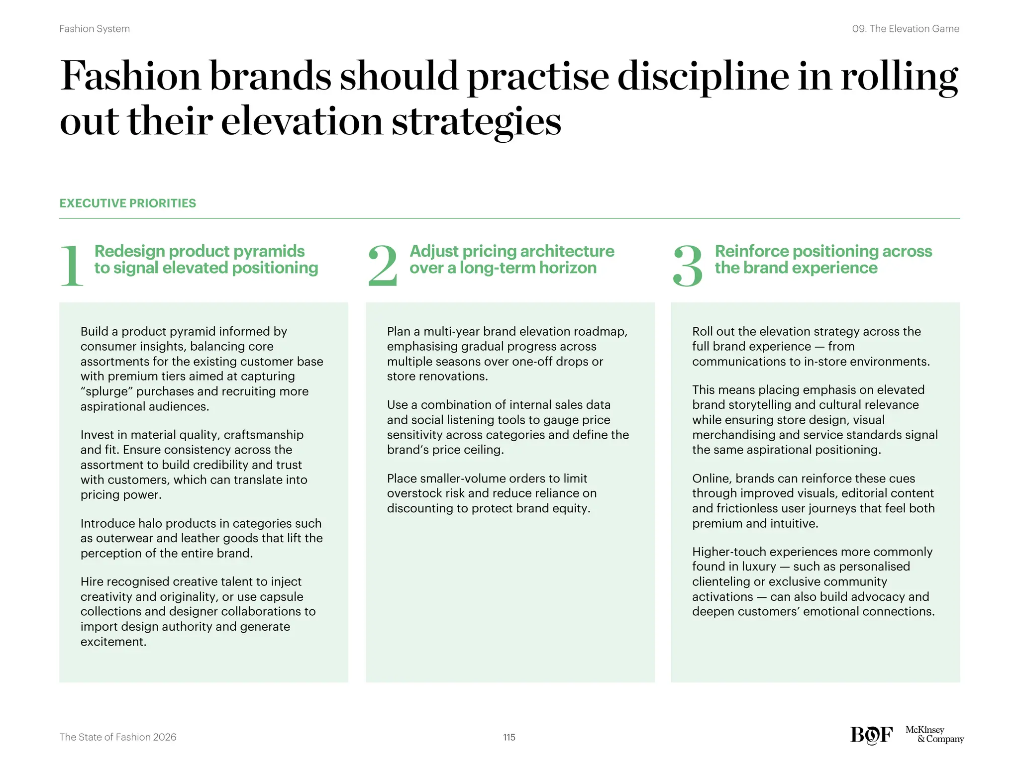 Fashion brands should practise discipline in rolling
out their elevation strategies
Build a product pyramid informed by
consumer insights, balancing core
assortments for the existing customer base
with premium tiers aimed at capturing
“splurge” purchases and recruiting more
aspirational audiences.
Invest in material quality, craftsmanship
and fit. Ensure consistency across the
assortment to build credibility and trust
with customers, which can translate into
pricing power.
Introduce halo products in categories such
as outerwear and leather goods that lift the
perception of the entire brand.
Hire recognised creative talent to inject
creativity and originality, or use capsule
collections and designer collaborations to
import design authority and generate
excitement.
Redesign product pyramids
to signal elevated positioning
1
Plan a multi-year brand elevation roadmap,
emphasising gradual progress across
multiple seasons over one-off drops or
store renovations.
Use a combination of internal sales data
and social listening tools to gauge price
sensitivity across categories and define the
brand’s price ceiling.
Place smaller-volume orders to limit
overstock risk and reduce reliance on
discounting to protect brand equity.
Adjust pricing architecture
over a long-term horizon
2
Roll out the elevation strategy across the
full brand experience — from
communications to in-store environments.
This means placing emphasis on elevated
brand storytelling and cultural relevance
while ensuring store design, visual
merchandising and service standards signal
the same aspirational positioning.
Online, brands can reinforce these cues
through improved visuals, editorial content
and frictionless user journeys that feel both
premium and intuitive.
Higher-touch experiences more commonly
found in luxury — such as personalised
clienteling or exclusive community
activations — can also build advocacy and
deepen customers’ emotional connections.
Reinforce positioning across
the brand experience
3
EXECUTIVE PRIORITIES
115
The State of Fashion 2026
09. The Elevation Game
Fashion System
 