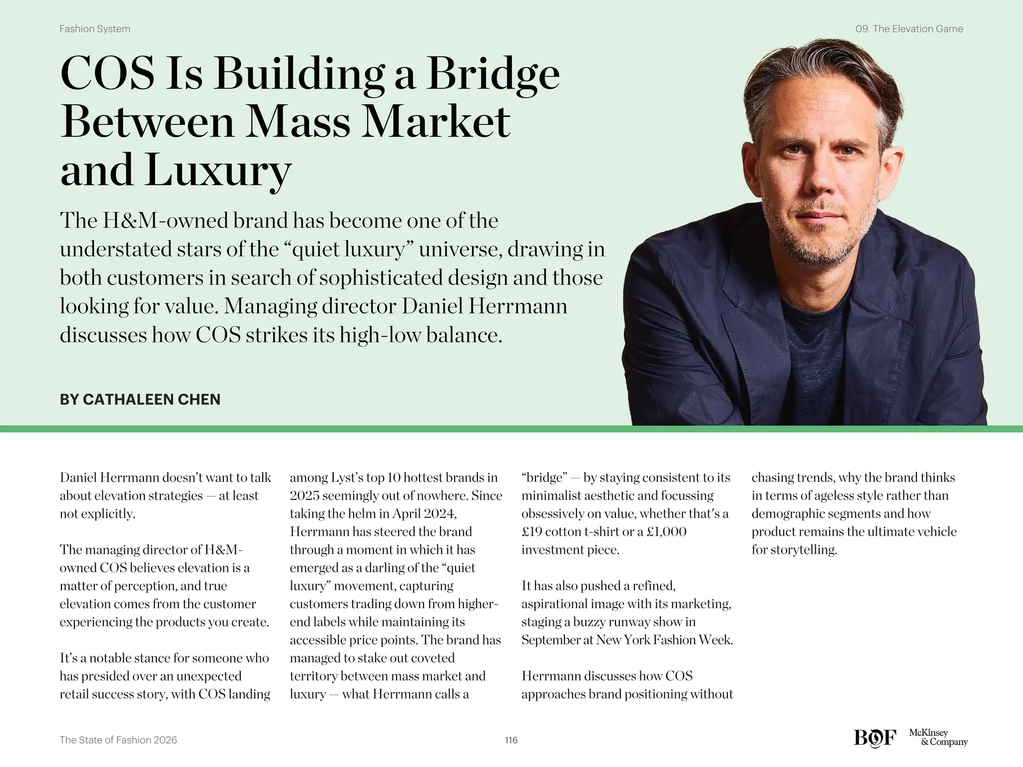 BY CATHALEEN CHEN
Daniel Herrmann doesn’t want to talk
about elevation strategies — at least
not explicitly.
The managing director of H&M-
owned COS believes elevation is a
matter of perception, and true
elevation comes from the customer
experiencing the products you create.
It’s a notable stance for someone who
has presided over an unexpected
retail success story, with COS landing
among Lyst’s top 10 hottest brands in
2025 seemingly out of nowhere. Since
taking the helm in April 2024,
Herrmann has steered the brand
through a moment in which it has
emerged as a darling of the “quiet
luxury” movement, capturing
customers trading down from higher-
end labels while maintaining its
accessible price points. The brand has
managed to stake out coveted
territory between mass market and
luxury — what Herrmann calls a
“bridge” — by staying consistent to its
minimalist aesthetic and focussing
obsessively on value, whether that's a
£19 cotton t-shirt or a £1,000
investment piece.
It has also pushed a refined,
aspirational image with its marketing,
staging a buzzy runway show in
September atNewYork Fashion Week.
Herrmann discusses how COS
approaches brand positioning without
chasing trends, why the brand thinks
in terms of ageless style rather than
demographic segments and how
product remains the ultimate vehicle
for storytelling.
COS Is Building a Bridge
Between Mass Market
and Luxury
The H&M-owned brand has become one of the
understated stars of the “quiet luxury” universe, drawing in
both customers in search of sophisticated design and those
looking for value. Managing director Daniel Herrmann
discusses how COS strikes its high-low balance.
116
The State of Fashion 2026
09. The Elevation Game
Fashion System
 
