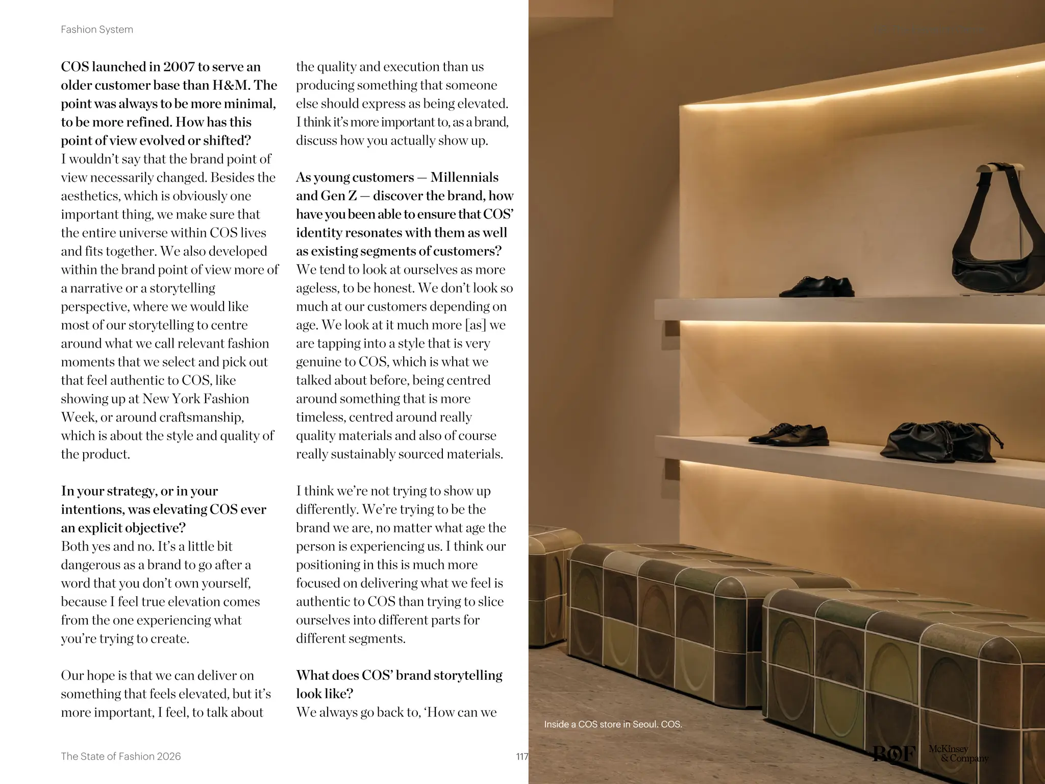 COS launched in 2007 to serve an
older customer base than H&M. The
point was always to be more minimal,
to be more refined. How has this
point of view evolved or shifted?
I wouldn’t say that the brand point of
view necessarily changed. Besides the
aesthetics, which is obviously one
important thing, we make sure that
the entire universe within COS lives
and fits together. We also developed
within the brand point of view more of
a narrative or a storytelling
perspective, where we would like
most of our storytelling to centre
around what we call relevant fashion
moments that we select and pick out
that feel authentic to COS, like
showing up at New York Fashion
Week, or around craftsmanship,
which is about the style and quality of
the product.
In your strategy, or in your
intentions, was elevating COS ever
an explicit objective?
Both yes and no. It’s a little bit
dangerous as a brand to go after a
word that you don’t own yourself,
because I feel true elevation comes
from the one experiencing what
you’re trying to create.
Our hope is that we can deliver on
something that feels elevated, but it’s
more important, I feel, to talk about
the quality and execution than us
producing something that someone
else should express as being elevated.
Ithinkit’smoreimportantto,asabrand,
discuss how you actually show up.
As young customers — Millennials
and Gen Z — discover the brand, how
haveyoubeenabletoensurethatCOS’
identity resonates with them as well
as existing segments of customers?
We tend to look at ourselves as more
ageless, to be honest. We don’t look so
much at our customers depending on
age. We look at it much more [as] we
are tapping into a style that is very
genuine to COS, which is what we
talked about before, being centred
around something that is more
timeless, centred around really
quality materials and also of course
really sustainably sourced materials.
I think we’re not trying to show up
differently. We’re trying to be the
brand we are, no matter what age the
person is experiencing us. I think our
positioning in this is much more
focused on delivering what we feel is
authentic to COS than trying to slice
ourselves into different parts for
different segments.
What does COS’ brand storytelling
look like?
We always go back to, ‘How can we
Inside a COS store in Seoul. COS.
Inside a COS store in Seoul. COS.
117
The State of Fashion 2026
09. The Elevation Game
Fashion System
 