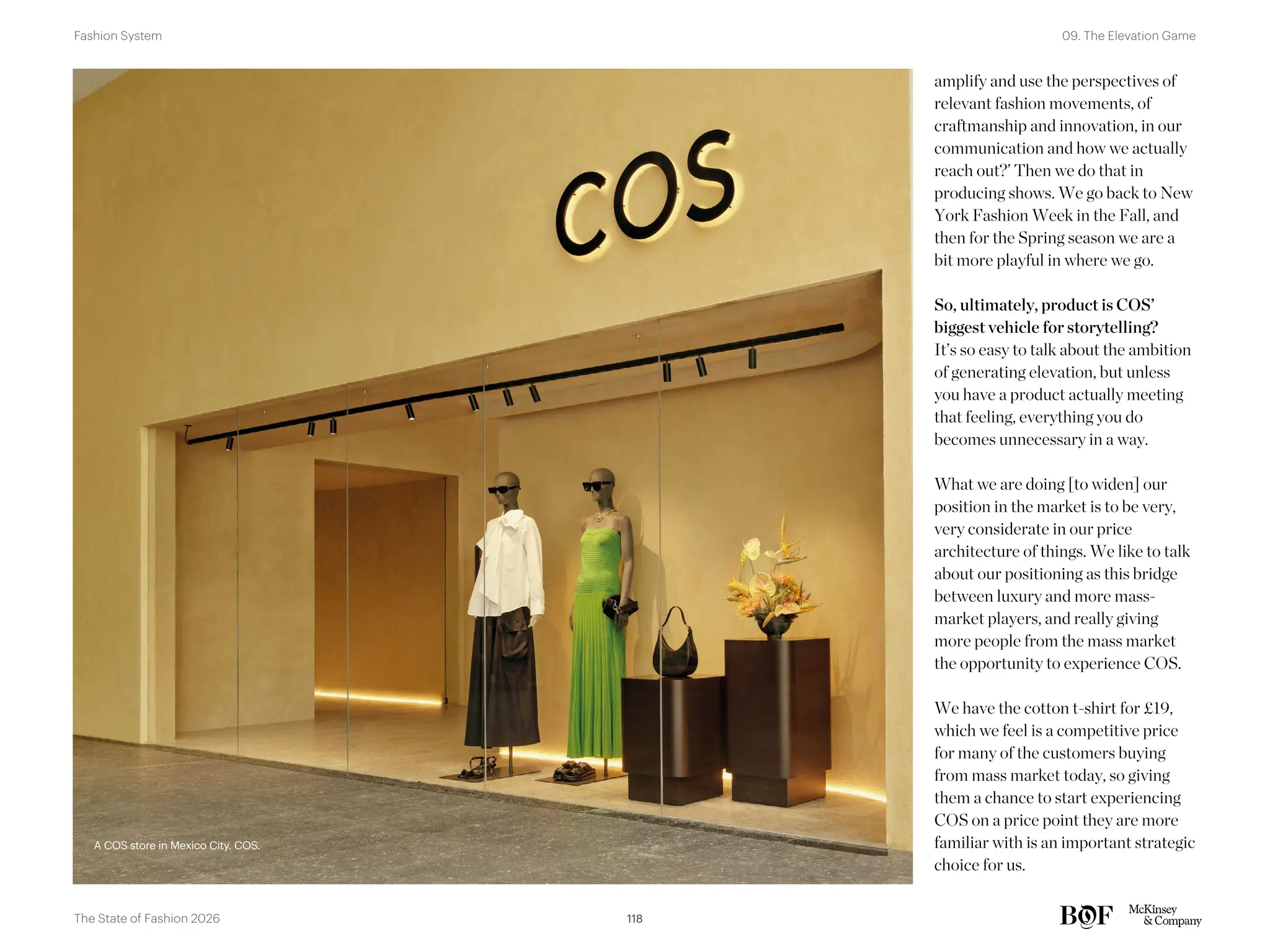 A COS store in Mexico City. COS.
amplify and use the perspectives of
relevant fashion movements, of
craftmanship and innovation, in our
communication and how we actually
reach out?’ Then we do that in
producing shows. We go back to New
York Fashion Week in the Fall, and
then for the Spring season we are a
bit more playful in where we go.
So, ultimately, product is COS’
biggest vehicle for storytelling?
It’s so easy to talk about the ambition
of generating elevation, but unless
you have a product actually meeting
that feeling, everything you do
becomes unnecessary in a way.
What we are doing [to widen] our
position in the market is to be very,
very considerate in our price
architecture of things. We like to talk
about our positioning as this bridge
between luxury and more mass-
market players, and really giving
more people from the mass market
the opportunity to experience COS.
We have the cotton t-shirt for £19,
which we feel is a competitive price
for many of the customers buying
from mass market today, so giving
them a chance to start experiencing
COS on a price point they are more
familiar with is an important strategic
choice for us.
A COS store in Mexico City. COS.
118
The State of Fashion 2026
09. The Elevation Game
Fashion System
118
 