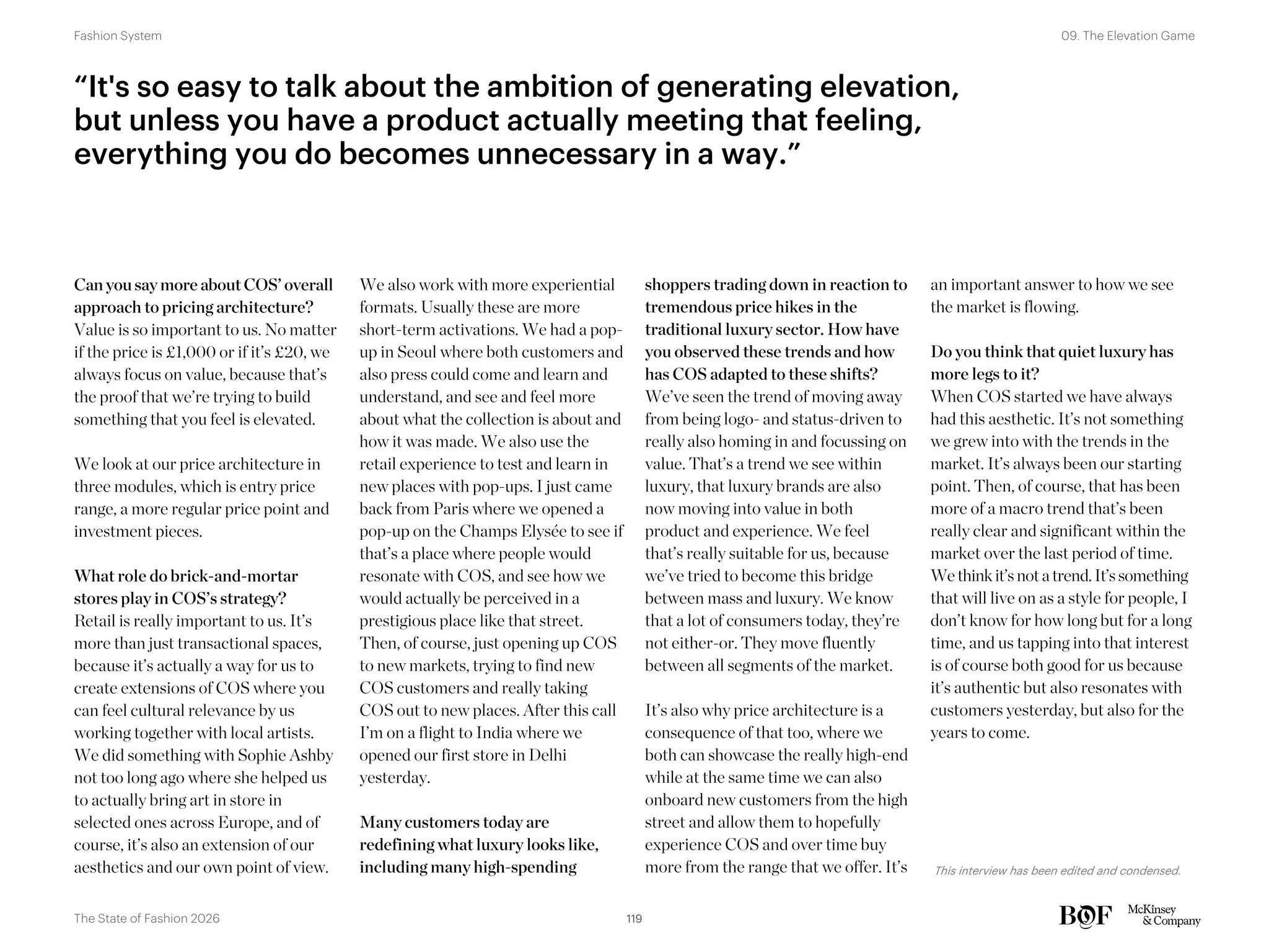 Can you say more about COS’ overall
approach to pricing architecture?
Value is so important to us. No matter
if the price is £1,000 or if it’s £20, we
always focus on value, because that’s
the proof that we’re trying to build
something that you feel is elevated.
We look at our price architecture in
three modules, which is entry price
range, a more regular price point and
investment pieces.
What role do brick-and-mortar
stores play in COS’s strategy?
Retail is really important to us. It’s
more than just transactional spaces,
because it’s actually a way for us to
create extensions of COS where you
can feel cultural relevance by us
working together with local artists.
We did something with Sophie Ashby
not too long ago where she helped us
to actually bring art in store in
selected ones across Europe, and of
course, it’s also an extension of our
aesthetics and our own point of view.
We also work with more experiential
formats. Usually these are more
short-term activations. We had a pop-
up in Seoul where both customers and
also press could come and learn and
understand, and see and feel more
about what the collection is about and
how it was made. We also use the
retail experience to test and learn in
new places with pop-ups. I just came
back from Paris where we opened a
pop-up on the Champs Elysée to see if
that’s a place where people would
resonate with COS, and see how we
would actually be perceived in a
prestigious place like that street.
Then, of course, just opening up COS
to new markets, trying to find new
COS customers and really taking
COS out to new places. After this call
I’m on a flight to India where we
opened our first store in Delhi
yesterday.
Many customers today are
redefining what luxury looks like,
including many high-spending
shoppers trading down in reaction to
tremendous price hikes in the
traditional luxury sector. How have
you observed these trends and how
has COS adapted to these shifts?
We’ve seen the trend of moving away
from being logo- and status-driven to
really also homing in and focussing on
value. That’s a trend we see within
luxury, that luxury brands are also
now moving into value in both
product and experience. We feel
that’s really suitable for us, because
we’ve tried to become this bridge
between mass and luxury. We know
that a lot of consumers today, they’re
not either-or. They move fluently
between all segments of the market.
It’s also why price architecture is a
consequence of that too, where we
both can showcase the really high-end
while at the same time we can also
onboard new customers from the high
street and allow them to hopefully
experience COS and over time buy
more from the range that we offer. It’s
an important answer to how we see
the market is flowing.
Do you think that quiet luxury has
more legs to it?
When COS started we have always
had this aesthetic. It’s not something
we grew into with the trends in the
market. It’s always been our starting
point. Then, of course, that has been
more of a macro trend that’s been
really clear and significant within the
market over the last period of time.
We think it’snotatrend.It’ssomething
that will live on as a style for people, I
don’t know for how long but for a long
time, and us tapping into that interest
is of course both good for us because
it’s authentic but also resonates with
customers yesterday, but also for the
years to come.
“It's so easy to talk about the ambition of generating elevation,
but unless you have a product actually meeting that feeling,
everything you do becomes unnecessary in a way.”
This interview has been edited and condensed.
119
The State of Fashion 2026
09. The Elevation Game
Fashion System
 