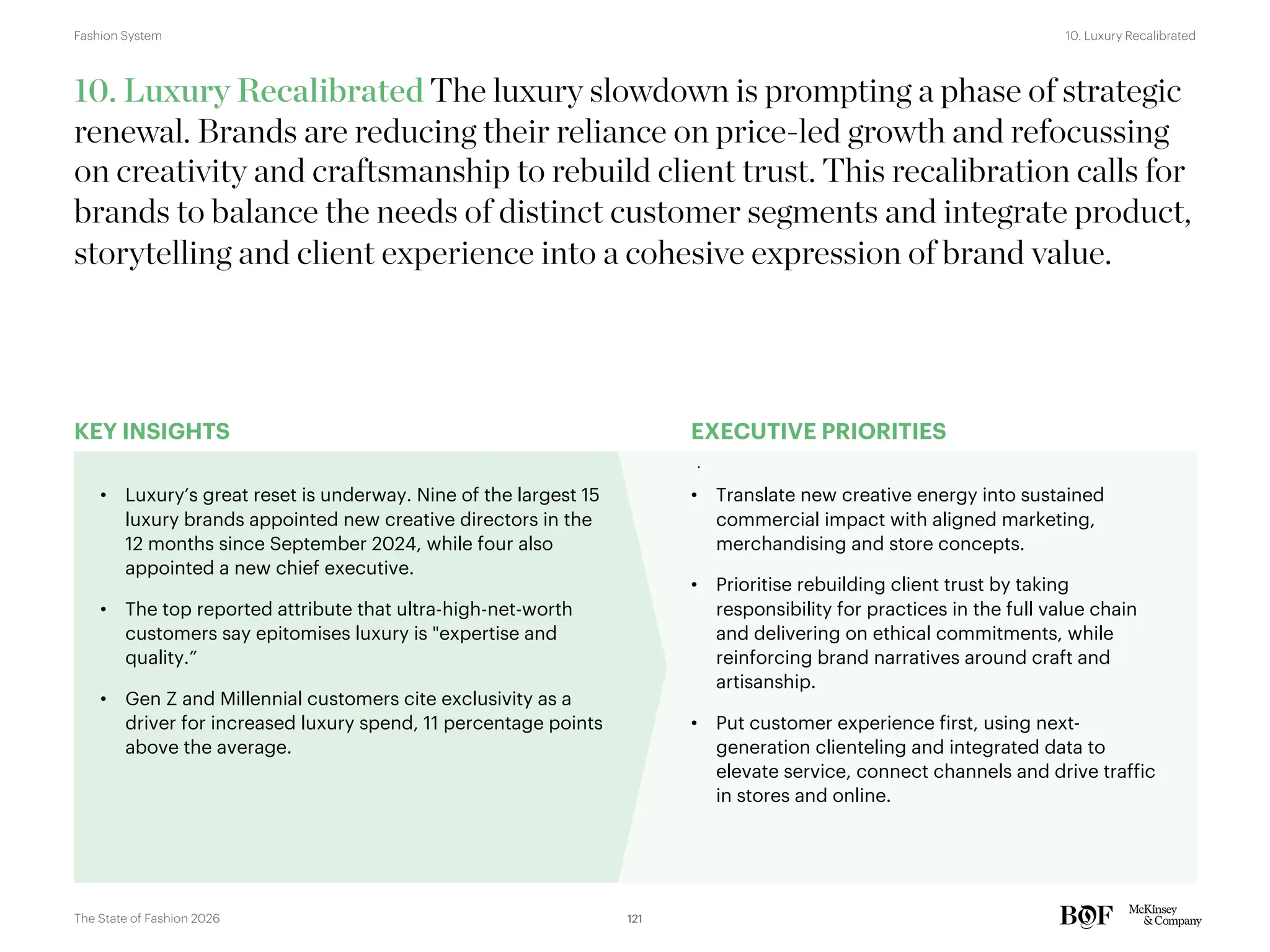 KEY INSIGHTS EXECUTIVE PRIORITIES
10. Luxury Recalibrated The luxury slowdown is prompting a phase of strategic
renewal. Brands are reducing their reliance on price-led growth and refocussing
on creativity and craftsmanship to rebuild client trust. This recalibration calls for
brands to balance the needs of distinct customer segments and integrate product,
storytelling and client experience into a cohesive expression of brand value.
• Luxury’s great reset is underway. Nine of the largest 15
luxury brands appointed new creative directors in the
12 months since September 2024, while four also
appointed a new chief executive.
• The top reported attribute that ultra-high-net-worth
customers say epitomises luxury is "expertise and
quality.”
• Gen Z and Millennial customers cite exclusivity as a
driver for increased luxury spend, 11 percentage points
above the average.
• Translate new creative energy into sustained
commercial impact with aligned marketing,
merchandising and store concepts.
• Prioritise rebuilding client trust by taking
responsibility for practices in the full value chain
and delivering on ethical commitments, while
reinforcing brand narratives around craft and
artisanship.
• Put customer experience first, using next-
generation clienteling and integrated data to
elevate service, connect channels and drive traffic
in stores and online.
121
The State of Fashion 2026
10. Luxury Recalibrated
Fashion System
 