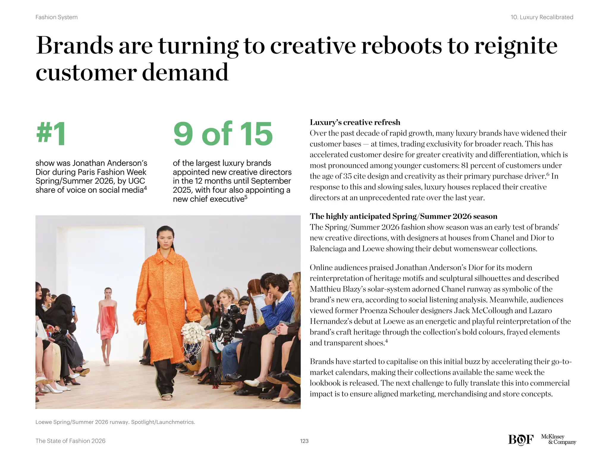 Brands are turning to creative reboots to reignite
customer demand
Luxury’s creative refresh
Over the past decade of rapid growth, many luxury brands have widened their
customer bases — at times, trading exclusivity for broader reach. This has
accelerated customer desire for greater creativity and differentiation, which is
most pronounced among younger customers: 81 percent of customers under
the age of 35 cite design and creativity as their primary purchase driver.6
In
response to this and slowing sales, luxury houses replaced their creative
directors at an unprecedented rate over the last year.
The highly anticipated Spring/Summer 2026 season
The Spring/Summer 2026 fashion show season was an early test of brands’
new creative directions, with designers at houses from Chanel and Dior to
Balenciaga and Loewe showing their debut womenswear collections.
Online audiences praised Jonathan Anderson’s Dior for its modern
reinterpretation of heritage motifs and sculptural silhouettes and described
Matthieu Blazy’s solar-system adorned Chanel runway as symbolic of the
brand’s new era, according to social listening analysis. Meanwhile, audiences
viewed former Proenza Schouler designers Jack McCollough and Lazaro
Hernandez’s debut at Loewe as an energetic and playful reinterpretation of the
brand’s craft heritage through the collection’s bold colours, frayed elements
and transparent shoes.4
Brands have started to capitalise on this initial buzz by accelerating their go-to-
market calendars, making their collections available the same week the
lookbook is released. The next challenge to fully translate this into commercial
impact is to ensure aligned marketing, merchandising and store concepts.
#1
show was Jonathan Anderson’s
Dior during Paris Fashion Week
Spring/Summer 2026, by UGC
share of voice on social media4
9 of 15
of the largest luxury brands
appointed new creative directors
in the 12 months until September
2025, with four also appointing a
new chief executive5
Loewe Spring/Summer 2026 runway. Spotlight/Launchmetrics.
123
The State of Fashion 2026
10. Luxury Recalibrated
Fashion System
 