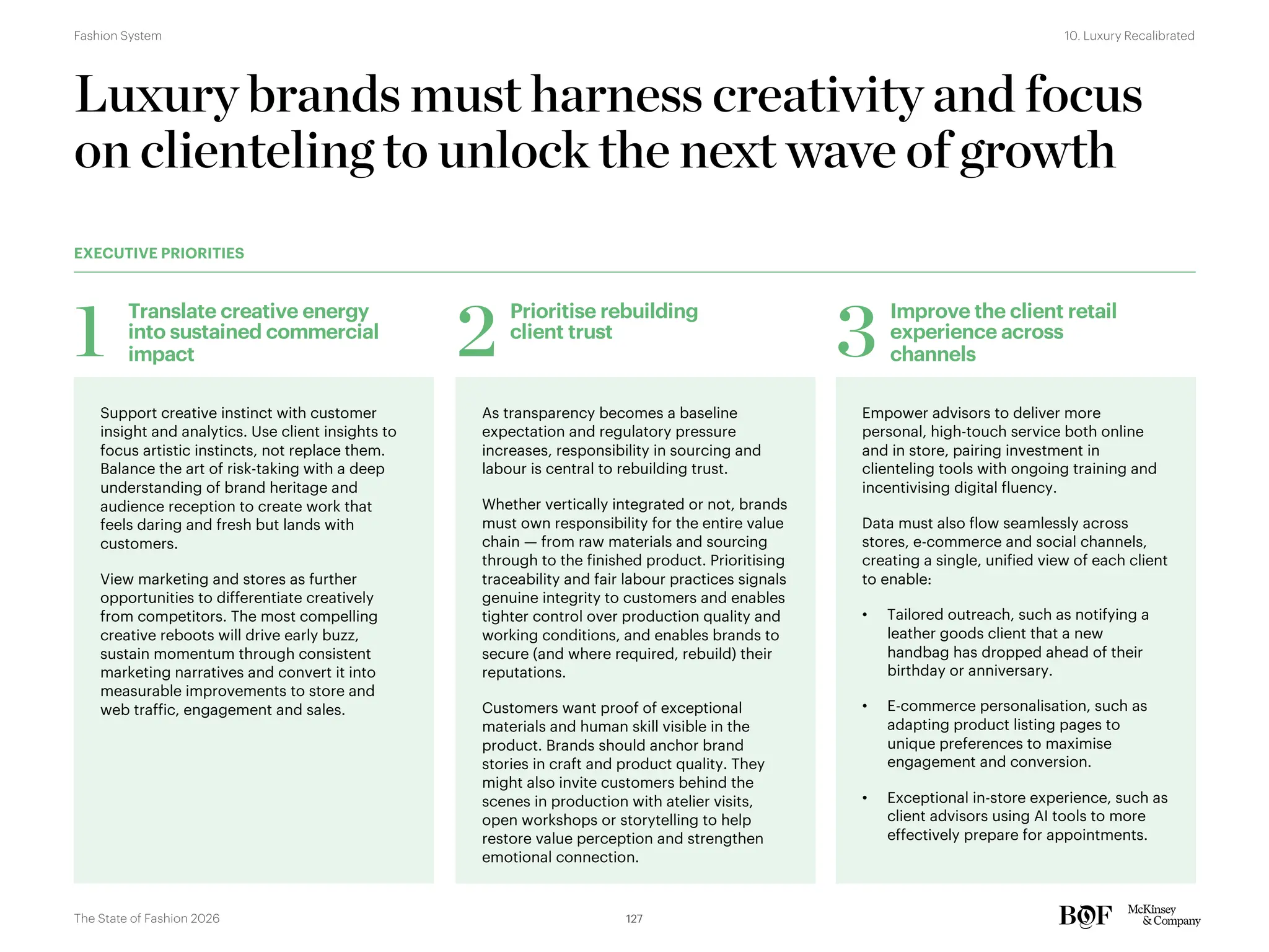 Support creative instinct with customer
insight and analytics. Use client insights to
focus artistic instincts, not replace them.
Balance the art of risk-taking with a deep
understanding of brand heritage and
audience reception to create work that
feels daring and fresh but lands with
customers.
View marketing and stores as further
opportunities to differentiate creatively
from competitors. The most compelling
creative reboots will drive early buzz,
sustain momentum through consistent
marketing narratives and convert it into
measurable improvements to store and
web traffic, engagement and sales.
Luxury brands must harness creativity and focus
on clienteling to unlock the next wave of growth
EXECUTIVE PRIORITIES
Translate creative energy
into sustained commercial
impact
1
As transparency becomes a baseline
expectation and regulatory pressure
increases, responsibility in sourcing and
labour is central to rebuilding trust.
Whether vertically integrated or not, brands
must own responsibility for the entire value
chain — from raw materials and sourcing
through to the finished product. Prioritising
traceability and fair labour practices signals
genuine integrity to customers and enables
tighter control over production quality and
working conditions, and enables brands to
secure (and where required, rebuild) their
reputations.
Customers want proof of exceptional
materials and human skill visible in the
product. Brands should anchor brand
stories in craft and product quality. They
might also invite customers behind the
scenes in production with atelier visits,
open workshops or storytelling to help
restore value perception and strengthen
emotional connection.
Prioritise rebuilding
client trust
2
Empower advisors to deliver more
personal, high-touch service both online
and in store, pairing investment in
clienteling tools with ongoing training and
incentivising digital fluency.
Data must also flow seamlessly across
stores, e-commerce and social channels,
creating a single, unified view of each client
to enable:
• Tailored outreach, such as notifying a
leather goods client that a new
handbag has dropped ahead of their
birthday or anniversary.
• E-commerce personalisation, such as
adapting product listing pages to
unique preferences to maximise
engagement and conversion.
• Exceptional in-store experience, such as
client advisors using AI tools to more
effectively prepare for appointments.
Improve the client retail
experience across
channels
3
127
The State of Fashion 2026
10. Luxury Recalibrated
Fashion System
 