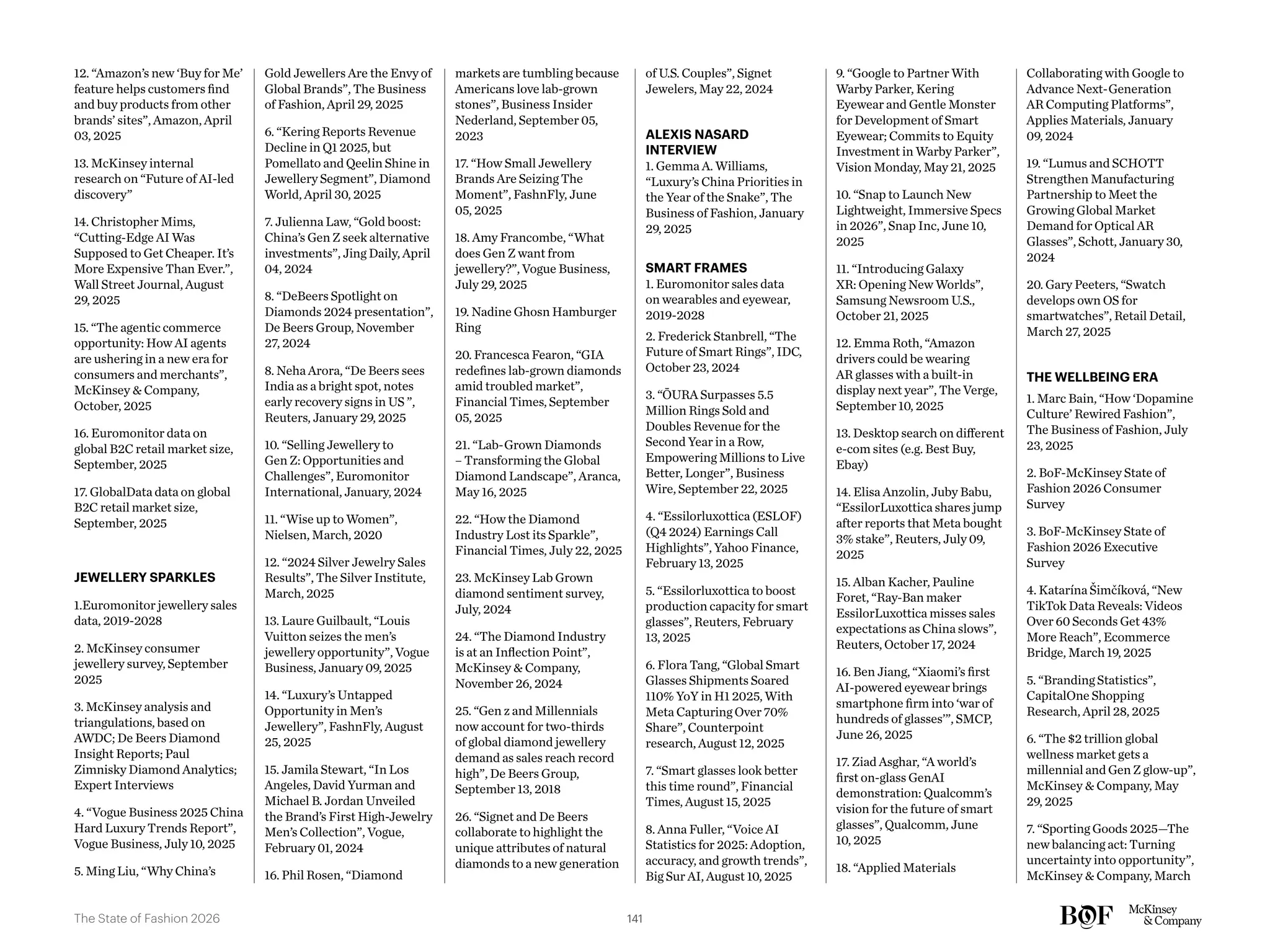 12. “Amazon’s new ‘Buy for Me’
feature helps customers find
and buy products from other
brands’ sites”, Amazon, April
03, 2025
13. McKinsey internal
research on “Future of AI-led
discovery”
14. Christopher Mims,
“Cutting-Edge AI Was
Supposed to Get Cheaper. It’s
More Expensive Than Ever.”,
Wall Street Journal, August
29, 2025
15. “The agentic commerce
opportunity: How AI agents
are ushering in a new era for
consumers and merchants”,
McKinsey & Company,
October, 2025
16. Euromonitor data on
global B2C retail market size,
September, 2025
17. GlobalData data on global
B2C retail market size,
September, 2025
JEWELLERY SPARKLES
1.Euromonitor jewellery sales
data, 2019-2028
2. McKinsey consumer
jewellery survey, September
2025
3. McKinsey analysis and
triangulations, based on
AWDC; De Beers Diamond
Insight Reports; Paul
Zimnisky Diamond Analytics;
Expert Interviews
4. “Vogue Business 2025 China
Hard Luxury Trends Report”,
Vogue Business, July 10, 2025
5. Ming Liu, “Why China’s
Gold Jewellers Are the Envy of
Global Brands”, The Business
of Fashion, April 29, 2025
6. “Kering Reports Revenue
Decline in Q1 2025, but
Pomellato and Qeelin Shine in
Jewellery Segment”, Diamond
World, April 30, 2025
7. Julienna Law, “Gold boost:
China’s Gen Z seek alternative
investments”, Jing Daily, April
04, 2024
8. “DeBeers Spotlight on
Diamonds 2024 presentation”,
De Beers Group, November
27, 2024
8. Neha Arora, “De Beers sees
India as a bright spot, notes
early recovery signs in US ”,
Reuters, January 29, 2025
10. “Selling Jewellery to
Gen Z: Opportunities and
Challenges”, Euromonitor
International, January, 2024
11. “Wise up to Women”,
Nielsen, March, 2020
12. “2024 Silver Jewelry Sales
Results”, The Silver Institute,
March, 2025
13. Laure Guilbault, “Louis
Vuitton seizes the men’s
jewellery opportunity”, Vogue
Business, January 09, 2025
14. “Luxury’s Untapped
Opportunity in Men’s
Jewellery”, FashnFly, August
25, 2025
15. Jamila Stewart, “In Los
Angeles, David Yurman and
Michael B. Jordan Unveiled
the Brand’s First High-Jewelry
Men’s Collection”, Vogue,
February 01, 2024
16. Phil Rosen, “Diamond
markets are tumbling because
Americans love lab-grown
stones”, Business Insider
Nederland, September 05,
2023
17. “How Small Jewellery
Brands Are Seizing The
Moment”, FashnFly, June
05, 2025
18. Amy Francombe, “What
does Gen Z want from
jewellery?”, Vogue Business,
July 29, 2025
19. Nadine Ghosn Hamburger
Ring
20. Francesca Fearon, “GIA
redefines lab-grown diamonds
amid troubled market”,
Financial Times, September
05, 2025
21. “Lab-Grown Diamonds
– Transforming the Global
Diamond Landscape”, Aranca,
May 16, 2025
22. “How the Diamond
Industry Lost its Sparkle”,
Financial Times, July 22, 2025
23. McKinsey Lab Grown
diamond sentiment survey,
July, 2024
24. “The Diamond Industry
is at an Inflection Point”,
McKinsey & Company,
November 26, 2024
25. “Gen z and Millennials
now account for two-thirds
of global diamond jewellery
demand as sales reach record
high”, De Beers Group,
September 13, 2018
26. “Signet and De Beers
collaborate to highlight the
unique attributes of natural
diamonds to a new generation
of U.S. Couples”, Signet
Jewelers, May 22, 2024
ALEXIS NASARD
INTERVIEW
1. Gemma A. Williams,
“Luxury’s China Priorities in
the Year of the Snake”, The
Business of Fashion, January
29, 2025
SMART FRAMES
1. Euromonitor sales data
on wearables and eyewear,
2019-2028
2. Frederick Stanbrell, “The
Future of Smart Rings”, IDC,
October 23, 2024
3. “ŌURA Surpasses 5.5
Million Rings Sold and
Doubles Revenue for the
Second Year in a Row,
Empowering Millions to Live
Better, Longer”, Business
Wire, September 22, 2025
4. “Essilorluxottica (ESLOF)
(Q4 2024) Earnings Call
Highlights”, Yahoo Finance,
February 13, 2025
5. “Essilorluxottica to boost
production capacity for smart
glasses”, Reuters, February
13, 2025
6. Flora Tang, “Global Smart
Glasses Shipments Soared
110% YoY in H1 2025, With
Meta Capturing Over 70%
Share”, Counterpoint
research, August 12, 2025
7. “Smart glasses look better
this time round”, Financial
Times, August 15, 2025
8. Anna Fuller, “Voice AI
Statistics for 2025: Adoption,
accuracy, and growth trends”,
Big Sur AI, August 10, 2025
9. “Google to Partner With
Warby Parker, Kering
Eyewear and Gentle Monster
for Development of Smart
Eyewear; Commits to Equity
Investment in Warby Parker”,
Vision Monday, May 21, 2025
10. “Snap to Launch New
Lightweight, Immersive Specs
in 2026”, Snap Inc, June 10,
2025
11. “Introducing Galaxy
XR: Opening New Worlds”,
Samsung Newsroom U.S.,
October 21, 2025
12. Emma Roth, “Amazon
drivers could be wearing
AR glasses with a built-in
display next year”, The Verge,
September 10, 2025
13. Desktop search on different
e-com sites (e.g. Best Buy,
Ebay)
14. Elisa Anzolin, Juby Babu,
“EssilorLuxottica shares jump
after reports that Meta bought
3% stake”, Reuters, July 09,
2025
15. Alban Kacher, Pauline
Foret, “Ray-Ban maker
EssilorLuxottica misses sales
expectations as China slows”,
Reuters, October 17, 2024
16. Ben Jiang, “Xiaomi’s first
AI-powered eyewear brings
smartphone firm into ‘war of
hundreds of glasses’”, SMCP,
June 26, 2025
17. Ziad Asghar, “A world’s
first on-glass GenAI
demonstration: Qualcomm’s
vision for the future of smart
glasses”, Qualcomm, June
10, 2025
18. “Applied Materials
Collaborating with Google to
Advance Next-Generation
AR Computing Platforms”,
Applies Materials, January
09, 2024
19. “Lumus and SCHOTT
Strengthen Manufacturing
Partnership to Meet the
Growing Global Market
Demand for Optical AR
Glasses”, Schott, January 30,
2024
20. Gary Peeters, “Swatch
develops own OS for
smartwatches”, Retail Detail,
March 27, 2025
THE WELLBEING ERA
1. Marc Bain, “How ‘Dopamine
Culture’ Rewired Fashion”,
The Business of Fashion, July
23, 2025
2. BoF-McKinsey State of
Fashion 2026 Consumer
Survey
3. BoF-McKinsey State of
Fashion 2026 Executive
Survey
4. Katarína Šimčíková, “New
TikTok Data Reveals: Videos
Over 60 Seconds Get 43%
More Reach”, Ecommerce
Bridge, March 19, 2025
5. “Branding Statistics”,
CapitalOne Shopping
Research, April 28, 2025
6. “The $2 trillion global
wellness market gets a
millennial and Gen Z glow-up”,
McKinsey & Company, May
29, 2025
7. “Sporting Goods 2025—The
new balancing act: Turning
uncertainty into opportunity”,
McKinsey & Company, March
141
The State of Fashion 2026
 