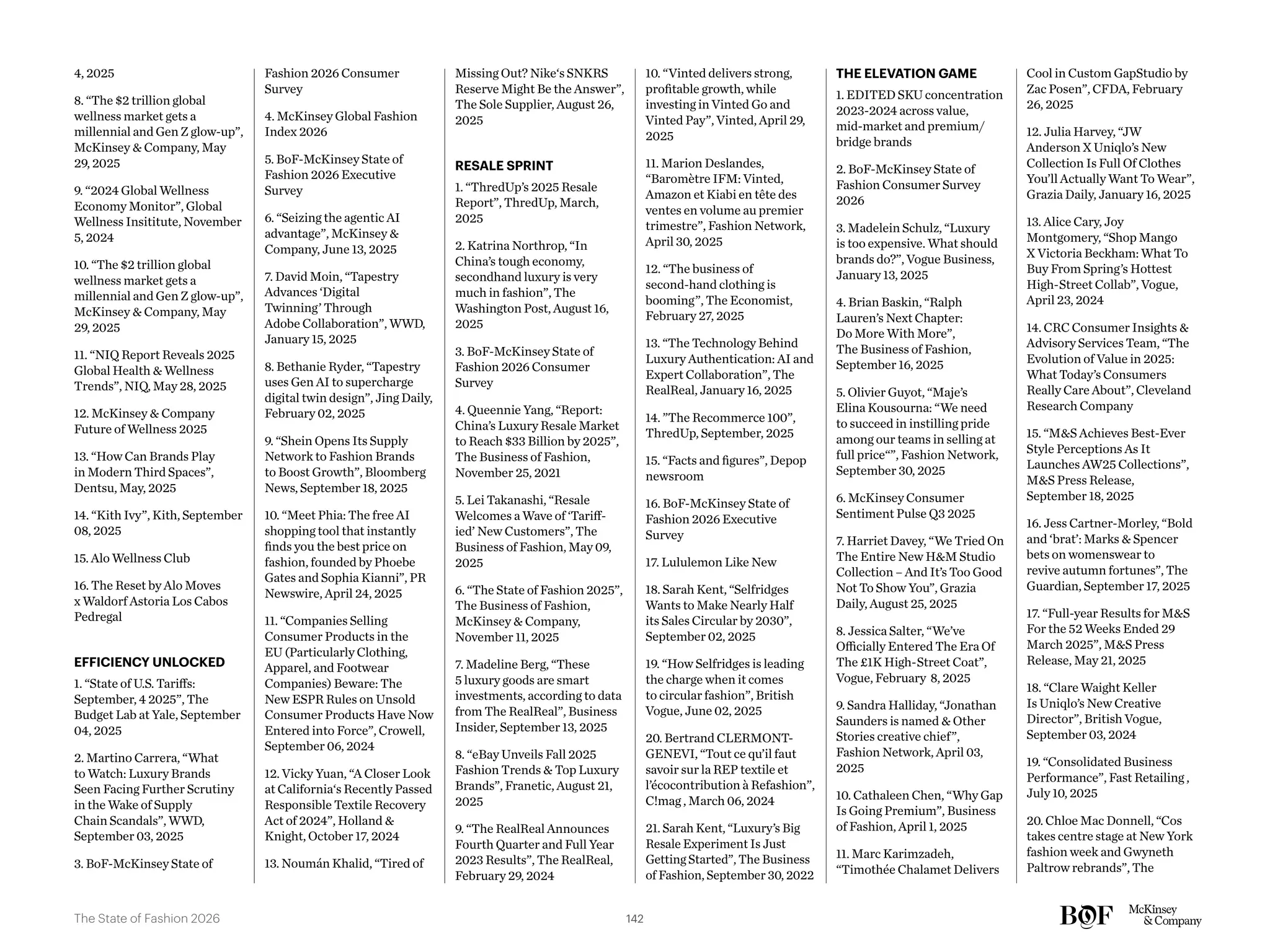 4, 2025
8. “The $2 trillion global
wellness market gets a
millennial and Gen Z glow-up”,
McKinsey & Company, May
29, 2025
9. “2024 Global Wellness
Economy Monitor”, Global
Wellness Insititute, November
5, 2024
10. “The $2 trillion global
wellness market gets a
millennial and Gen Z glow-up”,
McKinsey & Company, May
29, 2025
11. “NIQ Report Reveals 2025
Global Health & Wellness
Trends”, NIQ, May 28, 2025
12. McKinsey & Company
Future of Wellness 2025
13. “How Can Brands Play
in Modern Third Spaces”,
Dentsu, May, 2025
14. “Kith Ivy”, Kith, September
08, 2025
15. Alo Wellness Club
16. The Reset by Alo Moves
x Waldorf Astoria Los Cabos
Pedregal
EFFICIENCY UNLOCKED
1. “State of U.S. Tariffs:
September, 4 2025”, The
Budget Lab at Yale, September
04, 2025
2. Martino Carrera, “What
to Watch: Luxury Brands
Seen Facing Further Scrutiny
in the Wake of Supply
Chain Scandals”, WWD,
September 03, 2025
3. BoF-McKinsey State of
Fashion 2026 Consumer
Survey
4. McKinsey Global Fashion
Index 2026
5. BoF-McKinsey State of
Fashion 2026 Executive
Survey
6. “Seizing the agentic AI
advantage”, McKinsey &
Company, June 13, 2025
7. David Moin, “Tapestry
Advances ‘Digital
Twinning’ Through
Adobe Collaboration”, WWD,
January 15, 2025
8. Bethanie Ryder, “Tapestry
uses Gen AI to supercharge
digital twin design”, Jing Daily,
February 02, 2025
9. “Shein Opens Its Supply
Network to Fashion Brands
to Boost Growth”, Bloomberg
News, September 18, 2025
10. “Meet Phia: The free AI
shopping tool that instantly
finds you the best price on
fashion, founded by Phoebe
Gates and Sophia Kianni”, PR
Newswire, April 24, 2025
11. “Companies Selling
Consumer Products in the
EU (Particularly Clothing,
Apparel, and Footwear
Companies) Beware: The
New ESPR Rules on Unsold
Consumer Products Have Now
Entered into Force”, Crowell,
September 06, 2024
12. Vicky Yuan, “A Closer Look
at California‘s Recently Passed
Responsible Textile Recovery
Act of 2024”, Holland &
Knight, October 17, 2024
13. Noumán Khalid, “Tired of
Missing Out? Nike‘s SNKRS
Reserve Might Be the Answer”,
The Sole Supplier, August 26,
2025
RESALE SPRINT
1. “ThredUp’s 2025 Resale
Report”, ThredUp, March,
2025
2. Katrina Northrop, “In
China’s tough economy,
secondhand luxury is very
much in fashion”, The
Washington Post, August 16,
2025
3. BoF-McKinsey State of
Fashion 2026 Consumer
Survey
4. Queennie Yang, “Report:
China’s Luxury Resale Market
to Reach $33 Billion by 2025”,
The Business of Fashion,
November 25, 2021
5. Lei Takanashi, “Resale
Welcomes a Wave of ‘Tariff-
ied’ New Customers”, The
Business of Fashion, May 09,
2025
6. “The State of Fashion 2025”,
The Business of Fashion,
McKinsey & Company,
November 11, 2025
7. Madeline Berg, “These
5 luxury goods are smart
investments, according to data
from The RealReal”, Business
Insider, September 13, 2025
8. “eBay Unveils Fall 2025
Fashion Trends & Top Luxury
Brands”, Franetic, August 21,
2025
9. “The RealReal Announces
Fourth Quarter and Full Year
2023 Results”, The RealReal,
February 29, 2024
10. “Vinted delivers strong,
profitable growth, while
investing in Vinted Go and
Vinted Pay”, Vinted, April 29,
2025
11. Marion Deslandes,
“Baromètre IFM: Vinted,
Amazon et Kiabi en tête des
ventes en volume au premier
trimestre”, Fashion Network,
April 30, 2025
12. “The business of
second-hand clothing is
booming”, The Economist,
February 27, 2025
13. “The Technology Behind
Luxury Authentication: AI and
Expert Collaboration”, The
RealReal, January 16, 2025
14. ”The Recommerce 100”,
ThredUp, September, 2025
15. “Facts and figures”, Depop
newsroom
16. BoF-McKinsey State of
Fashion 2026 Executive
Survey
17. Lululemon Like New
18. Sarah Kent, “Selfridges
Wants to Make Nearly Half
its Sales Circular by 2030”,
September 02, 2025
19. “How Selfridges is leading
the charge when it comes
to circular fashion”, British
Vogue, June 02, 2025
20. Bertrand CLERMONT-
GENEVI, “Tout ce qu’il faut
savoir sur la REP textile et
l’écocontribution à Refashion”,
C!mag , March 06, 2024
21. Sarah Kent, “Luxury’s Big
Resale Experiment Is Just
Getting Started”, The Business
of Fashion, September 30, 2022
THE ELEVATION GAME
1. EDITED SKU concentration
2023-2024 across value,
mid-market and premium/
bridge brands
2. BoF-McKinsey State of
Fashion Consumer Survey
2026
3. Madelein Schulz, “Luxury
is too expensive. What should
brands do?”, Vogue Business,
January 13, 2025
4. Brian Baskin, “Ralph
Lauren’s Next Chapter:
Do More With More”,
The Business of Fashion,
September 16, 2025
5. Olivier Guyot, “Maje’s
Elina Kousourna: “We need
to succeed in instilling pride
among our teams in selling at
full price“”, Fashion Network,
September 30, 2025
6. McKinsey Consumer
Sentiment Pulse Q3 2025
7. Harriet Davey, “We Tried On
The Entire New H&M Studio
Collection – And It’s Too Good
Not To Show You”, Grazia
Daily, August 25, 2025
8. Jessica Salter, “We’ve
Officially Entered The Era Of
The £1K High-Street Coat”,
Vogue, February 8, 2025
9. Sandra Halliday, “Jonathan
Saunders is named & Other
Stories creative chief”,
Fashion Network, April 03,
2025
10. Cathaleen Chen, “Why Gap
Is Going Premium”, Business
of Fashion, April 1, 2025
11. Marc Karimzadeh,
“Timothée Chalamet Delivers
Cool in Custom GapStudio by
Zac Posen”, CFDA, February
26, 2025
12. Julia Harvey, “JW
Anderson X Uniqlo’s New
Collection Is Full Of Clothes
You’ll Actually Want To Wear”,
Grazia Daily, January 16, 2025
13. Alice Cary, Joy
Montgomery, “Shop Mango
X Victoria Beckham: What To
Buy From Spring’s Hottest
High-Street Collab”, Vogue,
April 23, 2024
14. CRC Consumer Insights &
Advisory Services Team, “The
Evolution of Value in 2025:
What Today’s Consumers
Really Care About”, Cleveland
Research Company
15. “M&S Achieves Best-Ever
Style Perceptions As It
Launches AW25 Collections”,
M&S Press Release,
September 18, 2025
16. Jess Cartner-Morley, “Bold
and ‘brat’: Marks & Spencer
bets on womenswear to
revive autumn fortunes”, The
Guardian, September 17, 2025
17. “Full-year Results for M&S
For the 52 Weeks Ended 29
March 2025”, M&S Press
Release, May 21, 2025
18. “Clare Waight Keller
Is Uniqlo’s New Creative
Director”, British Vogue,
September 03, 2024
19. “Consolidated Business
Performance”, Fast Retailing ,
July 10, 2025
20. Chloe Mac Donnell, “Cos
takes centre stage at New York
fashion week and Gwyneth
Paltrow rebrands”, The
142
The State of Fashion 2026
 