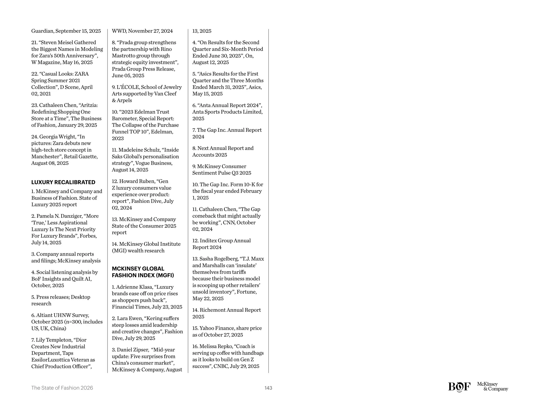 Guardian, September 15, 2025
21. “Steven Meisel Gathered
the Biggest Names in Modeling
for Zara’s 50th Anniversary”,
W Magazine, May 16, 2025
22. “Casual Looks: ZARA
Spring Summer 2021
Collection”, D Scene, April
02, 2021
23. Cathaleen Chen, “Aritzia:
Redefining Shopping One
Store at a Time”, The Business
of Fashion, January 29, 2025
24. Georgia Wright, “In
pictures: Zara debuts new
high-tech store concept in
Manchester”, Retail Gazette,
August 08, 2025
LUXURY RECALIBRATED
1. McKinsey and Company and
Business of Fashion. State of
Luxury 2025 report
2. Pamela N. Danziger, “More
‘True,’ Less Aspirational
Luxury Is The Next Priority
For Luxury Brands”, Forbes,
July 14, 2025
3. Company annual reports
and filings; McKinsey analysis
4. Social listening analysis by
BoF Insights and Quilt AI,
October, 2025
5. Press releases; Desktop
research
6. Altiant UHNW Survey,
October 2025 (n=300, includes
US, UK, China)
7. Lily Templeton, “Dior
Creates New Industrial
Department, Taps
EssilorLuxottica Veteran as
Chief Production Officer”,
WWD, November 27, 2024
8. “Prada group strengthens
the partnership with Rino
Mastrotto group through
strategic equity investment”,
Prada Group Press Release,
June 05, 2025
9. L’ÉCOLE, School of Jewelry
Arts supported by Van Cleef
& Arpels
10. “2023 Edelman Trust
Barometer, Special Report:
The Collapse of the Purchase
Funnel TOP 10”, Edelman,
2023
11. Madeleine Schulz, “Inside
Saks Global’s personalisation
strategy”, Vogue Business,
August 14, 2025
12. Howard Ruben, “Gen
Z luxury consumers value
experience over product:
report”, Fashion Dive, July
02, 2024
13. McKinsey and Company
State of the Consumer 2025
report
14. McKinsey Global Institute
(MGI) wealth research
MCKINSEY GLOBAL
FASHION INDEX (MGFI)
1. Adrienne Klasa, “Luxury
brands ease off on price rises
as shoppers push back”,
Financial Times, July 23, 2025
2. Lara Ewen, “Kering suffers
steep losses amid leadership
and creative changes”, Fashion
Dive, July 29, 2025
3. Daniel Zipser, “Mid-year
update: Five surprises from
China’s consumer market”,
McKinsey & Company, August
13, 2025
4. “On Results for the Second
Quarter and Six-Month Period
Ended June 30, 2025”, On,
August 12, 2025
5. “Asics Results for the First
Quarter and the Three Months
Ended March 31, 2025”, Asics,
May 15, 2025
6. “Anta Annual Report 2024”,
Anta Sports Products Limited,
2025
7. The Gap Inc. Annual Report
2024
8. Next Annual Report and
Accounts 2025
9. McKinsey Consumer
Sentiment Pulse Q3 2025
10. The Gap Inc. Form 10-K for
the fiscal year ended February
1, 2025
11. Cathaleen Chen, “The Gap
comeback that might actually
be working”, CNN, October
02, 2024
12. Inditex Group Annual
Report 2024
13. Sasha Rogelberg, “T.J. Maxx
and Marshalls can ‘insulate’
themselves from tariffs
because their business model
is scooping up other retailers’
unsold inventory”, Fortune,
May 22, 2025
14. Richemont Annual Report
2025
15. Yahoo Finance, share price
as of October 27, 2025
16. Melissa Repko, “Coach is
serving up coffee with handbags
as it looks to build on Gen Z
success”, CNBC, July 29, 2025
143
The State of Fashion 2026
 