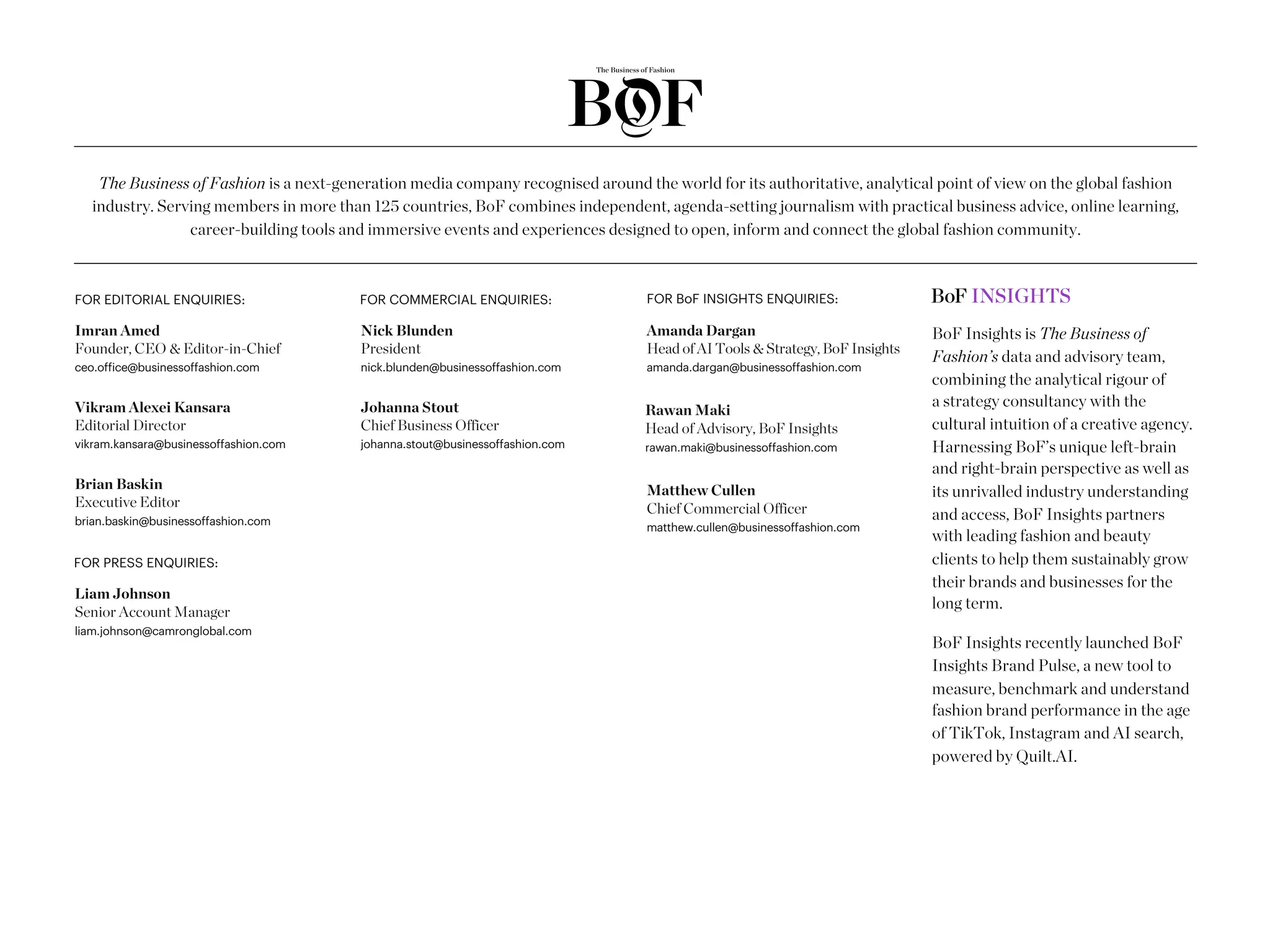 The Business of Fashion is a next-generation media company recognised around the world for its authoritative, analytical point of view on the global fashion
industry. Serving members in more than 125 countries, BoF combines independent, agenda-setting journalism with practical business advice, online learning,
career-building tools and immersive events and experiences designed to open, inform and connect the global fashion community.
Nick Blunden
President
nick.blunden@businessoffashion.com
Johanna Stout
Chief Business Officer
johanna.stout@businessoffashion.com
Liam Johnson
Senior Account Manager
liam.johnson@camronglobal.com
FOR COMMERCIAL ENQUIRIES:
FOR PRESS ENQUIRIES:
Imran Amed
Founder, CEO & Editor-in-Chief
ceo.office@businessoffashion.com
Vikram Alexei Kansara
Editorial Director
vikram.kansara@businessoffashion.com
Brian Baskin
Executive Editor
brian.baskin@businessoffashion.com
FOR EDITORIAL ENQUIRIES:
BoF Insights is The Business of
Fashion’s data and advisory team,
combining the analytical rigour of
a strategy consultancy with the
cultural intuition of a creative agency.
Harnessing BoF’s unique left-brain
and right-brain perspective as well as
its unrivalled industry understanding
and access, BoF Insights partners
with leading fashion and beauty
clients to help them sustainably grow
their brands and businesses for the
long term.
BoF Insights recently launched BoF
Insights Brand Pulse, a new tool to
measure, benchmark and understand
fashion brand performance in the age
of TikTok, Instagram and AI search,
powered by Quilt.AI.
FOR BoF INSIGHTS ENQUIRIES:
Amanda Dargan
Head of AI Tools & Strategy, BoF Insights
amanda.dargan@businessoffashion.com
Matthew Cullen
Chief Commercial Officer
matthew.cullen@businessoffashion.com
Rawan Maki
Head of Advisory, BoF Insights
rawan.maki@businessoffashion.com
 