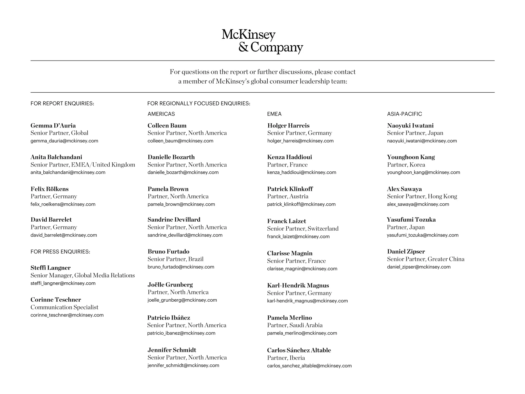 For questions on the report or further discussions, please contact
a member of McKinsey’s global consumer leadership team:
FOR REPORT ENQUIRIES:
Colleen Baum
Senior Partner, North America
colleen_baum@mckinsey.com
Sandrine Devillard
Senior Partner, North America
sandrine_devillard@mckinsey.com
Joëlle Grunberg
Partner, North America
joelle_grunberg@mckinsey.com
EMEA
AMERICAS
Jennifer Schmidt
Senior Partner, North America
jennifer_schmidt@mckinsey.com
Pamela Brown
Partner, North America
pamela_brown@mckinsey.com
FOR REGIONALLY FOCUSED ENQUIRIES:
Holger Harreis
Senior Partner, Germany
holger_harreis@mckinsey.com
Franck Laizet
Senior Partner, Switzerland
franck_laizet@mckinsey.com
Clarisse Magnin
Senior Partner, France
clarisse_magnin@mckinsey.com
Karl-Hendrik Magnus
Senior Partner, Germany
karl-hendrik_magnus@mckinsey.com
Carlos Sánchez Altable
Partner, Iberia
carlos_sanchez_altable@mckinsey.com
Patrick Klinkoff
Partner, Austria
patrick_klinkoff@mckinsey.com
Naoyuki Iwatani
Senior Partner, Japan
naoyuki_iwatani@mckinsey.com
Alex Sawaya
Senior Partner, Hong Kong
alex_sawaya@mckinsey.com
Daniel Zipser
Senior Partner, Greater China
daniel_zipser@mckinsey.com
Younghoon Kang
Partner, Korea
younghoon_kang@mckinsey.com
Yasufumi Tozuka
Partner, Japan
yasufumi_tozuka@mckinsey.com
ASIA-PACIFIC
Danielle Bozarth
Senior Partner, North America
danielle_bozarth@mckinsey.com
Patricio Ibáñez
Senior Partner, North America
patricio_ibanez@mckinsey.com
Bruno Furtado
Senior Partner, Brazil
bruno_furtado@mckinsey.com
Kenza Haddioui
Partner, France
kenza_haddioui@mckinsey.com
Pamela Merlino
Partner, Saudi Arabia
pamela_merlino@mckinsey.com
Gemma D’Auria
Senior Partner, Global
gemma_dauria@mckinsey.com
Anita Balchandani
Senior Partner, EMEA/United Kingdom
anita_balchandani@mckinsey.com
Felix Rölkens
Partner, Germany
felix_roelkens@mckinsey.com
Steffi Langner
Senior Manager, Global Media Relations
steffi_langner@mckinsey.com
Corinne Teschner
Communication Specialist
corinne_teschner@mckinsey.com
FOR PRESS ENQUIRIES:
David Barrelet
Partner, Germany
david_barrelet@mckinsey.com
 
