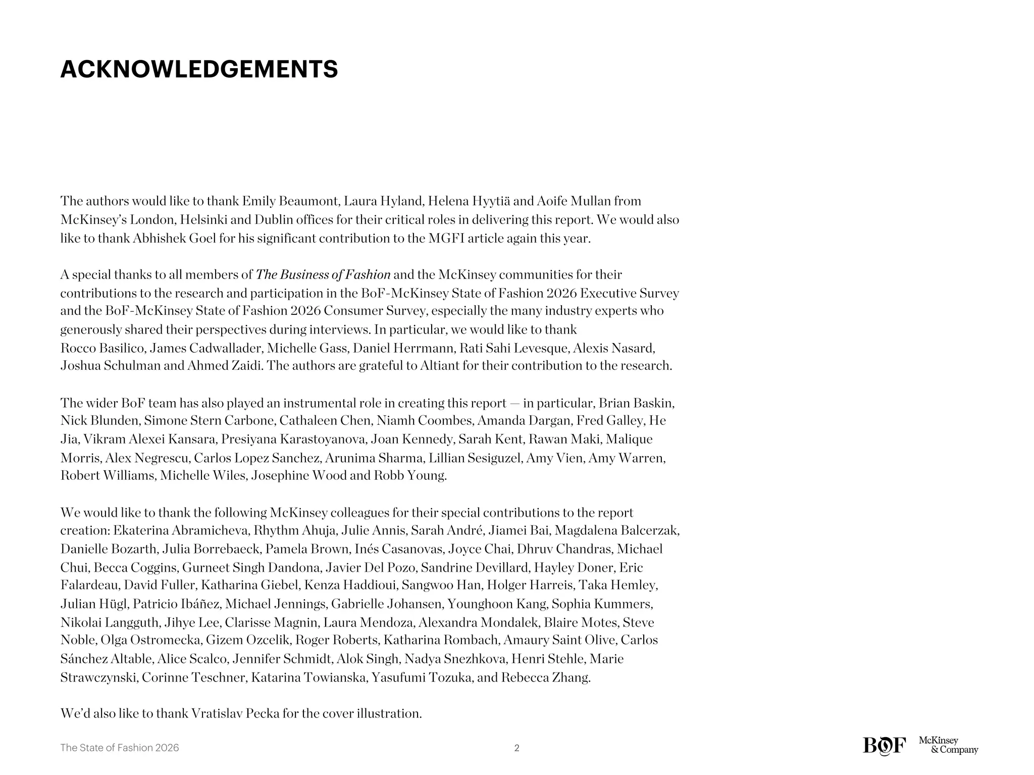 ACKNOWLEDGEMENTS
The authors would like to thank Emily Beaumont, Laura Hyland, Helena Hyytiä and Aoife Mullan from
McKinsey’s London, Helsinki and Dublin offices for their critical roles in delivering this report. We would also
like to thank Abhishek Goel for his significant contribution to the MGFI article again this year.
A special thanks to all members of The Business of Fashion and the McKinsey communities for their
contributions to the research and participation in the BoF-McKinsey State of Fashion 2026 Executive Survey
and the BoF-McKinsey State of Fashion 2026 Consumer Survey, especially the many industry experts who
generously shared their perspectives during interviews. In particular, we would like to thank
Rocco Basilico, James Cadwallader, Michelle Gass, Daniel Herrmann, Rati Sahi Levesque, Alexis Nasard,
Joshua Schulman and Ahmed Zaidi. The authors are grateful to Altiant for their contribution to the research.
The wider BoF team has also played an instrumental role in creating this report — in particular, Brian Baskin,
Nick Blunden, Simone Stern Carbone, Cathaleen Chen, Niamh Coombes, Amanda Dargan, Fred Galley, He
Jia, Vikram Alexei Kansara, Presiyana Karastoyanova, Joan Kennedy, Sarah Kent, Rawan Maki, Malique
Morris, Alex Negrescu, Carlos Lopez Sanchez, Arunima Sharma, Lillian Sesiguzel, Amy Vien, Amy Warren,
Robert Williams, Michelle Wiles, Josephine Wood and Robb Young.
We would like to thank the following McKinsey colleagues for their special contributions to the report
creation: Ekaterina Abramicheva, Rhythm Ahuja, Julie Annis, Sarah André, Jiamei Bai, Magdalena Balcerzak,
Danielle Bozarth, Julia Borrebaeck, Pamela Brown, Inés Casanovas, Joyce Chai, Dhruv Chandras, Michael
Chui, Becca Coggins, Gurneet Singh Dandona, Javier Del Pozo, Sandrine Devillard, Hayley Doner, Eric
Falardeau, David Fuller, Katharina Giebel, Kenza Haddioui, Sangwoo Han, Holger Harreis, Taka Hemley,
Julian Hügl, Patricio Ibáñez, Michael Jennings, Gabrielle Johansen, Younghoon Kang, Sophia Kummers,
Nikolai Langguth, Jihye Lee, Clarisse Magnin, Laura Mendoza, Alexandra Mondalek, Blaire Motes, Steve
Noble, Olga Ostromecka, Gizem Ozcelik, Roger Roberts, Katharina Rombach, Amaury Saint Olive, Carlos
Sánchez Altable, Alice Scalco, Jennifer Schmidt, Alok Singh, Nadya Snezhkova, Henri Stehle, Marie
Strawczynski, Corinne Teschner, Katarina Towianska, Yasufumi Tozuka, and Rebecca Zhang.
We’d also like to thank Vratislav Pecka for the cover illustration.
2
The State of Fashion 2026
 