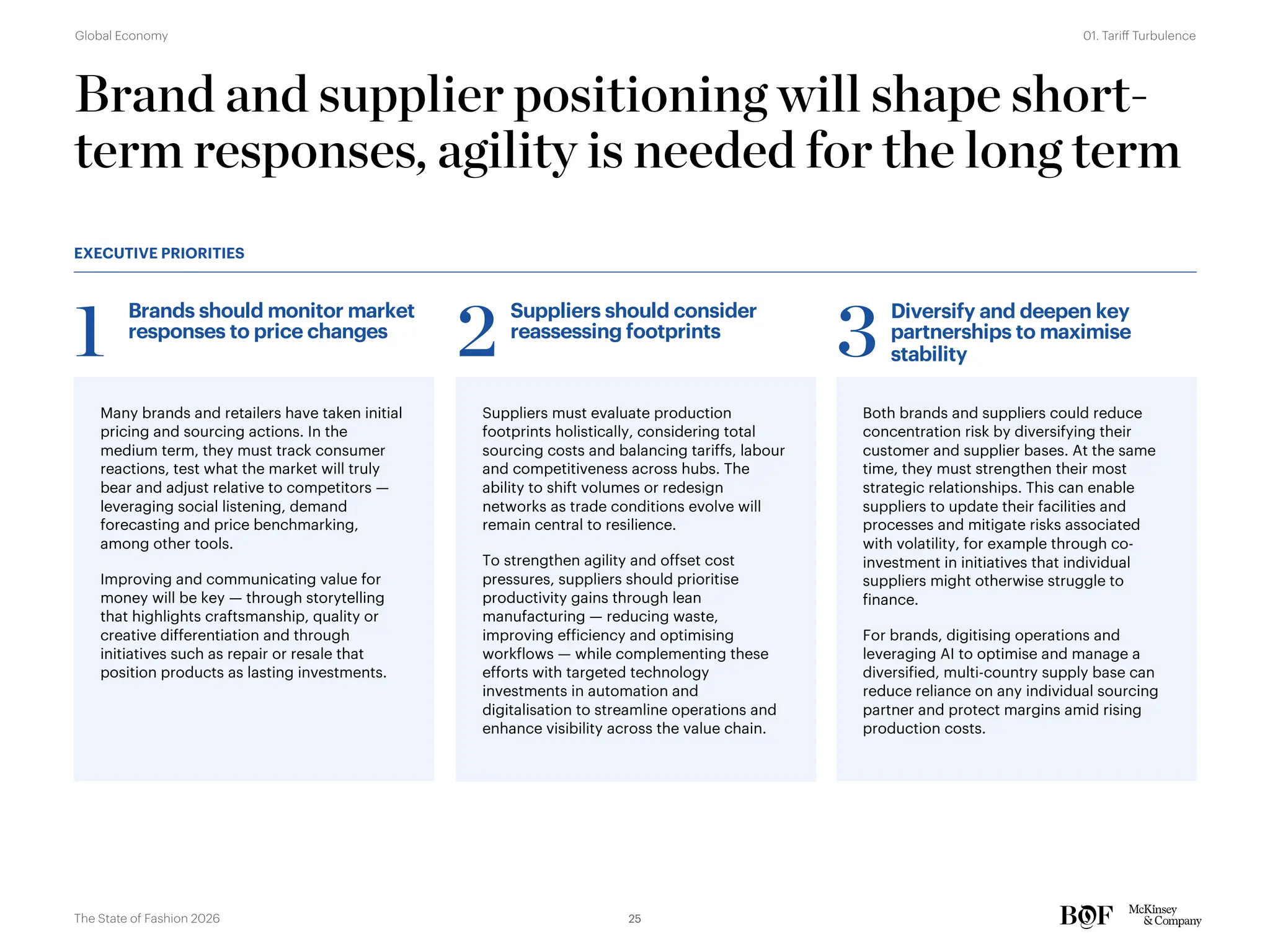 Brand and supplier positioning will shape short-
term responses, agility is needed for the long term
Many brands and retailers have taken initial
pricing and sourcing actions. In the
medium term, they must track consumer
reactions, test what the market will truly
bear and adjust relative to competitors —
leveraging social listening, demand
forecasting and price benchmarking,
among other tools.
Improving and communicating value for
money will be key — through storytelling
that highlights craftsmanship, quality or
creative differentiation and through
initiatives such as repair or resale that
position products as lasting investments.
Suppliers must evaluate production
footprints holistically, considering total
sourcing costs and balancing tariffs, labour
and competitiveness across hubs. The
ability to shift volumes or redesign
networks as trade conditions evolve will
remain central to resilience.
To strengthen agility and offset cost
pressures, suppliers should prioritise
productivity gains through lean
manufacturing — reducing waste,
improving efficiency and optimising
workflows — while complementing these
efforts with targeted technology
investments in automation and
digitalisation to streamline operations and
enhance visibility across the value chain.
Both brands and suppliers could reduce
concentration risk by diversifying their
customer and supplier bases. At the same
time, they must strengthen their most
strategic relationships. This can enable
suppliers to update their facilities and
processes and mitigate risks associated
with volatility, for example through co-
investment in initiatives that individual
suppliers might otherwise struggle to
finance.
For brands, digitising operations and
leveraging AI to optimise and manage a
diversified, multi-country supply base can
reduce reliance on any individual sourcing
partner and protect margins amid rising
production costs.
Brands should monitor market
responses to price changes
1
Suppliers should consider
reassessing footprints
2
Diversify and deepen key
partnerships to maximise
stability
3
EXECUTIVE PRIORITIES
25
The State of Fashion 2026
01. Tariff Turbulence
Global Economy
 
