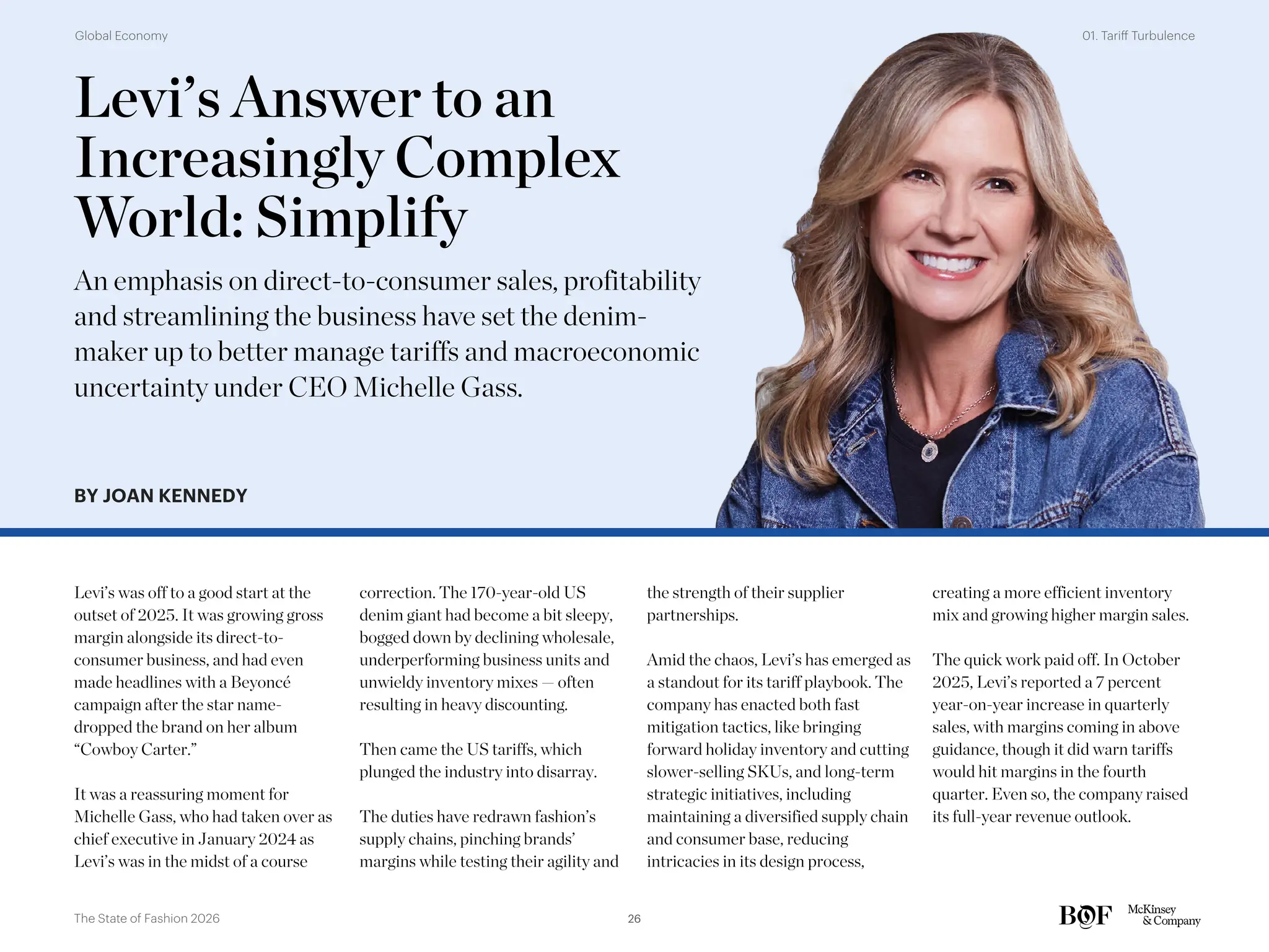 Levi’s Answer to an
Increasingly Complex
World: Simplify
An emphasis on direct-to-consumer sales, profitability
and streamlining the business have set the denim-
maker up to better manage tariffs and macroeconomic
uncertainty under CEO Michelle Gass.
BY JOAN KENNEDY
Levi’s was off to a good start at the
outset of 2025. It was growing gross
margin alongside its direct-to-
consumer business, and had even
made headlines with a Beyoncé
campaign after the star name-
dropped the brand on her album
“Cowboy Carter.”
It was a reassuring moment for
Michelle Gass, who had taken over as
chief executive in January 2024 as
Levi’s was in the midst of a course
correction. The 170-year-old US
denim giant had become a bit sleepy,
bogged down by declining wholesale,
underperforming business units and
unwieldy inventory mixes — often
resulting in heavy discounting.
Then came the US tariffs, which
plunged the industry into disarray.
The duties have redrawn fashion’s
supply chains, pinching brands’
margins while testing their agility and
the strength of their supplier
partnerships.
Amid the chaos, Levi’s has emerged as
a standout for its tariff playbook. The
company has enacted both fast
mitigation tactics, like bringing
forward holiday inventory and cutting
slower-selling SKUs, and long-term
strategic initiatives, including
maintaining a diversified supply chain
and consumer base, reducing
intricacies in its design process,
creating a more efficient inventory
mix and growing higher margin sales.
The quick work paid off. In October
2025, Levi’s reported a 7 percent
year-on-year increase in quarterly
sales, with margins coming in above
guidance, though it did warn tariffs
would hit margins in the fourth
quarter. Even so, the company raised
its full-year revenue outlook.
26
The State of Fashion 2026
01. Tariff Turbulence
Global Economy
 