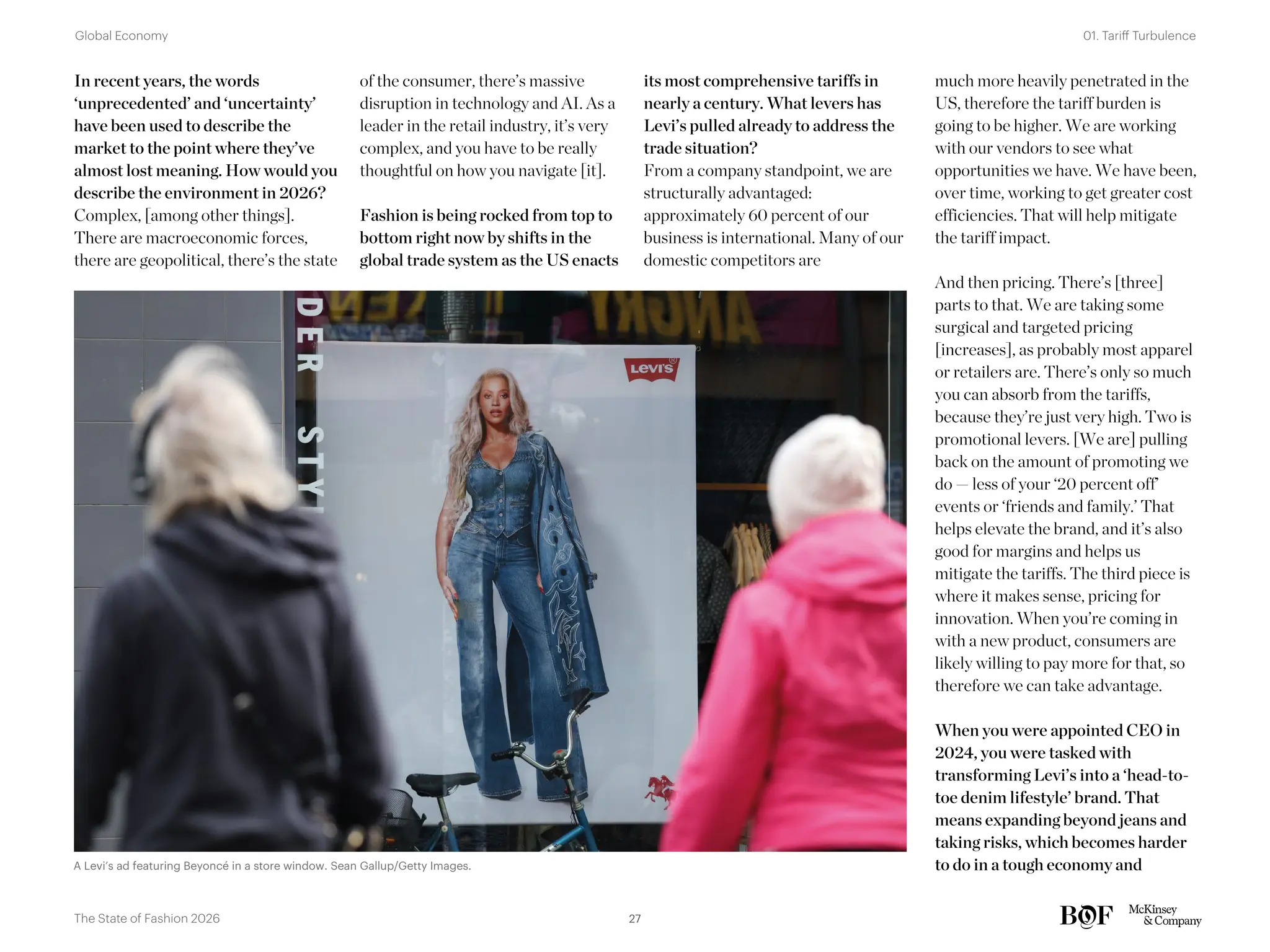 In recent years, the words
‘unprecedented’ and ‘uncertainty’
have been used to describe the
market to the point where they’ve
almost lost meaning. How would you
describe the environment in 2026?
Complex, [among other things].
There are macroeconomic forces,
there are geopolitical, there’s the state
of the consumer, there’s massive
disruption in technology and AI. As a
leader in the retail industry, it’s very
complex, and you have to be really
thoughtful on how you navigate [it].
Fashion is being rocked from top to
bottom right now by shifts in the
global trade system as the US enacts
its most comprehensive tariffs in
nearly a century. What levers has
Levi’s pulled already to address the
trade situation?
From a company standpoint, we are
structurally advantaged:
approximately 60 percent of our
business is international. Many of our
domestic competitors are
much more heavily penetrated in the
US, therefore the tariff burden is
going to be higher. We are working
with our vendors to see what
opportunities we have. We have been,
over time, working to get greater cost
efficiencies. That will help mitigate
the tariff impact.
And then pricing. There’s [three]
parts to that. We are taking some
surgical and targeted pricing
[increases], as probably most apparel
or retailers are. There’s only so much
you can absorb from the tariffs,
because they’re just very high. Two is
promotional levers. [We are] pulling
back on the amount of promoting we
do — less of your ‘20 percent off’
events or ‘friends and family.’ That
helps elevate the brand, and it’s also
good for margins and helps us
mitigate the tariffs. The third piece is
where it makes sense, pricing for
innovation. When you’re coming in
with a new product, consumers are
likely willing to pay more for that, so
therefore we can take advantage.
When you were appointed CEO in
2024, you were tasked with
transforming Levi’s into a ‘head-to-
toe denim lifestyle’ brand. That
means expanding beyond jeans and
taking risks, which becomes harder
to do in a tough economy and
A Levi’s ad featuring Beyoncé in a store window. Sean Gallup/Getty Images.
27
The State of Fashion 2026
01. Tariff Turbulence
Global Economy
 