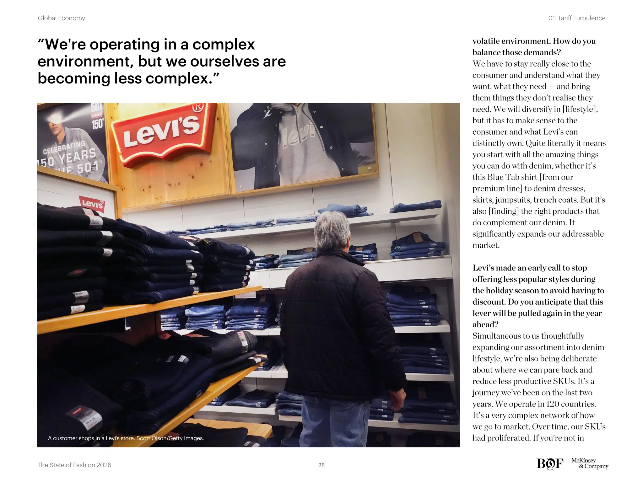volatile environment. How do you
balance those demands?
We have to stay really close to the
consumer and understand what they
want, what they need — and bring
them things they don’t realise they
need. We will diversify in [lifestyle],
but it has to make sense to the
consumer and what Levi’s can
distinctly own. Quite literally it means
you start with all the amazing things
you can do with denim, whether it’s
this Blue Tab shirt [from our
premium line] to denim dresses,
skirts, jumpsuits, trench coats. But it’s
also [finding] the right products that
do complement our denim. It
significantly expands our addressable
market.
Levi’s made an early call to stop
offering less popular styles during
the holiday season to avoid having to
discount. Do you anticipate that this
lever will be pulled again in the year
ahead?
Simultaneous to us thoughtfully
expanding our assortment into denim
lifestyle, we’re also being deliberate
about where we can pare back and
reduce less productive SKUs. It’s a
journey we’ve been on the last two
years. We operate in 120 countries.
It’s a very complex network of how
we go to market. Over time, our SKUs
had proliferated. If you’re not in
“We're operating in a complex
environment, but we ourselves are
becoming less complex.”
A customer shops in a Levi’s store. Scott Olson/Getty Images.
A customer shops in a Levi’s store. Scott Olson/Getty Images.
28
The State of Fashion 2026
01. Tariff Turbulence
Global Economy
 