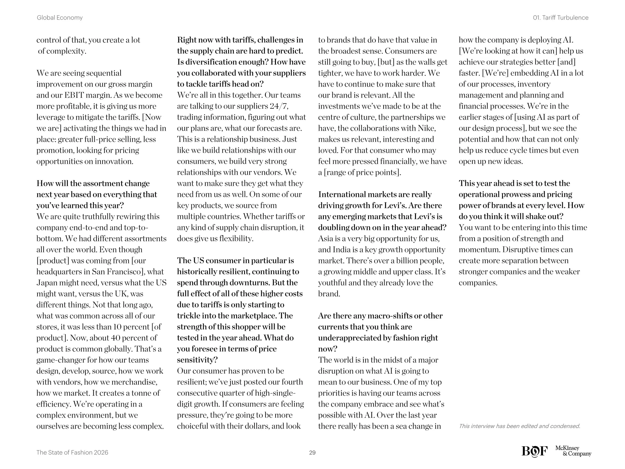 to brands that do have that value in
the broadest sense. Consumers are
still going to buy, [but] as the walls get
tighter, we have to work harder. We
have to continue to make sure that
our brand is relevant. All the
investments we’ve made to be at the
centre of culture, the partnerships we
have, the collaborations with Nike,
makes us relevant, interesting and
loved. For that consumer who may
feel more pressed financially, we have
a [range of price points].
International markets are really
driving growth for Levi’s. Are there
any emerging markets that Levi’s is
doubling down on in the year ahead?
Asia is a very big opportunity for us,
and India is a key growth opportunity
market. There’s over a billion people,
a growing middle and upper class. It’s
youthful and they already love the
brand.
Are there any macro-shifts or other
currents that you think are
underappreciated by fashion right
now?
The world is in the midst of a major
disruption on what AI is going to
mean to our business. One of my top
priorities is having our teams across
the company embrace and see what’s
possible with AI. Over the last year
there really has been a sea change in
how the company is deploying AI.
[We’re looking at how it can] help us
achieve our strategies better [and]
faster. [We’re] embedding AI in a lot
of our processes, inventory
management and planning and
financial processes. We’re in the
earlier stages of [using AI as part of
our design process], but we see the
potential and how that can not only
help us reduce cycle times but even
open up new ideas.
This year ahead is set to test the
operational prowess and pricing
power of brands at every level. How
do you think it will shake out?
You want to be entering into this time
from a position of strength and
momentum. Disruptive times can
create more separation between
stronger companies and the weaker
companies.
This interview has been edited and condensed.
control of that, you create a lot
of complexity.
We are seeing sequential
improvement on our gross margin
and our EBIT margin. As we become
more profitable, it is giving us more
leverage to mitigate the tariffs. [Now
we are] activating the things we had in
place: greater full-price selling, less
promotion, looking for pricing
opportunities on innovation.
How will the assortment change
next year based on everything that
you’ve learned this year?
We are quite truthfully rewiring this
company end-to-end and top-to-
bottom. We had different assortments
all over the world. Even though
[product] was coming from [our
headquarters in San Francisco], what
Japan might need, versus what the US
might want, versus the UK, was
different things. Not that long ago,
what was common across all of our
stores, it was less than 10 percent [of
product]. Now, about 40 percent of
product is common globally. That’s a
game-changer for how our teams
design, develop, source, how we work
with vendors, how we merchandise,
how we market. It creates a tonne of
efficiency. We’re operating in a
complex environment, but we
ourselves are becoming less complex.
Right now with tariffs, challenges in
the supply chain are hard to predict.
Is diversification enough? How have
you collaborated with your suppliers
to tackle tariffs head on?
We’re all in this together. Our teams
are talking to our suppliers 24/7,
trading information, figuring out what
our plans are, what our forecasts are.
This is a relationship business. Just
like we build relationships with our
consumers, we build very strong
relationships with our vendors. We
want to make sure they get what they
need from us as well. On some of our
key products, we source from
multiple countries. Whether tariffs or
any kind of supply chain disruption, it
does give us flexibility.
The US consumer in particular is
historically resilient, continuing to
spend through downturns. But the
full effect of all of these higher costs
due to tariffs is only starting to
trickle into the marketplace. The
strength of this shopper will be
tested in the year ahead. What do
you foresee in terms of price
sensitivity?
Our consumer has proven to be
resilient; we’ve just posted our fourth
consecutive quarter of high-single-
digit growth. If consumers are feeling
pressure, they're going to be more
choiceful with their dollars, and look
29
The State of Fashion 2026
01. Tariff Turbulence
Global Economy
 