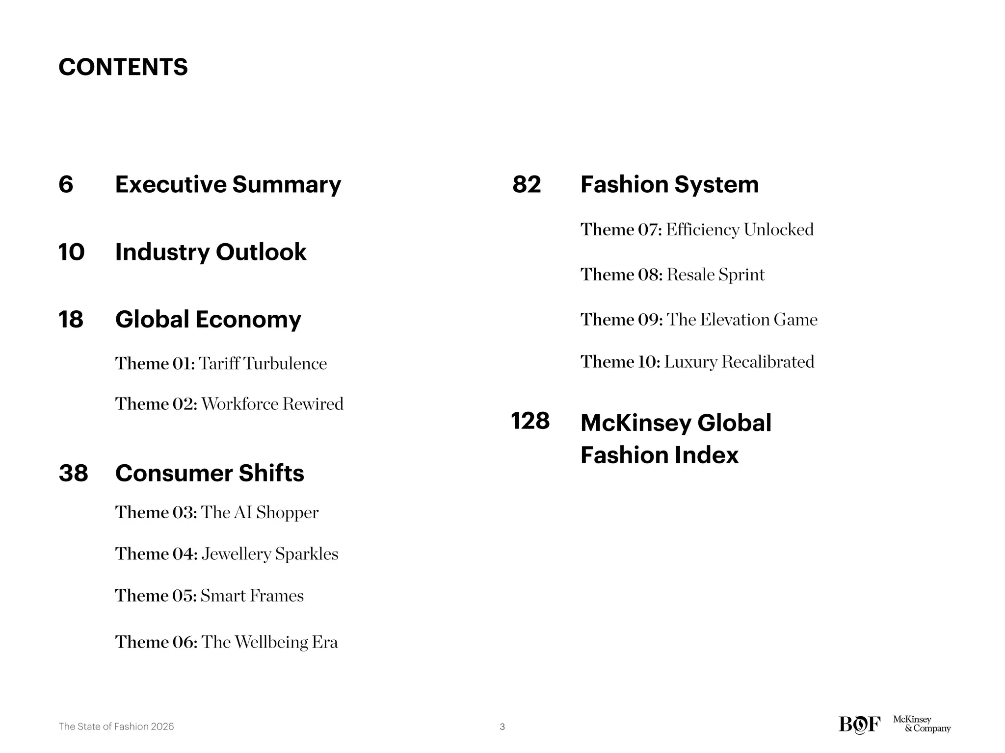 CONTENTS
6 Executive Summary
Theme 01: Tariff Turbulence
10 Industry Outlook
18 Global Economy
Theme 02: Workforce Rewired
38 Consumer Shifts
Theme 03: The AI Shopper
Theme 04: Jewellery Sparkles
Theme 05: Smart Frames
82 Fashion System
Theme 07: Efficiency Unlocked
Theme 08: Resale Sprint
Theme 09: The Elevation Game
Theme 10: Luxury Recalibrated
Theme 06: The Wellbeing Era
McKinsey Global
Fashion Index
128
3
The State of Fashion 2026
 