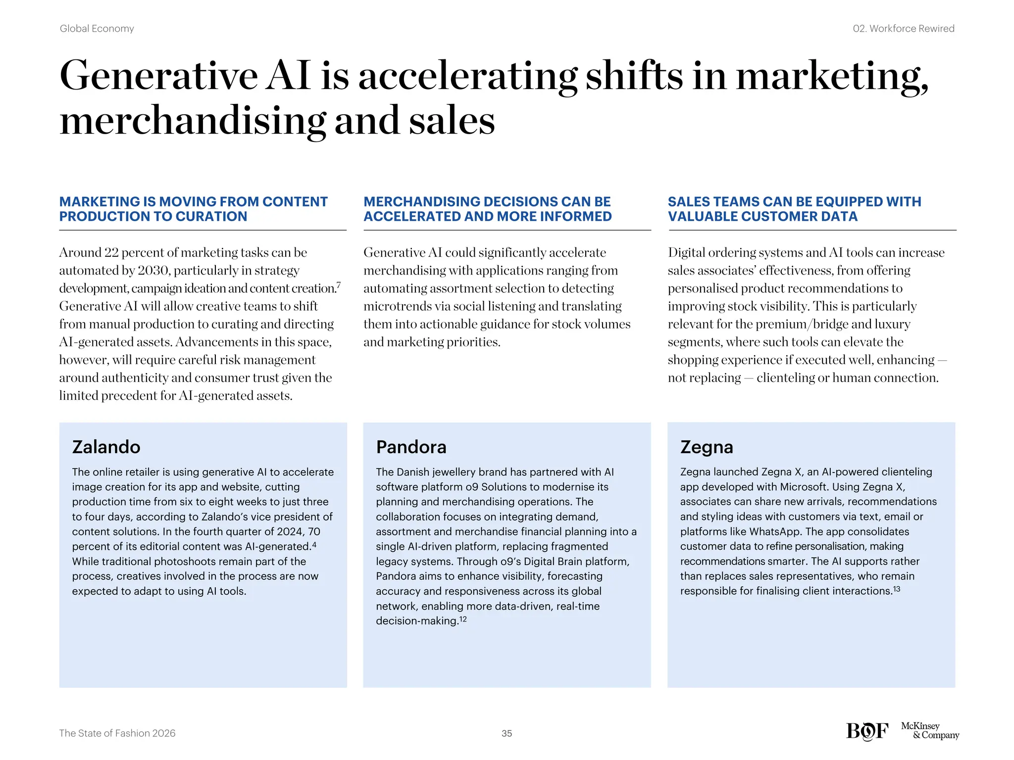 Generative AI is accelerating shifts in marketing,
merchandising and sales
Generative AI could significantly accelerate
merchandising with applications ranging from
automating assortment selection to detecting
microtrends via social listening and translating
them into actionable guidance for stock volumes
and marketing priorities.
MARKETING IS MOVING FROM CONTENT
PRODUCTION TO CURATION
MERCHANDISING DECISIONS CAN BE
ACCELERATED AND MORE INFORMED
SALES TEAMS CAN BE EQUIPPED WITH
VALUABLE CUSTOMER DATA
Around 22 percent of marketing tasks can be
automated by 2030, particularly in strategy
development,campaignideationandcontentcreation.7
Generative AI will allow creative teams to shift
from manual production to curating and directing
AI-generated assets. Advancements in this space,
however, will require careful risk management
around authenticity and consumer trust given the
limited precedent for AI-generated assets.
Pandora
The Danish jewellery brand has partnered with AI
software platform o9 Solutions to modernise its
planning and merchandising operations. The
collaboration focuses on integrating demand,
assortment and merchandise financial planning into a
single AI-driven platform, replacing fragmented
legacy systems. Through o9’s Digital Brain platform,
Pandora aims to enhance visibility, forecasting
accuracy and responsiveness across its global
network, enabling more data-driven, real-time
decision-making.12
Zegna
Zegna launched Zegna X, an AI-powered clienteling
app developed with Microsoft. Using Zegna X,
associates can share new arrivals, recommendations
and styling ideas with customers via text, email or
platforms like WhatsApp. The app consolidates
customer data to refine personalisation, making
recommendations smarter. The AI supports rather
than replaces sales representatives, who remain
responsible for finalising client interactions.13
Digital ordering systems and AI tools can increase
sales associates’ effectiveness, from offering
personalised product recommendations to
improving stock visibility. This is particularly
relevant for the premium/bridge and luxury
segments, where such tools can elevate the
shopping experience if executed well, enhancing —
not replacing — clienteling or human connection.
Zalando
The online retailer is using generative AI to accelerate
image creation for its app and website, cutting
production time from six to eight weeks to just three
to four days, according to Zalando’s vice president of
content solutions. In the fourth quarter of 2024, 70
percent of its editorial content was AI-generated.4
While traditional photoshoots remain part of the
process, creatives involved in the process are now
expected to adapt to using AI tools.
35
The State of Fashion 2026
02. Workforce Rewired
Global Economy
 