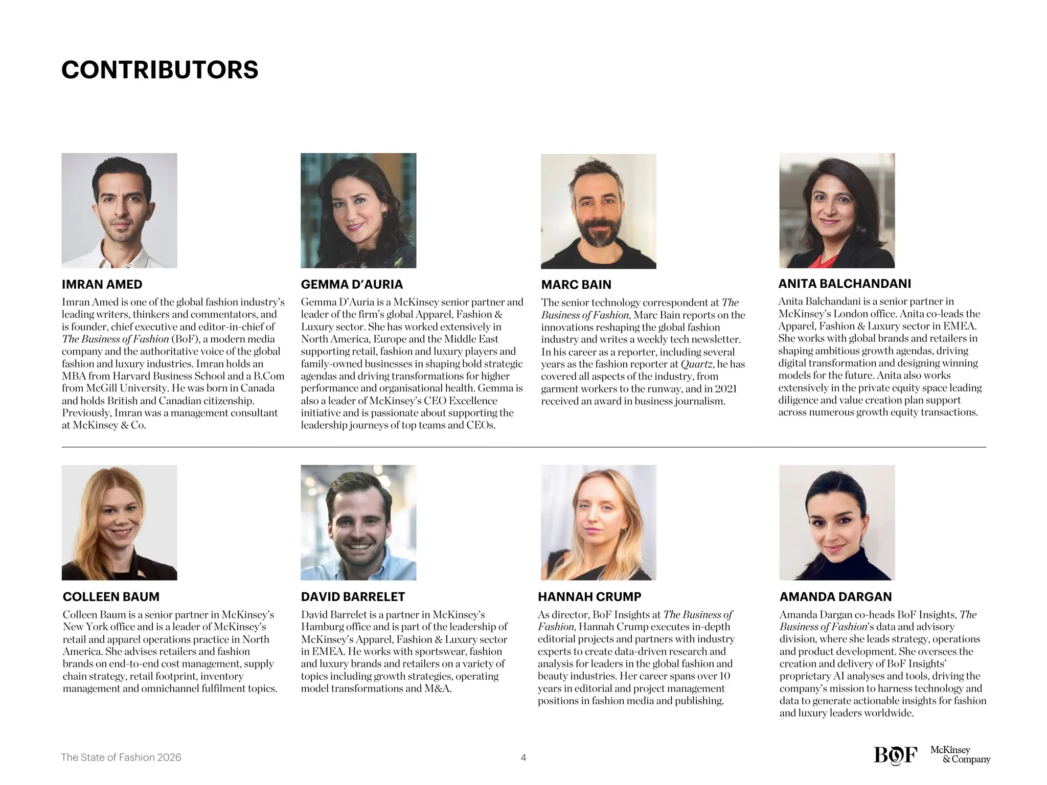 Imran Amed is one of the global fashion industry’s
leading writers, thinkers and commentators, and
is founder, chief executive and editor-in-chief of
The Business of Fashion (BoF), a modern media
company and the authoritative voice of the global
fashion and luxury industries. Imran holds an
MBA from Harvard Business School and a B.Com
from McGill University. He was born in Canada
and holds British and Canadian citizenship.
Previously, Imran was a management consultant
at McKinsey & Co.
IMRAN AMED
Gemma D’Auria is a McKinsey senior partner and
leader of the firm’s global Apparel, Fashion &
Luxury sector. She has worked extensively in
North America, Europe and the Middle East
supporting retail, fashion and luxury players and
family-owned businesses in shaping bold strategic
agendas and driving transformations for higher
performance and organisational health. Gemma is
also a leader of McKinsey’s CEO Excellence
initiative and is passionate about supporting the
leadership journeys of top teams and CEOs.
GEMMA D’AURIA
Anita Balchandani is a senior partner in
McKinsey’s London office. Anita co-leads the
Apparel, Fashion & Luxury sector in EMEA.
She works with global brands and retailers in
shaping ambitious growth agendas, driving
digital transformation and designing winning
models for the future. Anita also works
extensively in the private equity space leading
diligence and value creation plan support
across numerous growth equity transactions.
ANITA BALCHANDANI
Colleen Baum is a senior partner in McKinsey’s
New York office and is a leader of McKinsey’s
retail and apparel operations practice in North
America. She advises retailers and fashion
brands on end-to-end cost management, supply
chain strategy, retail footprint, inventory
management and omnichannel fulfilment topics.
COLLEEN BAUM
As director, BoF Insights at The Business of
Fashion, Hannah Crump executes in-depth
editorial projects and partners with industry
experts to create data-driven research and
analysis for leaders in the global fashion and
beauty industries. Her career spans over 10
years in editorial and project management
positions in fashion media and publishing.
HANNAH CRUMP
CONTRIBUTORS
The senior technology correspondent at The
Business of Fashion, Marc Bain reports on the
innovations reshaping the global fashion
industry and writes a weekly tech newsletter.
In his career as a reporter, including several
years as the fashion reporter at Quartz, he has
covered all aspects of the industry, from
garment workers to the runway, and in 2021
received an award in business journalism.
MARC BAIN
David Barrelet is a partner in McKinsey’s
Hamburg office and is part of the leadership of
McKinsey’s Apparel, Fashion & Luxury sector
in EMEA. He works with sportswear, fashion
and luxury brands and retailers on a variety of
topics including growth strategies, operating
model transformations and M&A.
DAVID BARRELET
Amanda Dargan co-heads BoF Insights, The
Business of Fashion’s data and advisory
division, where she leads strategy, operations
and product development. She oversees the
creation and delivery of BoF Insights’
proprietary AI analyses and tools, driving the
company’s mission to harness technology and
data to generate actionable insights for fashion
and luxury leaders worldwide.
AMANDA DARGAN
4
The State of Fashion 2026
 