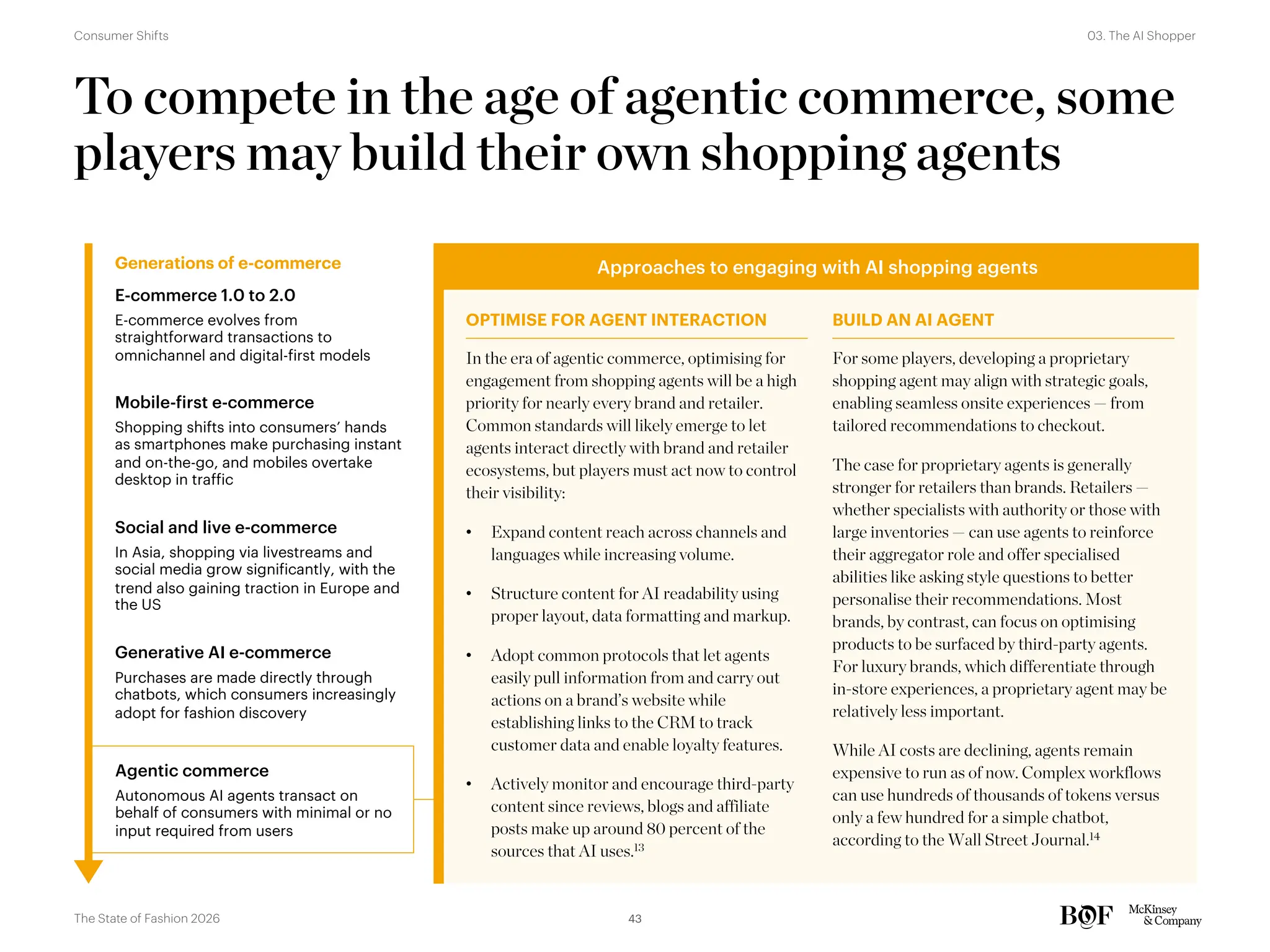 To compete in the age of agentic commerce, some
players may build their own shopping agents
Generations of e-commerce
OPTIMISE FOR AGENT INTERACTION BUILD AN AI AGENT
Approaches to engaging with AI shopping agents
E-commerce 1.0 to 2.0
E-commerce evolves from
straightforward transactions to
omnichannel and digital-first models
Mobile-first e-commerce
Shopping shifts into consumers’ hands
as smartphones make purchasing instant
and on-the-go, and mobiles overtake
desktop in traffic
Social and live e-commerce
In Asia, shopping via livestreams and
social media grow significantly, with the
trend also gaining traction in Europe and
the US
Generative AI e-commerce
Purchases are made directly through
chatbots, which consumers increasingly
adopt for fashion discovery
Agentic commerce
Autonomous AI agents transact on
behalf of consumers with minimal or no
input required from users
In the era of agentic commerce, optimising for
engagement from shopping agents will be a high
priority for nearly every brand and retailer.
Common standards will likely emerge to let
agents interact directly with brand and retailer
ecosystems, but players must act now to control
their visibility:
• Expand content reach across channels and
languages while increasing volume.
• Structure content for AI readability using
proper layout, data formatting and markup.
• Adopt common protocols that let agents
easily pull information from and carry out
actions on a brand’s website while
establishing links to the CRM to track
customer data and enable loyalty features.
• Actively monitor and encourage third-party
content since reviews, blogs and affiliate
posts make up around 80 percent of the
sources that AI uses.13
For some players, developing a proprietary
shopping agent may align with strategic goals,
enabling seamless onsite experiences — from
tailored recommendations to checkout.
The case for proprietary agents is generally
stronger for retailers than brands. Retailers —
whether specialists with authority or those with
large inventories — can use agents to reinforce
their aggregator role and offer specialised
abilities like asking style questions to better
personalise their recommendations. Most
brands, by contrast, can focus on optimising
products to be surfaced by third-party agents.
For luxury brands, which differentiate through
in-store experiences, a proprietary agent may be
relatively less important.
While AI costs are declining, agents remain
expensive to run as of now. Complex workflows
can use hundreds of thousands of tokens versus
only a few hundred for a simple chatbot,
according to the Wall Street Journal.14
43
The State of Fashion 2026
03. The AI Shopper
Consumer Shifts
 