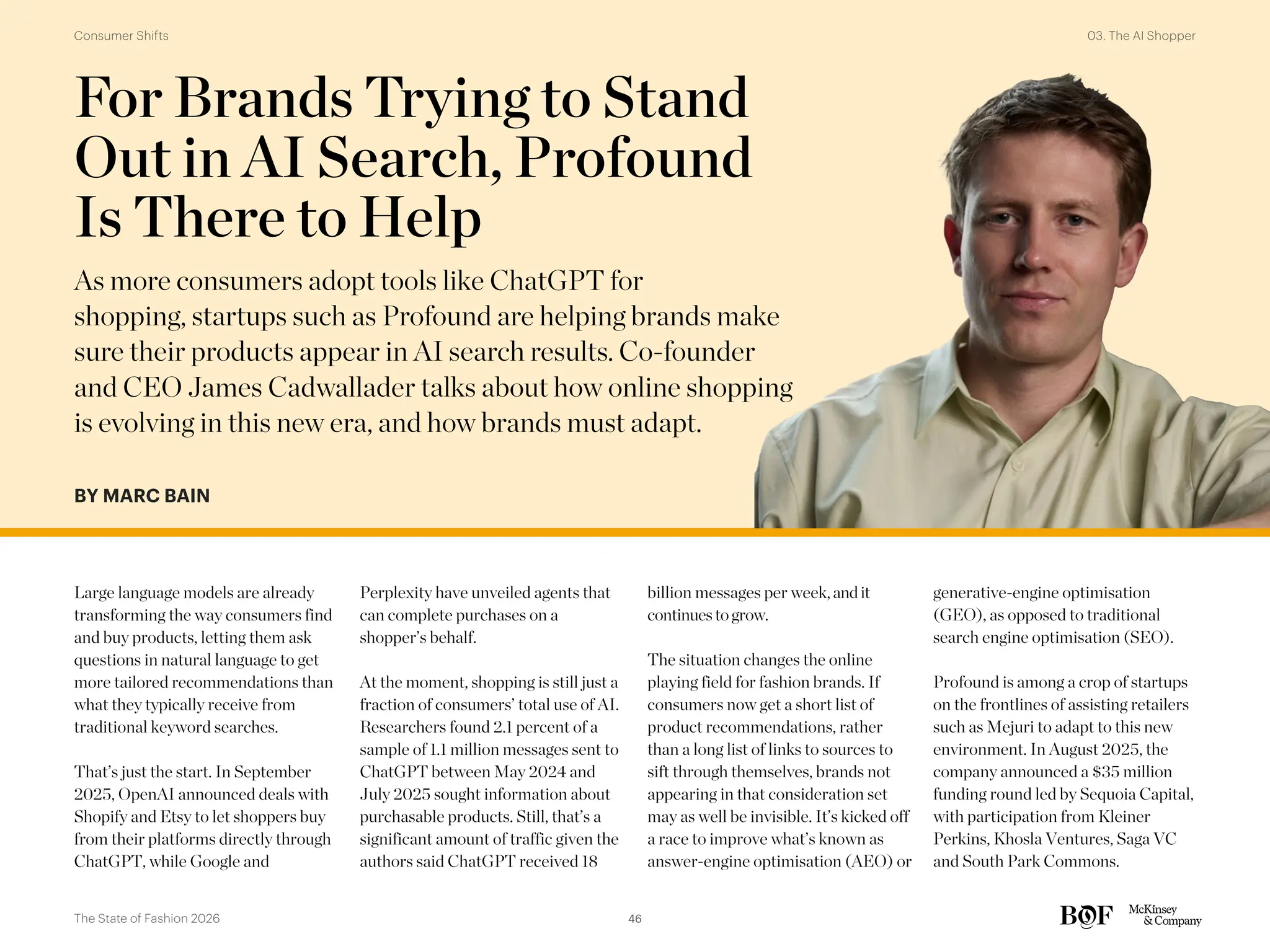 For Brands Trying to Stand
Out in AI Search, Profound
Is There to Help
As more consumers adopt tools like ChatGPT for
shopping, startups such as Profound are helping brands make
sure their products appear in AI search results. Co-founder
and CEO James Cadwallader talks about how online shopping
is evolving in this new era, and how brands must adapt.
BY MARC BAIN
Large language models are already
transforming the way consumers find
and buy products, letting them ask
questions in natural language to get
more tailored recommendations than
what they typically receive from
traditional keyword searches.
That’s just the start. In September
2025, OpenAI announced deals with
Shopify and Etsy to let shoppers buy
from their platforms directly through
ChatGPT, while Google and
Perplexity have unveiled agents that
can complete purchases on a
shopper’s behalf.
At the moment, shopping is still just a
fraction of consumers’ total use of AI.
Researchers found 2.1 percent of a
sample of 1.1 million messages sent to
ChatGPT between May 2024 and
July 2025 sought information about
purchasable products. Still, that’s a
significant amount of traffic given the
authors said ChatGPT received 18
billion messages per week,andit
continuestogrow.
The situation changes the online
playing field for fashion brands. If
consumers now get a short list of
product recommendations, rather
than a long list of links to sources to
sift through themselves, brands not
appearing in that consideration set
may as well be invisible. It’s kicked off
a race to improve what’s known as
answer-engine optimisation (AEO) or
generative-engine optimisation
(GEO), as opposed to traditional
search engine optimisation (SEO).
Profound is among a crop of startups
on the frontlines of assisting retailers
such as Mejuri to adapt to this new
environment. In August 2025, the
company announced a $35 million
funding round led by Sequoia Capital,
with participation from Kleiner
Perkins, Khosla Ventures, Saga VC
and South Park Commons.
46
The State of Fashion 2026
03. The AI Shopper
Consumer Shifts
 