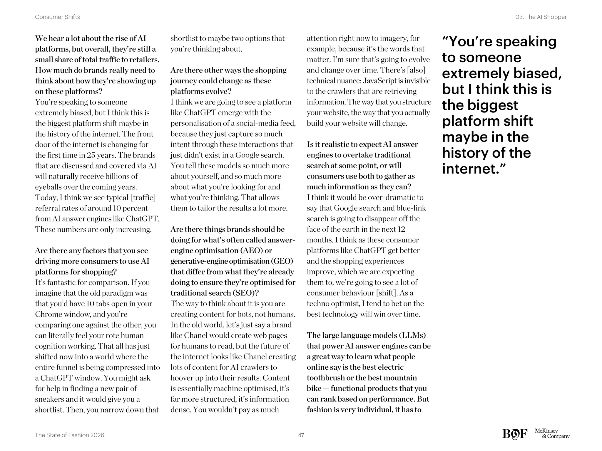 “You’re speaking
to someone
extremely biased,
but I think this is
the biggest
platform shift
maybe in the
history of the
internet.”
We hear a lot about the rise of AI
platforms, but overall, they’re still a
small share of total traffic to retailers.
How much do brands really need to
think about how they’re showing up
on these platforms?
You’re speaking to someone
extremely biased, but I think this is
the biggest platform shift maybe in
the history of the internet. The front
door of the internet is changing for
the first time in 25 years. The brands
that are discussed and covered via AI
will naturally receive billions of
eyeballs over the coming years.
Today, I think we see typical [traffic]
referral rates of around 10 percent
from AI answer engines like ChatGPT.
These numbers are only increasing.
Are there any factors that you see
driving more consumers to use AI
platforms for shopping?
It’s fantastic for comparison. If you
imagine that the old paradigm was
that you’d have 10 tabs open in your
Chrome window, and you’re
comparing one against the other, you
can literally feel your rote human
cognition working. That all has just
shifted now into a world where the
entire funnel is being compressed into
a ChatGPT window. You might ask
for help in finding a new pair of
sneakers and it would give you a
shortlist. Then, you narrow down that
shortlist to maybe two options that
you’re thinking about.
Are there other ways the shopping
journey could change as these
platforms evolve?
I think we are going to see a platform
like ChatGPT emerge with the
personalisation of a social-media feed,
because they just capture so much
intent through these interactions that
just didn’t exist in a Google search.
You tell these models so much more
about yourself, and so much more
about what you’re looking for and
what you’re thinking. That allows
them to tailor the results a lot more.
Are there things brands should be
doing for what’s often called answer-
engine optimisation (AEO) or
generative-engineoptimisation(GEO)
that differ from what they’re already
doing to ensure they’re optimised for
traditional search (SEO)?
The way to think about it is you are
creating content for bots, not humans.
In the old world, let’s just say a brand
like Chanel would create web pages
for humans to read, but the future of
the internet looks like Chanel creating
lots of content for AI crawlers to
hoover up into their results. Content
is essentially machine optimised, it’s
far more structured, it’s information
dense. You wouldn’t pay as much
attention right now to imagery, for
example, because it’s the words that
matter. I’m sure that’s going to evolve
and change over time. There’s [also]
technical nuance:JavaScriptisinvisible
to the crawlers that are retrieving
information.The waythatyoustructure
your website, the way that you actually
build your website will change.
Is it realistic to expect AI answer
engines to overtake traditional
search at some point, or will
consumers use both to gather as
much information as they can?
I think it would be over-dramatic to
say that Google search and blue-link
search is going to disappear off the
face of the earth in the next 12
months. I think as these consumer
platforms like ChatGPT get better
and the shopping experiences
improve, which we are expecting
them to, we’re going to see a lot of
consumer behaviour [shift]. As a
techno optimist, I tend to bet on the
best technology will win over time.
The large language models (LLMs)
that power AI answer engines can be
a great way to learn what people
online say is the best electric
toothbrush or the best mountain
bike — functional products that you
can rank based on performance. But
fashion is very individual, it has to
47
The State of Fashion 2026
03. The AI Shopper
Consumer Shifts
 