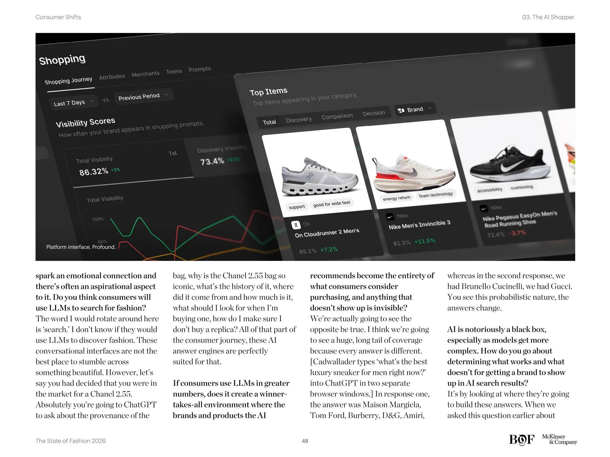 spark an emotional connection and
there’s often an aspirational aspect
to it. Do you think consumers will
use LLMs to search for fashion?
The word I would rotate around here
is ‘search.’ I don’t know if they would
use LLMs to discover fashion. These
conversational interfaces are not the
best place to stumble across
something beautiful. However, let’s
say you had decided that you were in
the market for a Chanel 2.55.
Absolutely you’re going to ChatGPT
to ask about the provenance of the
bag, why is the Chanel 2.55 bag so
iconic, what’s the history of it, where
did it come from and how much is it,
what should I look for when I’m
buying one, how do I make sure I
don’t buy a replica? All of that part of
the consumer journey, these AI
answer engines are perfectly
suited for that.
If consumers use LLMs in greater
numbers, does it create a winner-
takes-all environment where the
brands and products the AI
recommends become the entirety of
what consumers consider
purchasing, and anything that
doesn’t show up is invisible?
We’re actually going to see the
opposite be true. I think we’re going
to see a huge, long tail of coverage
because every answer is different.
[Cadwallader types ‘what’s the best
luxury sneaker for men right now?’
into ChatGPT in two separate
browser windows.] In response one,
the answer was Maison Margiela,
Tom Ford, Burberry, D&G, Amiri,
whereas in the second response, we
had Brunello Cucinelli, we had Gucci.
You see this probabilistic nature, the
answers change.
AI is notoriously a black box,
especially as models get more
complex. How do you go about
determining what works and what
doesn’t for getting a brand to show
up in AI search results?
It’s by looking at where they’re going
to build these answers. When we
asked this question earlier about
Platform interface. Profound.
Platform interface. Profound.
48
The State of Fashion 2026
03. The AI Shopper
Consumer Shifts
 
