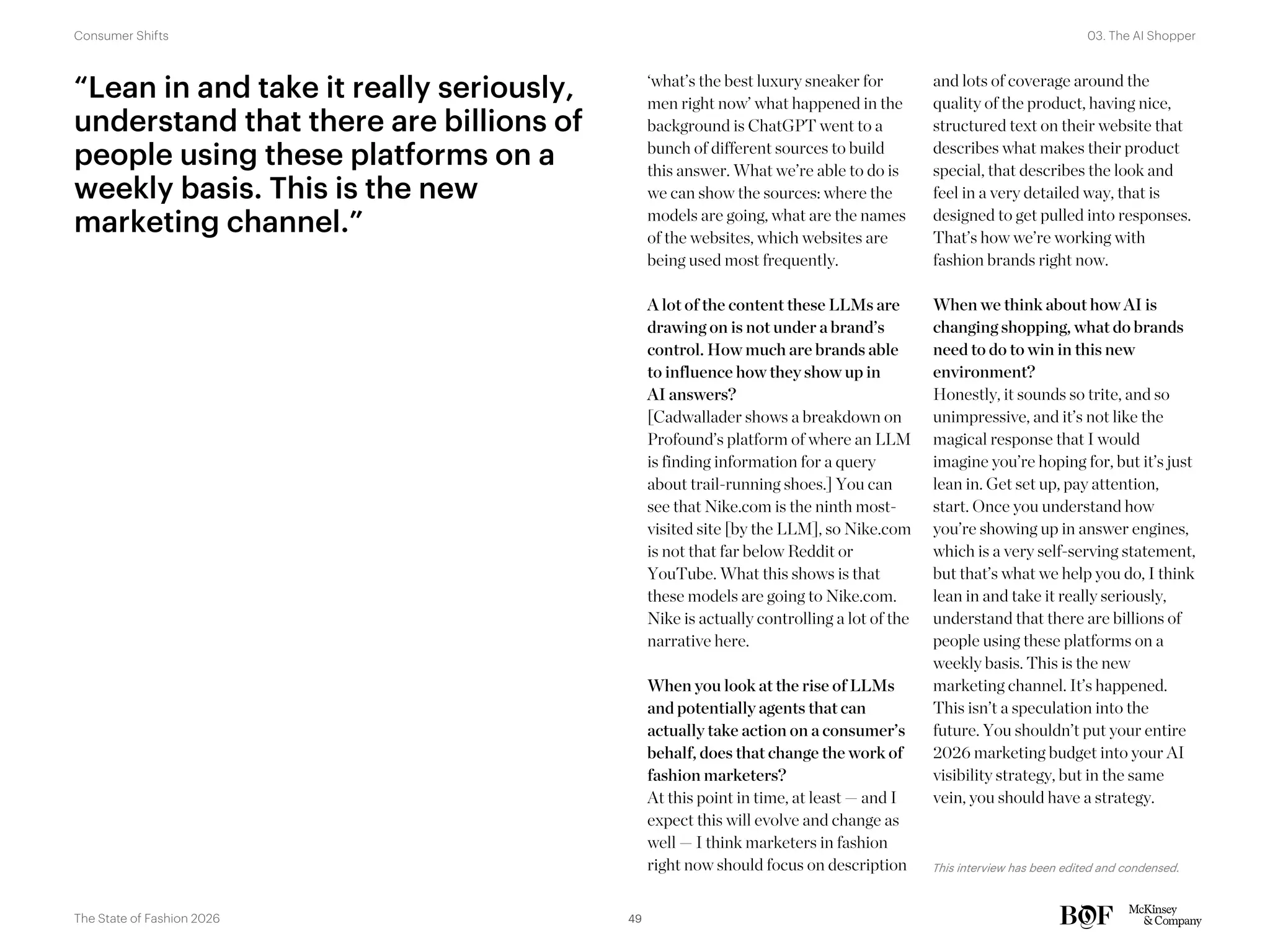 ‘what’s the best luxury sneaker for
men right now’ what happened in the
background is ChatGPT went to a
bunch of different sources to build
this answer. What we’re able to do is
we can show the sources: where the
models are going, what are the names
of the websites, which websites are
being used most frequently.
A lot of the content these LLMs are
drawing on is not under a brand’s
control. How much are brands able
to influence how they show up in
AI answers?
[Cadwallader shows a breakdown on
Profound’s platform of where an LLM
is finding information for a query
about trail-running shoes.] You can
see that Nike.com is the ninth most-
visited site [by the LLM], so Nike.com
is not that far below Reddit or
YouTube. What this shows is that
these models are going to Nike.com.
Nike is actually controlling a lot of the
narrative here.
When you look at the rise of LLMs
and potentially agents that can
actually take action on a consumer’s
behalf, does that change the work of
fashion marketers?
At this point in time, at least — and I
expect this will evolve and change as
well — I think marketers in fashion
right now should focus on description
and lots of coverage around the
quality of the product, having nice,
structured text on their website that
describes what makes their product
special, that describes the look and
feel in a very detailed way, that is
designed to get pulled into responses.
That’s how we’re working with
fashion brands right now.
When we think about how AI is
changing shopping, what do brands
need to do to win in this new
environment?
Honestly, it sounds so trite, and so
unimpressive, and it’s not like the
magical response that I would
imagine you’re hoping for, but it’s just
lean in. Get set up, pay attention,
start. Once you understand how
you’re showing up in answer engines,
which is a very self-serving statement,
but that’s what we help you do, I think
lean in and take it really seriously,
understand that there are billions of
people using these platforms on a
weekly basis. This is the new
marketing channel. It’s happened.
This isn’t a speculation into the
future. You shouldn’t put your entire
2026 marketing budget into your AI
visibility strategy, but in the same
vein, you should have a strategy.
This interview has been edited and condensed.
“Lean in and take it really seriously,
understand that there are billions of
people using these platforms on a
weekly basis. This is the new
marketing channel.”
49
The State of Fashion 2026
03. The AI Shopper
Consumer Shifts
 