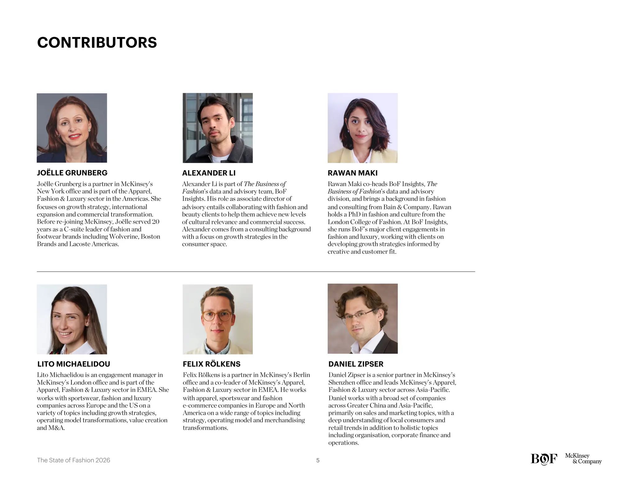 Daniel Zipser is a senior partner in McKinsey’s
Shenzhen office and leads McKinsey’s Apparel,
Fashion & Luxury sector across Asia-Pacific.
Daniel works with a broad set of companies
across Greater China and Asia-Pacific,
primarily on sales and marketing topics, with a
deep understanding of local consumers and
retail trends in addition to holistic topics
including organisation, corporate finance and
operations.
DANIEL ZIPSER
Joëlle Grunberg is a partner in McKinsey’s
New York office and is part of the Apparel,
Fashion & Luxury sector in the Americas. She
focuses on growth strategy, international
expansion and commercial transformation.
Before re-joining McKinsey, Joëlle served 20
years as a C-suite leader of fashion and
footwear brands including Wolverine, Boston
Brands and Lacoste Americas.
JOËLLE GRUNBERG
Rawan Maki co-heads BoF Insights, The
Business of Fashion’s data and advisory
division, and brings a background in fashion
and consulting from Bain & Company. Rawan
holds a PhD in fashion and culture from the
London College of Fashion. At BoF Insights,
she runs BoF’s major client engagements in
fashion and luxury, working with clients on
developing growth strategies informed by
creative and customer fit.
RAWAN MAKI
CONTRIBUTORS
Felix Rölkens is a partner in McKinsey’s Berlin
office and a co-leader of McKinsey’s Apparel,
Fashion & Luxury sector in EMEA. He works
with apparel, sportswear and fashion
e-commerce companies in Europe and North
America on a wide range of topics including
strategy, operating model and merchandising
transformations.
FELIX RÖLKENS
Alexander Li is part of The Business of
Fashion’s data and advisory team, BoF
Insights. His role as associate director of
advisory entails collaborating with fashion and
beauty clients to help them achieve new levels
of cultural relevance and commercial success.
Alexander comes from a consulting background
with a focus on growth strategies in the
consumer space.
ALEXANDER LI
Lito Michaelidou is an engagement manager in
McKinsey’s London office and is part of the
Apparel, Fashion & Luxury sector in EMEA. She
works with sportswear, fashion and luxury
companies across Europe and the US on a
variety of topics including growth strategies,
operating model transformations, value creation
and M&A.
LITO MICHAELIDOU
5
The State of Fashion 2026
 