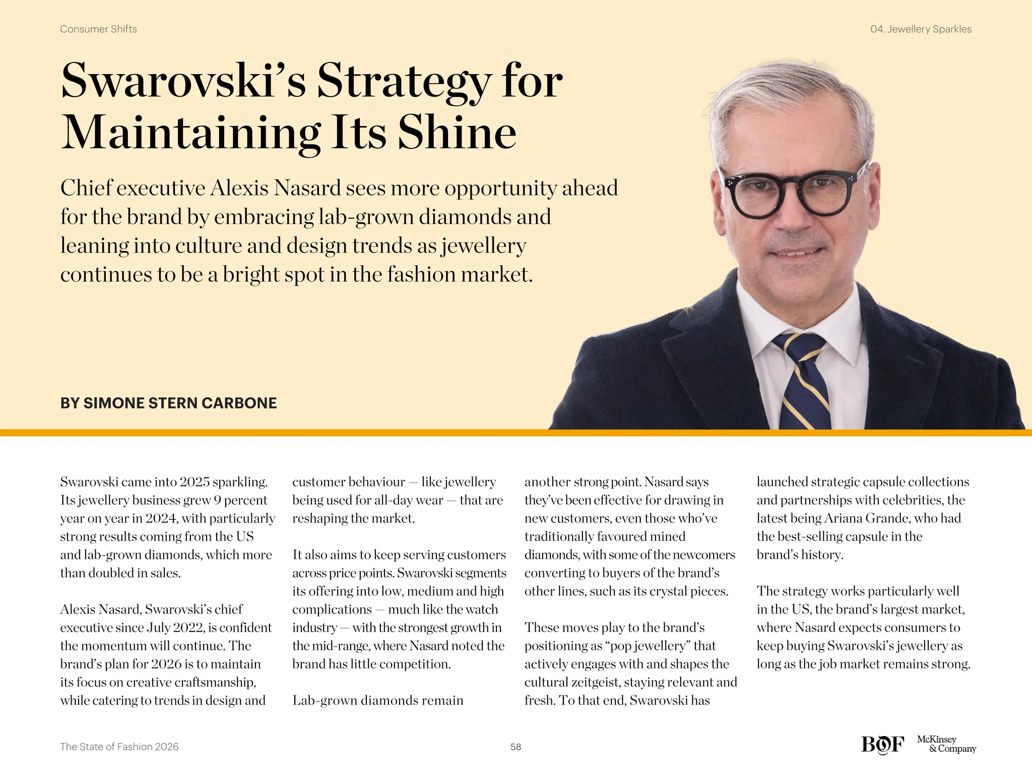 BY SIMONE STERN CARBONE
Swarovski came into 2025 sparkling.
Its jewellery business grew 9 percent
year on year in 2024, with particularly
strong results coming from the US
and lab-grown diamonds, which more
than doubled in sales.
Alexis Nasard, Swarovski’s chief
executive since July 2022, is confident
the momentum will continue. The
brand’s plan for 2026 is to maintain
its focus on creative craftsmanship,
while catering to trends in design and
customer behaviour — like jewellery
being used for all-day wear — that are
reshaping the market.
It also aims to keep serving customers
acrossprice points.Swarovskisegments
its offering into low, medium and high
complications — much like the watch
industry— withthe strongestgrowthin
the mid-range,where Nasard noted the
brand has little competition.
Lab-grown diamonds remain
another strong point. Nasardsays
they’ve been effective for drawing in
new customers, even those who’ve
traditionally favoured mined
diamonds, withsome of the newcomers
converting to buyers of the brand’s
other lines, such as its crystal pieces.
These moves play to the brand’s
positioning as “pop jewellery” that
actively engages with and shapes the
cultural zeitgeist, staying relevant and
fresh. To that end, Swarovski has
launched strategic capsule collections
and partnerships with celebrities, the
latest being Ariana Grande, who had
the best-selling capsule in the
brand’s history.
The strategy works particularly well
in the US, the brand’s largest market,
where Nasard expects consumers to
keep buying Swarovski’s jewellery as
long as the job market remains strong.
Swarovski’s Strategy for
Maintaining Its Shine
Chief executive Alexis Nasard sees more opportunity ahead
for the brand by embracing lab-grown diamonds and
leaning into culture and design trends as jewellery
continues to be a bright spot in the fashion market.
58
The State of Fashion 2026
04. Jewellery Sparkles
Consumer Shifts
 